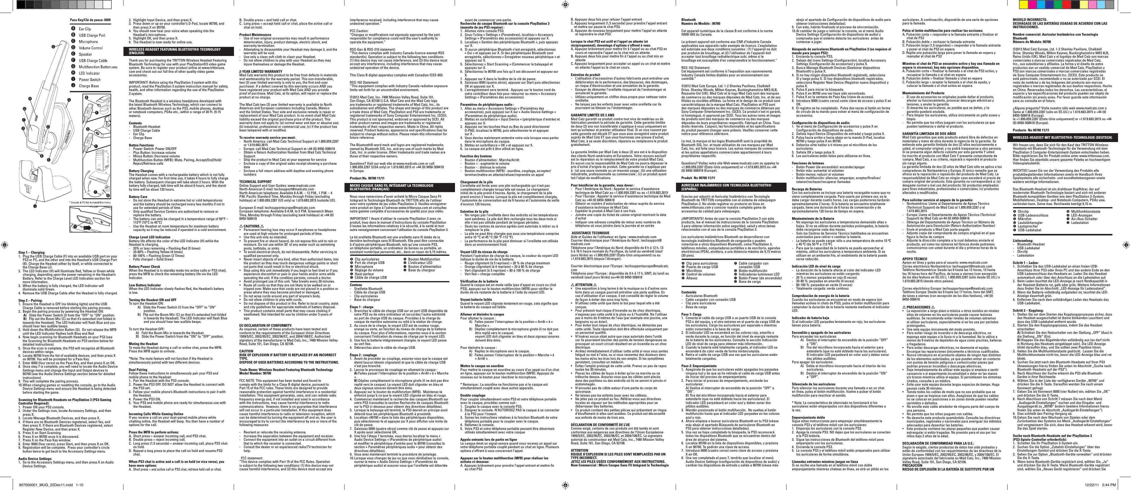 Step 1 – Charging:1.  Plug the USB Charge Cable (F) into an available USB port on your PS3 or PC, and the other end into the Headset’s USB Charge Port (B). Charge the Headset either by itself, or while connected to the Charge Base (J).2.  The LED Indicator (H) will illuminate Red, Yellow or Green while charging, depending upon the power remaining in the Headset’s Battery. Refer to the Charge Level LED Indication section for more information.3.  When the battery is fully charged, the LED Indicator will illuminate solid Green.4.  Remove the USB Charge Cable after the Headset is fully charged.Step 2 – Pairing:1.  Ensure the Headset is OFF (no blinking lights) and the USB Charge Cable is removed before starting the pairing process.2.  Begin the pairing process by powering the Headset ON:      A)   Slide the Power Switch (I) from the “OFF” to “ON” position.       B)   Flip out the Boom Mic (C) so that it’s extended (not folded in towards the Headset). The LED Indicator will ﬂash Blue and you should hear two audible beeps.3.  Hold down the Multifunction Button (G).  Do not release the MFB until the LED Indicator ﬂashes both Blue and Red.4.  Now begin scanning for Bluetooth Headsets on your PS3 (see the Scanning for Bluetooth Headsets on PS3 section below for detailed instructions).5.  Once the scan is complete, the PS3 will recognize all Bluetooth devices within range.6.  Locate 90700 from the list of available devices, and then press X on 90700. You will be prompted for a Pass Key.7.  Enter 0000 (four zeros) as the Pass Key, and then press X on OK.8.  Once step 7 is complete, you will need to locate the Audio Device Settings menu and change the Input and Output devices to 90700 (see the Audio Device Settings section below for detailed instructions).9.  This will complete the pairing process. 10. When changing games or resetting the console, go to the Audio Device Settings menu and ensure the Headset is being detected before starting the game.Scanning for Bluetooth Headsets on PlayStation 3 (PS3 Gaming Controller Required):1.  Power ON your PS3 console.2.  Under the Settings icon, locate Accessory Settings, and then press X.3.  Locate Manage Bluetooth Devices, and then press X.4.  If there are no Bluetooth Devices registered, select Yes, and then press X. If there are Bluetooth Devices registered, select Register New Device, and then press X.5.  Press X on Start Scanning.6.  Press X on 90700 once it is discovered.7.  Press X on the Pass Key window.8.  Enter 0000 (four zeros), press Start, and then press X on OK.9.  Registration will be complete.  Press your controller’s circle button twice to get back to the Accessory Settings menu.Audio Device Settings:1.  Go to the Accessory Settings menu, and then press X on Audio Device Settings.2.  Highlight Input Device, and then press X.3.  Press down or up on your controller’s D-Pad, locate 90700, and then press X on 90700.4.  You should now hear your voice when speaking into the Headset’s microphone.5.  Highlight OK, and then press X.6.  The Headset is now ready for online use.WIRELESS HEADSET FEATURING BLUETOOTH® TECHNOLOGY (ENGLISH) Thank you for purchasing the TRITTON Wireless Headset Featuring Bluetooth Technology for use with your PlayStation®3 video game system. Be sure to register your product online at www.trittonusa.com and check out our full line of other quality video game accessories.IMPORTANT! Before using the PlayStation 3 system with this product, read the PlayStation 3 system instruction manual for safety, health, and other information regarding the use of the PlayStation 3 system.The Bluetooth Headset is a wireless headphone developed with the latest Bluetooth Wireless Technology, which can connect to other Bluetooth devices such as the PS3, mobile phones, desktop or notebook computers, PDAs etc., within a range of 30 Ft. (9.15 meters).Contents -  Bluetooth Headset-  USB Charge Cable-  Ear Clip-  Charge BaseButton Functions-  Power Switch: Power ON/OFF-  Plus Button: Increase volume-  Minus Button: Decrease volume-  Multifunction Button (MFB): Mute, Pairing, Accept/End/Hold/Reject/Retrieve callsBattery ChargingThe Headset comes with a rechargeable battery which is not fully charged when new. For ﬁrst time use, it takes 4 hours to fully charge the battery. Subsequent charges will take about 2 hours. With the battery fully charged, talk time will be about 6 hours, and the stand-by time will be about 120 hours.Battery Care-  Do not store the Headset in extreme hot or cold temperatures and the battery should be recharged every two months if not in use for extended periods of time.-  Only qualiﬁed Service Centers are authorized to remove or replace the battery.-  The battery can only be charged in a temperature range of 50°F – 113°F (10°C to 45°C)-  Use the Headset at room temperature for maximum battery capacity as it may be reduced if operated in a cold environment.Charge Level LED IndicationBattery life affects the color of the LED Indicator (H) while the Headset is charging.-  20% or less remaining = Flashing Red (5 times)-  20-80% = Flashing Yellow (4 times)-  80-100% = Flashing Green (3 Times)-  Fully charged = Solid Green Battery Power CheckWhen the Headset is in standby mode (no active calls or PS3 chat), press the MFB to check the remaining battery life via the LED Indicator.Low Battery IndicatorWhen the LED Indicator slowly ﬂashes Red, the Headset’s battery is low. Turning the Headset ON and OFFTo turn the Headset ON:      A)   Slide the Power Switch (I) from the “OFF” to “ON” position.       B)   Flip out the Boom Mic (C) so that it’s extended (not folded in towards the Headset). The LED Indicator will ﬂash Blue and you should hear two audible beeps.To turn the Headset OFF:    A)   Fold the Boom Mic in towards the Headset.      B)   Slide the Power Switch from the “ON” to “OFF” position. Muting the HeadsetTo mute the Headset during a call or online chat, press the MFB. Press the MFB again to unmute. *Note: The mute feature will not function if the Headset is simultaneously paired with two different devices.Dual PairingFollow these instructions to simultaneously pair your PS3 and mobile phone to the Headset:1.  Pair the Headset with the PS3 console.2.  Power the PS3 OFF. DO NOT allow the Headset to connect with the PS3 yet.3.  Follow your mobile phone’s Bluetooth instructions to pair it with the Headset.4.  Power the PS3 ON. 5.  Your PS3 and mobile phone are ready for simultaneous use with the Headset.Incoming Calls While Gaming OnlineIf you receive a call on your dual-paired mobile phone while chatting online, the Headset will beep. You then have a number of options for the call.Press the MFB to perform actions:A. Short press = answer incoming call, end PS3 chat.B. Double press = reject incoming call.C.  Long press (1.5 seconds) = answer incoming call, place PS3 chat on hold.  D. Repeat a long press to place the call on hold and resume PS3 chat.When PS3 chat is active and a call is on hold (or vice versa), you have more options:A.  Short press = end active call or PS3 chat, retrieve held call or chat.B. Double press = end held call or chat.C.  Long press = accept held call or chat, place the active call or chat on hold. Product Maintenance-  Use of non-original accessories may result in performance deterioration, injury, product damage, electric shock, and warranty termination.-  Attempting to disassemble your Headset may damage it, and the warranty will be void.-  Use only a clean soft cloth to clean your Headset.-  Do not allow children to play with your Headset as they may injure themselves or damage the Headset.2-YEAR LIMITED WARRANTYMad Catz warrants this product to be free from defects in materials and workmanship for the warranty period. This non-transferable, two (2) year limited warranty is only to you, the ﬁrst end-user purchaser. If a defect covered by this warranty occurs AND you have registered your product with Mad Catz AND you provide proof of purchase, Mad Catz, at its option, will repair or replace the product at no charge.The Mad Catz two (2) year limited warranty is available to North American and European customers including Canada, Mexico and the United States. Your sole and exclusive remedy is repair or replacement of your Mad Catz product. In no event shall Mad Catz liability exceed the original purchase price of the product. This warranty does not apply to: (a) normal wear and tear or abusive use; (b) industrial, professional or commercial use; (c) if the product has been tampered with or modiﬁed.To receive warranty service you must:-  North America: call Mad Catz Technical Support at 1.800.659.2287 or 1.619.683.2815-  Europe: call Mad Catz Technical Support at +44 (0) 8450-508418 -  Obtain a Return Authorization Number from Mad Catz Technical Support-  Ship the product to Mad Catz at your expense for service-  Enclose a copy of the original sales receipt showing a purchase date-  Enclose a full return address with daytime and evening phone numbersTECHNICAL SUPPORTOnline Support and User Guides: www.madcatz.comNorth American E-mail: techsupport@madcatz.comNorth American telephone: Available 8 A.M. – 12 P.M., 1 P.M. – 4 P.M. Paciﬁc Standard Time, Monday through Friday (excluding holidays) at 1.800.659.2287 (US only) or 1.619.683.2815 (outside US).European E-mail: techsupporteurope@madcatz.comEuropean telephone: Available 9 A.M. to 5 P.M. Greenwich Mean Time, Monday through Friday (excluding bank holidays) at +44 (0) 8450-508418  CAUTIONS • Permanenthearinglossmayoccurifearphonesorheadphonesare used at high volume for prolonged periods of time.• Usethisunitonlyasintended.• Topreventreorshockhazard,donotexposethisunittorainormoisture. Do not use within 30’ of any water such as swimming pools, bathtubs, or sinks.• Toavoidelectricalshock,donotdisassemble.Referservicingtoqualiﬁed personnel only.• Neverinsertobjectsofanykind,otherthanauthorizeditems,intothe product as they may touch dangerous voltage points or short out parts that could result in ﬁre or electrical shock.• Stopusingthisunitimmediatelyifyoubegintofeeltiredorifyouexperience discomfort or pain in your hands and/or arms while operating the unit. If the condition persists, consult a doctor.• Avoidprolongeduseofthisunit.Takebreaksevery30minutes.• Routeallcordssothattheyarenotlikelytobewalkedonortripped over. Make sure that cords are not placed in a position or areas where they may become pinched or damaged.• Donotwrapcordsaroundanypartofanyone’sbody.• Donotallowchildrentoplaywithcords.• Donotdisposeofthisproductinre.Refertolocalcountry,stateand city guidelines for appropriate methods of battery disposal.• Thisproductcontainssmallpartsthatmaycausechokingifswallowed. Not intended for use by children under 3 years of age.EU DECLARATION OF CONFORMITY:As required, certain of these products have been tested and conform to the requirements of the European Union Directives 1999/5/EC, 2002/95/EC, 2002/96/EC, and 2004/108/EC. Authorized signatory of the manufacturer is Mad Catz, Inc., 7480 Mission Valley Road, Suite 101, San Diego, CA 92108.CAUTIONRISK OF EXPLOSION IF BATTERY IS REPLACED BY AN INCORRECT TYPE. DISPOSE OF USED BATTERIES ACCORDING TO THE INSTRUCTIONS.Trade Name: Wireless Headset Featuring Bluetooth Technology  Model Number: 90700 FCC NOTE: This equipment has been tested and found to comply with the limits for a Class B digital device, pursuant to Part 15 of the FCC rules. These limits are designed to provide reasonable protection against harmful interference in a residential installation. This equipment generates, uses, and can radiate radio frequency energy and, if not installed and used in accordance with the instructions, may cause harmful interference to radio communications.  However, there is no guarantee that interference will not occur in a particular installation. If this equipment does cause harmful interference to radio or television reception, which can be determined by turning the equipment off and on, the user is encouraged to try to correct the interference by one or more of the following measures:-  Reorient or relocate the receiving antenna.-  Increase the separation between the equipment and receiver. -  Connect the equipment into an outlet on a circuit different from that to which the receiver is connected.-  Consult the dealer or an experienced radio/TV technician for help.FCC statement: “This device complies with Part 15 of the FCC Rules. Operation is subject to the following two conditions: (1) this device may not cause harmful interference, and (2) this device must accept any interference received, including interference that may cause undesired operation.”FCC Caution:“Changes or modiﬁcations not expressly approved by the part responsible for compliance could void the user’s authority to operate the equipment.”RSS-Gen &amp; RSS-210 statement:“This device complies with Industry Canada licence-exempt RSS standard(s). Operation is subject to the following two conditions: (1) this device may not cause interference, and (2) this device must accept any interference, including interference that may cause undesired operation of the device.This Class B digital apparatus complies with Canadian ICES-003.RSS-102 Statement:“This equipment complies with Industry Canada radiation exposure limits set forth for an uncontrolled environment.©2012 Mad Catz, Inc. 7480 Mission Valley Road, Suite 101, San Diego, CA 92108 U.S.A. Mad Catz and the Mad Catz logo are trademarks or registered trademarks of Mad Catz, Inc., its subsidiaries and afﬁliates. The shape and design of this product are a trade dress of Mad Catz. PlayStation and PS3 are trademarks or registered trademarks of Sony Computer Entertainment Inc. (SCEI). This product is not sponsored, endorsed or approved by SCEI. All other product names and images are trademarks or registered trademarks of their respective owners. Made in China. All rights reserved. Product features, appearance and speciﬁcations may be subject to change without notice. Please retain this information for future reference. The Bluetooth® word mark and logos are registered trademarks owned by Bluetooth SIG, Inc. and any use of such marks by Mad Catz, Inc. is under license. Other trademarks and trade names are those of their respective owners.Questions? Visit our web site at www.madcatz.com or call 1.800.659.2287 (USA only) or 1.619.683.2815 or +44 (0) 8450-508418 in Europe.Product No. 90700 11/11MICRO CASQUE SANS FIL INTÉGRANT LA TECHNOLOGIE BLUETOOTH® (FRANÇAIS)Nous vous remercions d’avoir acheté le Micro Casque Sans Fil Intégrant la Technologie Bluetooth de TRITTON aﬁn de l’utiliser avec votre système de jeu vidéo PlayStation 3. Veuillez enregistrer votre produit en ligne à l’adresse www.trittonusa.com et consultez notre gamme complète d’accessoires de qualité pour jeux vidéo.IMPORTANT ! Avant d’utiliser le console PlayStation 3 avec ce produit, lisez dans le manuel d’instructions du console PlayStation 3 toutes les informations relatives à la sécurité, à la santé et tout autre renseignement concernant l’utilisation du console PlayStation 3.Le kit oreillette Bluetooth est une oreillette sans ﬁl dotée de la dernière technologie sans ﬁl Bluetooth. Elle peut être connectée à d’autres périphériques Bluetooth, tels qu’une console PS3, un téléphone portable, un ordinateur de bureau ou portable, un assistant numérique personnel, etc., dans un rayon de 9,15 mètres.Contenu -  Oreillette Bluetooth-  Câble de charge USB-  Clip auriculaires -  Base du chargeurÉtape 1 : charge 1.  Branchez le câble de charge USB sur un port USB disponible de votre PS3 ou de votre ordinateur et raccordez l’autre extrémité au port de charge USB du casque. Procédez à la charge du casque de manière autonome ou relié à la station de charge.2.  Au cours de la charge, le voyant LED est de couleur rouge, orange ou verte, en fonction du niveau de charge de la batterie du casque. Pour plus d’informations, reportez-vous à la section concernant l’indication du niveau de charge par le voyant LED.3.  Une fois la batterie intégralement chargée, le voyant LED passe au vert ﬁxe.4.  Débranchez alors le câble de charge USB.Étape 2 : couplage1.  Avant de procéder au couplage, assurez-vous que le casque est éteint (aucun témoin clignotant) et que le câble de charge USB n’est pas branché.2.  Lancez le processus de couplage en allumant le casque : A) Faites passer l’interrupteur de la position « Arrêt » à « Marche » . B) Dépliez complètement le microphone girafe (il ne doit pas être replié vers le casque). Le voyant LED doit clignoter en bleu et deux signaux sonores doivent être émis.3.  Appuyez sur le bouton de multifonction (MFB).  Maintenez-le enfoncé jusqu’à ce que le voyant LED clignote en bleu et rouge.4.  Commencez maintenant la recherche des casques Bluetooth sur votre PS3 (consultez la section Recherche de casques Bluetooth sur la PS3 ci-dessous pour obtenir des directives détaillées).5.  Lorsque le balayage est terminé, la PS3 devrait en principe avoir détecté tous les périphériques Bluetooth à proximité.6.  Localisez «90700 » dans la liste des périphériques disponibles, puis sélectionnez-le et appuyez sur X pour afﬁcher une invite de clé de passe.7.  Saisissez 0000 (quatre zéros) comme clé de passe et appuyez sur X après avoir sélectionné OK.8.  Une fois l’étape 7 terminée, vous devrez localiser le menu « Audio Device Settings » (Paramètres de périphérique audio) et modiﬁer le périphérique d’entrée pour le 90700 (consultez la section « Paramètres périphériques audio » pour obtenir des directives détaillées).9.  Vous avez maintenant terminé la procédure de jumelage.10. Lorsque vous changez de jeu ou que vous réinitialisez la console, ouvrez le menu « Audio Device Settings » (Paramètres de périphérique audio) et assurez-vous que l’oreillette est détectée A  Clip auriculairesB  Port de charge USBC MicrophoneD  Réglage du volumeE Haut-parleurF  Câble de charge USBG  Bouton MultifunctionH  L’indicateur LEDI  Bouton d’alimentationJ  Base du chargeuravant de commencer une partie.Recherche de casque Bluetooth sur la console PlayStation 3 (manette de jeu PS3 requise) :1.  Allumez votre console PS3.2.  Sous l’icône « Settings » (Paramètres), localisez « Accessory Settings » (Paramètres des accessoires) et appuyez sur X.3.  Localisez « Gestion des périphériques Bluetooth », puis appuyez sur X.4.  Si aucun périphérique Bluetooth n’est enregistré, sélectionnez « Oui » et appuyez sur X. Si des périphériques Bluetooth sont enregistrés, sélectionnez « Enregistrer nouveau périphérique » et appuyez sur X.5.  Sélectionnez « Start Scanning » (Commencer le balayage) et appuyez sur X.6.  Sélectionnez le 90700 une fois qu’il est découvert et appuyez sur X.7.  Appuyez sur X dans la fenêtre de la clé de passe.8.  Saisissez 0000 (quatre zéros), appuyez sur Start puis sélectionnez OK et appuyez sur X.9.  L’enregistrement sera terminé.  Appuyez sur le bouton rond de votre contrôleur deux fois pour retourner au menu « Accessory Settings » (Paramètres des accessoires).Paramètres de périphériques audio :1.  Allez au menu « Accessory Settings » (Paramètres des accessoires), puis appuyez sur X sur « Audio Device Settings » (Paramètres de périphérique audio).2.  Mettez en surbrillance « Input Device » (périphérique d’entrée) et appuyez sur X.3.  Appuyez sur les touches Haut ou Bas du pavé directionnel D-PAD, localisez le 90700, puis sélectionnez-le et appuyez  sur X .4.  Vous devriez maintenant entendre votre voix lorsque vous parlez dans le microphone du casque.5.  Mettez en surbrillance « OK » et appuyez sur X.6.  Le casque est prêt à être utilisé en ligne.Fonction des boutons-  Bouton d’alimentation : Marche/Arrêt-  Bouton + : augmente le volume-  Bouton - : diminue le volume-  Bouton multifonction (MFB) : sourdine, couplage, accepter/terminer/mettre en attente/refuser/reprendre un appelChargement de la pileL’oreillette est livrée avec une pile rechargeable qui n’est pas complètement chargée lorsqu’elle est neuve. Le chargement initial de la pile prend 4 heures. Après, le chargement de la pile prend environ 2 heures. Lorsque la pile est complètement chargée, l’autonomie de conversation est de 6 heures et l’autonomie de veille d’environ 120 heures.Entretien de la pile-  Ne rangez pas l’oreillette dans des endroits où les températures sont extrêmes. La pile doit être rechargée tous les deux mois si elle n’est pas utilisée pendant de longues périodes.-  Seuls les centres de service agréés sont autorisés à retirer ou à remplacer la pile.-  La pile ne peut être chargée que sous une température comprise entre 10 °C et 45 °C (50 °F-113 °F).-  La performance de la pile peut diminuer si l’oreillette est utilisée dans un environnement froid.Voyant LED du niveau de chargePendant l’opération de charge du casque, la couleur du voyant LED indique la durée de vie de la batterie.-  Rouge clignotant (à 5 reprises) = 20 % de charge maximum-  Orange clignotant (à 4 reprises) = 20 à 80 % de charge-  Vert clignotant (à 3 reprises) = 80 à 100 % de charge-  Vert ﬁxe = charge complèteVériﬁcation de la batterieQuand le casque est en mode veille (pas d’appel en cours ou chat PS3), appuyez sur le bouton multifonction (MFB) pour vériﬁer la durée de vie restante de la batterie à l’aide du voyant LED.Voyant batterie faibleQuand le voyant LED clignote lentement en rouge, cela signiﬁe que la batterie du casque est faible.Allumer et éteindre le casquePour allumer le casque :      A)   Faites passer l’interrupteur de la position « Arrêt » à « Marche » .      B)   Dépliez complètement le microphone girafe (il ne doit pas être replié vers le casque).     Le voyant LED doit clignoter en bleu et deux signaux sonores doivent être émis.Pour éteindre le casque :      A)   Repliez le microphone vers le casque.      B)   Faites passer l’interrupteur de la position « Marche » à « Arrêt ».Mettre le casque en sourdinePour mettre le casque en sourdine au cours d’un appel ou d’un chat en ligne, appuyez sur le bouton multifonction (MFB). Appuyez de nouveau sur le bouton pour réactiver le microphone.* Remarque : La sourdine ne fonctionne pas si le casque est simultanément couplé avec deux autres appareils.Double couplagePour coupler simultanément votre PS3 et votre téléphone portable avec le casque, procédez comme suit :1.  Couplez le casque avec la console PS3.2.  Éteignez la console. N’AUTORISEZ PAS le casque à se connecter à la PS3 pour l’instant.3.  Suivez les instructions relatives à la fonction Bluetooth de votre téléphone portable pour le coupler avec le casque.4.  Rallumez la console. 5.  Votre PS3 et votre téléphone portable peuvent être désormais utilisés simultanément avec votre casqueAppels entrants lors de partie en ligneLe casque émet un signal sonore quand vous recevez un appel sur votre téléphone portable couplé pendant un chat en ligne. Plusieurs options s’offrent à vous concernant l’appel.Appuyez sur le bouton multifonction (MFB) pour réaliser les actions ci-dessous:A. Appuyez brièvement pour prendre l’appel entrant et mettre ﬁn au chat PS3B. Appuyez deux fois pour refuser l’appel entrantC. Appuyez longuement (1,5 seconde) pour prendre l’appel entrant     et mettre sur pause le chat PS3.D. Appuyez de nouveau longuement pour mettre l’appel en attente et reprendre le chat PS3.Lorsque le chat PS3 est actif et l’appel en attente (et réciproquement), davantage d’options s’offrent à vous.A. Appuyez brièvement pour mettre ﬁn à l’appel ou au chat PS3 en cours et reprendre l’appel ou le chat mis en attenteB. Appuyez deux fois pour mettre ﬁn à l’appel ou au chat mis en attenteC. Appuyez longuement pour accepter un appel ou un chat et mettre en attente l’appel ou le chat en cours. Entretien du produit-  L’utilisation d’accessoires d’autres fabricants peut entraîner une détérioration de la performance, des blessures, des dommages, un risque d’électrocution et une annulation de la garantie.-  Essayer de démonter l’oreillette risquerait de l’endommager et annulerait la garantie.-  Utilisez uniquement un chiffon doux propre pour nettoyer votre oreillette.-  Ne laissez pas les enfants jouer avec votre oreillette car ils pourraient se blesser ou l’endommager.GARANTIE LIMITÉE DE 2 ANSMad Catz garantit ce produit contre tout vice de matériau ou de fabrication pendant la période de garantie. Cette garantie limitée de deux (2) ans non transférable s’applique à vous uniquement en tant qu’acheteur et premier utilisateur ﬁnal. Si un vice couvert par cette garantie est décelé ET que vous avez enregistré votre produit auprès de Mad Catz ET que vous fournissez une preuve d’achat, Mad Catz, à sa seule discrétion, réparera ou remplacera le produit gratuitement. La garantie limitée par Mad Catz à deux (2) ans est à la disposition des clients Nord-américains et Européens. Votre recours exclusif est la réparation ou le remplacement de votre produit Mad Catz. En aucun cas la responsabilité de Mad Catz ne pourra dépasser le prix d’achat d’origine du produit. Cette garantie ne s’applique pas à : (a) une usure normale ou un mauvais usage ; (b) une utilisation industrielle, professionnelle ou commerciale ; (c) un produit ayant fait l’objet de modiﬁcations.Pour bénéﬁcier de la garantie, vous devez : -  Pour l’Amérique du Nord : Appeler le service d’assistance technique de Mad Catz au +1.800.659.2287 ou au +1.619.683.2815-  Pour l’Europe : Appeler le service d’assistance technique de Mad Catz au +44 (0) 8450-508418-  Obtenir un numéro d’autorisation de retour auprès du service d’assistance technique de Mad Catz-  Expédier le produit à Mad Catz à vos frais-  Joindre une copie du ticket de caisse original montrant la date d’achat-  Indiquer une adresse complète de retour avec numéros de téléphone où vous joindre dans la journée et en soirée ASSISTANCE TECHNIQUEAide et Guides de l’utilisateur en ligne : www.madcatz.com Courrier électronique pour l’Amérique du Nord : techsupport@madcatz.com Téléphone pour l’Amérique du Nord: disponible de 8 h à 12 h, 13 h à 16 h heure normale du Paciﬁque, du lundi au vendredi (sauf jours fériés) au +1.800.659.2287 (États-Unis uniquement) ou au +1.619.683.2815 (depuis l’étranger).Courrier électronique pour l’Europe : techsupporteurope@madcatz.comTéléphone pour l’Europe : disponible de 9 h à 17 h, GMT, du lundi au vendredi (sauf jours fériés) au+44 (0) 8450-508418 ATTENTION    • Uneexpositionàlongtermeàdelamusiqueouàd’autressonsforts dans un casque pourrait entraîner une perte auditive. En cas d’utilisation d’un casque, il est conseillé de régler le volume de façon à éviter des sons trop forts.• N’utilisezcetteunitéquedanslebutpourlequelelleaétéconçue.• Pourprévenirtoutrisqued’incendieoudechocélectrique,n’exposez pas cette unité à la pluie ou à l’humidité. Ne l’utilisez pas à moins de 9 mètres de l’eau (par exemple une piscine, une baignoire ou un évier).• Pourévitertoutrisquedechocélectrique,nedémontezpascette unité. Toute réparation doit être effectuée uniquement par un personnel qualiﬁé.• N’insérezaucunobjetautrequeceuxautorisésdansl’unitécar ils pourraient toucher des points de tension dangereuse ou provoquer un court-circuit résultant en un incendie ou un choc électrique.• Arrêtezimmédiatementd’utilisercetteunitésivousvoussentezfatigué ou mal à l’aise, ou si vous ressentez des douleurs dans les mains et/ou les bras lors de son emploi. Si les symptômes persistent, consultez un médecin.• Évitezl’emploiprolongédecetteunité.Prenezunpeuderepostoutes les 30 minutes.• Placezlescâblesdefaçonàéviterqu’onnemarcheounetrébuche dessus. Assurez-vous que les câbles sont placés dans des positions ou des endroits où ils ne seront ni pincés ni endommagés.• N’enroulezpasdecâbleautourd’unepartieducorpsdequiconque.• Nelaissezpaslesenfantsjoueraveclescâbless.• Nejetezpasceproduitaufeu.Référez-vousauxdirectiveslocales en vigueur sur les méthodes appropriées pour se débarrasser des batteries.• Ceproduitcontientdespetitespiècesquiprésententunrisqued’étouffement si elles sont avalées. Ce produit est déconseillé aux enfants de moins de trois ans.DÉCLARATION DE CONFORMITÉ DE L’UE Comme exigé, certains de ces produits ont été testés et sont conformes aux exigences aux directives de l’Union Européenne 1999/5/EC, 2002/95/EC, 2002/96/EC, et 2004/108/EC. Le signataire autorisé du constructeur est Mad Catz, Inc., 7480 Mission Valley Road, Suite 101, San Diego, CA 92108.ATTENTIONRISQUE D’EXPLOSION SI LES PILES SONT REMPLACÉES PAR UN TYPE INCORRECT.JETEZ LES PILES USÉES CONFORMÉMENT AUX INSTRUCTIONS.Nom Commercial : Micro Casque Sans Fil Intégrant la Technologie Bluetooth Numéro de Modèle : 90700Cet appareil numérique de la classe B est conforme à la norme NMB-003 du Canada.Le présent appareil est conforme aux CNR d’Industrie Canada applicables aux appareils radio exempts de licence. L’exploitation est autorisée aux deux conditions suivantes : (1) l’appareil ne doit pas produire de brouillage, et (2) l’utilisateur de l’appareil doit accepter tout brouillage radioélectrique subi, même si lebrouillage est susceptible d’en compromettre le fonctionnement.”RSS-102 Statement:Cet équipement est conforme à l’exposition aux rayonnements Industry Canada limites établies pour un environnement non contrôlé.”©2012 Mad Catz Europe, Ltd. 1-2 Shenley Pavilions, Chalkdell Drive. Shenley Woods, Milton Keynes, Buckinghamshire MK5 6LB, Royaume-Uni (UK). Mad Catz et le logo Mad Catz sont des marques de commerce ou des marques déposées de Mad Catz, Inc. et de ses ﬁliales ou sociétés afﬁliées. La forme et le design de ce produit sont caractéristiques de la marque Mad Catz. PlayStation et PS3 sont des marques déposées ou des marques de commerce détenues par Sony Computer Entertainment Inc. (SCEI). Ce produit n’est ni garanti, ni homologué, ni approuvé par SCEI. Tous les autres noms et images de produits sont des marques de commerce ou des marques déposées de leurs propriétaires respectifs. Fabriqué en Chine. Tous droits réservés. L’aspect, les fonctionnalités et les spéciﬁcations du produit peuvent changer sans préavis. Veuillez conserver cette notice pour référence ultérieure.Le mot, la marque et les logos Bluetooth® sont la propriété de Bluetooth SIG, Inc. et toute utilisation de ces marques par Mad Catz, Inc. est faite sous licence. Les autres marques de commerce et les autres appellations commerciales appartiennent à leurs propriétaires respectifs. Questions? Visitez notre site Web www.madcatz.com ou appelez le +1.800.659.2287 (États-Unis uniquement) or +1.619.683.2815 ou +44 (0) 8450-508418 (Europe).  Produit  No 90700 11/11AURICULAR INALÁMBRICO CON TECNOLOGÍA BLUETOOTH® (ESPAÑOL)Gracias por adquirir el Auricular Inalámbrico con Tecnología Bluetooth de TRITTON compatible con el sistema de videojuegos PlayStation 3. No olvide registrar su producto en línea en  www.trittonusa.com y conocer nuestra completa gama de accesorios de calidad para videojuegos.¡IMPORTANTE! Antes de usar la consola PlayStation 3 con este producto, lee el manual de instrucciones de la consola PlayStation 3 para obtener información sobre seguridad, salud y otros temas relacionados con el uso de la consola PlayStation 3.Los auriculares inalámbricos Bluetooth se desarrollaron con tecnología inalámbrica Bluetooth de vanguardia y pueden conectarse a otros dispositivos Bluetooth, como PlayStation 3, teléfonos móviles, computadoras portátiles o de escritorio, agendas electrónicas (PDA), etcétera, a una distancia máxima de 9,15 metros (30 pies).Contenido-  Auriculares Bluetooth-  Cable cargador con conexión USB-  Clip para auriculares-  Base de cargaPaso 1: Carga1.  Conecta el cable de carga USB a un puerto USB de la consola PS3 o del equipo, y el otro extremo en el puerto de carga USB de los auriculares. Carga los auriculares por separado o mientras están conectados a la base de carga.2.  El indicador LED se encenderá en los colores rojo, amarillo o verde durante la carga, en función del nivel de energía restante de la batería de los auriculares. Consulta la sección Indicación LED de nivel de carga para obtener más información.3.  Cuando la batería esté totalmente cargada, el indicador LED se encenderá de color verde de forma ininterrumpida.4.  Retira el cable de carga USB una vez que los auriculares estén totalmente cargados.Paso 2: Emparejamiento1.  Asegúrate de que los auriculares están apagados (no parpadea ninguna luz) y de que se ha retirado el cable de carga USB antes de iniciar del proceso de emparejamiento.2.  Para iniciar el proceso de emparejamiento, enciende los auriculares:  A) Desliza el interruptor de encendido de la posición “OFF” a “ON”.  B) Tira del micrófono incorporado hacia el exterior para extenderlo (que no esté doblado hacia los auriculares). El indicador LED parpadeará en color azul y deben sonar dos pitidos audibles.3.  Mantén presionado el botón multifunción.  No sueltes el botón multifunción hasta que el indicador LED parpadee en los colores azul y rojo.4.  Ahora empieza a buscar auriculares Bluetooth en tu PS3 (véase más abajo el apartado Búsqueda de auriculares Bluetooth en PS3 para obtener instrucciones detalladas). 5.  Una vez se haya completado la búsqueda, la PS3 reconocerá todos los dispositivos Bluetooth que se encuentren dentro del área de alcance del sistema.6.  Localiza 90700 en la lista de dispositivos disponibles, y presiona X en 90700. Te pedirán una clave de acceso.7.  Introduce 0000 (cuatro ceros) como clave de acceso y presiona X en OK.8.  Una vez completado el paso 7, tendrás que localizar el menú Audio Device Settings (conﬁguración de dispositivos de audio) y cambiar los dispositivos de entrada y salida a 90700 (véase más abajo el apartado de Conﬁguración de dispositivos de audio para obtener instrucciones detalladas).9.  Con esto, habrás ﬁnalizado el proceso de sincronización.10. Al cambiar de juego o reiniciar la consola, ve al menú Audio Device Settings (Conﬁguración de dispositivos de audio) y comprueba que el sistema detecta los auriculares  antes de comenzar a jugar.Búsqueda de auriculares Bluetooth en PlayStation 3 (se requiere el mando para juegos PS3):1.  Enciende tu consola PS3.2.  Debajo del icono Settings (Conﬁguración), localiza Accessory Settings (Conﬁguración de accesorios) y pulsa X.3.  Busca Manage Bluetooth Devices (Gestionar dispositivos Bluetooth) y pulsa X.4.  Si no hay ningún dispositivo Bluetooth registrado, selecciona Sí y luego pulsa X. Si hay dispositivos bluetooth registrados, selecciona Register New Device (Registrar nuevo dispositivo) y pulsa X.5.  Pulsa X para iniciar la búsqueda.6.  Pulsa X en 90700 una vez haya sido encontrado.7.  Pulsa X en la ventana de Pass Key (clave de acceso).8.  Introduce 0000 (cuatro ceros) como clave de acceso y pulsa X en OK.9.  El registro se ha completado.  Pulsa dos veces el botón en forma de círculo de tu mando para volver al menú de conﬁguración de accesorios. Conﬁguración de dispositivos de audio:1.  Ve al menú de Conﬁguración de accesorios y pulsa X en Conﬁguración de dispositivos de audio.2.  Señala Input Device (Dispositivo de entrada) y luego pulsa X.3.  Pulsa hacia arriba o hacia abajo en tu mando D-Pad, localiza 90700 y luego pulsa X en 90700.4.  Deberías oírte hablar a ti mismo por el micrófono de los auriculares.5.  Señala OK y luego pulsa X.6.  Los auriculares están listos para utilizarse en línea.Funciones de botones-  Botón Power (de encendido): encender/apagar-  Botón más: aumentar el volumen-  Botón menos: reducir el volumen-  Botón multifunción: silenciar, emparejar, aceptar/ﬁnalizar/retener/rechazar/recuperar llamadasRecarga de BateríasCon los auriculares se incluye una batería recargable nueva que no viene completamente cargada. Para usarla por primera vez, se la debe cargar durante cuatro horas. Las cargas posteriores tardarán aproximadamente 2 horas. Si la batería se encuentra totalmente cargada, tiene una duracion de 6 horas de conversación y de aproximadamente 120 horas de tiempo en espera.Mantenimiento de la Batería-  No exponga los auriculares a temperaturas demasiado altas o bajas. Si no se utilizan durante períodos prolongados, la batería debe recargarse cada dos meses.-  Solo los Centros de Servicio Técnico habilitados se encuentran autorizados para retirar o cambiar la batería.-  La batería se puede cargar sólo a una temperatura de entre 10 ºC y 45 ºC (de 50 ºF a 113 ºF).-  Para que la capacidad de la batería se pueda aprovechar al máximo, utilice los auriculares a temperatura ambiente. Si se utilizan en un ambiente frío, el rendimiento de la batería puede verse reducido.Indicación LED de nivel de carga-  La duración de la batería afecta al color del indicador LED mientras los auriculares se están cargando.-  20 % o menos: parpadea en rojo (5 veces)-  20-80 %: parpadea en amarillo (4 veces)-  80-100 %: parpadea en verde (3 veces)-  Totalmente cargada: verde continuoComprobación de energía de la bateríaCuando los auriculares se encuentran en modo de espera (sin llamadas activas ni chats de PS3), pulsa el botón multifunción para comprobar la duración de la batería restante mediante el indicador LED.Indicador de batería bajaSi el indicador LED parpadea lentamente en rojo, los auriculares tienen poca batería.Encendido y apagado de los auricularesPara encender los auriculares:      A)   Desliza el interruptor de encendido de la posición “OFF” a “ON”.      B)   Tira del micrófono incorporado hacia el exterior para extenderlo (que no esté doblado hacia los auriculares). El indicador LED parpadeará en color azul y deben sonar dos pitidos audibles.Para apagar los auriculares:      A)   Dobla el micrófono incorporado hacia el interior de los auriculares.      B)   Desliza el interruptor de encendido de la posición “ON” a “OFF”.Silenciado de los auricularesPara silenciar los auriculares durante una llamada o en un chat en línea, pulsa el botón multifunción. Vuelve a pulsar el botón multifunción para reactivar el sonido.* Nota: La característica de silenciado no funcionará si los auriculares están emparejados con dos dispositivos diferentes a la vez.Emparejamiento dobleSigue estas instrucciones para emparejar simultáneamente la consola PS3 y el teléfono móvil con los auriculares:1.  Empareja los auriculares con la consola PS3.2.  Apaga la consola PS3. NO dejes que los auriculares se conecten a la PS3 todavía.3.  Sigue las instrucciones de Bluetooth del teléfono móvil para emparejarlo con los auriculares.4.  Enciende la consola PS3. 5.  La consola PS3 y el teléfono móvil están preparados para utilizar los auriculares de forma simultánea.Llamadas entrantes mientras juegas en líneaSi se recibe una llamada en el teléfono móvil con doble emparejamiento mientras chateas en línea, se oirá un pitido en los auriculares. A continuación, dispondrás de una serie de opciones para la llamada.Pulsa el botón multifunción para realizar las acciones:A. Pulsación corta = responder a la llamada entrante y ﬁnalizar el chat de PS3B. Pulsación doble = rechazar la llamada entranteC. Pulsación larga (1,5 segundos) = responder a la llamada entrante y poner el chat de PS3 en esperaD. Repite una pulsación larga para poner la llamada en espera y reanudar el chat de PS3Mientras el chat de PS3 se encuentra activo y hay una llamada en espera (o viceversa), hay más opciones disponibles.A. Pulsación corta = ﬁnalizar la llamada o el chat de PS3 activo, y recuperar la llamada o el chat en esperaB. Pulsación doble = ﬁnalizar llamada o chat en esperaC. Pulsación larga = aceptar la llamada o el chat de ayuda, y colocar la llamada o el chat activo en espera.Mantenimiento del Producto-  El uso de accesorios no originales puede dañar el producto, afectar su funcionamiento, provocar descargas eléctricas y lesiones, y anular la garantía.-  Si desarma los auriculares, es posible que se dañen, y la garantía quedará anulada.-  Para limpiar los auriculares, utilice únicamente un paño suave y limpio.-  No permita que los niños jueguen con los auriculares ya que pueden lastimarse o dañar el producto.GARANTÍA LIMITADA DE DOS AÑOS Mad Catz garantiza que este producto estará libre de defectos en materiales y mano de obra durante la vigencia de la garantía. Se extiende esta garantía limitada de dos (2) años exclusivamente a usted, el comprador original, y no podrá traspasarse a otra persona. Si se presenta algún defecto cubierto por esta garantía Y usted ha inscrito el producto con Mad Catz Y presenta comprobante de compra, Mad Catz, a su criterio, reparará o repondrá el producto sin cargo alguno.La garantía limitada de dos (2) años de Mad Catz sólo se aplica a los compradores de Norteamérica y Europa. El único remedio que se ofrece es la reparación o reposición del producto de Mad Catz. La responsabilidad de Mad Catz en ningún caso excederá el precio de compra original del producto. Esta garantía no corresponderá a: (a) desgaste normal o mal uso del producto; (b) productos empleados para ﬁnes industriales, profesionales o comerciales; (c) productos alterados o modiﬁcados.Para solicitar servicio al amparo de la garantía:-  Norteamérica: Llame al Departamento de Apoyo Técnico (Technical Support) de Mad Catz al 1.800.659.2287 o al 1.619.683.2815-  Europa: Llame al Departamento de Apoyo Técnico (Technical Support) de Mad Catz al+44 (0) 8450-508418 -  Obtenga del Departamento de Apoyo Técnico un Número de Autorización para Devolución (Return Authorization Number)-  Envíe el producto a Mad Catz porte pagado-  Adjunte copia del comprobante de compra original en el que ﬁgura la fecha de compra-  Adjunte la dirección completa a la cual debamos enviarle el producto, así como los números tel fónicos donde podremos comunicarnos con usted durante el día y primeras horas de la noche.APOYO TÉCNICOApoyo en línea y guías para el usuario: www.madcatz.comCorreo electrónico Norteamérica: techsupport@madcatz.comTeléfono Norteamérica: Desde las 8 hasta las 12 horas, 13 hasta las 16 horas hora del Pacíﬁco, de lunes a viernes (con excepción de los días festivos en EE.UU.), 1.800.659.2287 (sólo desde EE.UU.) o 1.619.683.2815 (desde otros países).Correo electrónico Europa: techsupporteurope@madcatz.comTeléfono Europa: Desde las 9 hasta las 17 horas, hora del GMT, de lunes a viernes (con excepción de los días festivos), +44 (0) 8450-508418 PRECAUCIONES   • Laexposiciónalargoplazoamúsicauotrossonidosennivelesaltos de volumen en los auriculares puede causar lesiones auditivas. Se recomienda evitar niveles de volumen extremos al utilizar auriculares, especialmente si se los usa por períodos prolongados.• Useesteequipoúnicamentedelmodoprevisto.• Paraevitarriesgodeincendioodedescargaeléctrica,noexponga este equipo a la lluvia ni a la humedad. No lo utilice a menos de 9 metros de depósitos de agua como piscinas, bañeras o fregaderos.• Paraevitardescargareléctricas,nodesmonteelequipo.Encargue las reparaciones únicamente a técnicos cualiﬁcados.• Nuncaintroduzcaenelproductoobjetosdeningúntipodistintosde los elementos autorizados, ya que pueden entrar en contacto con puntos de tensión peligrosa o cortocircuitar piezas que podrían provocar incendios o descargas eléctricas.• Dejeinmediatamentedeutilizaresteequiposiempiezaasentircansancio o si experimenta incomodidad o dolor en las manos y/o brazos mientras utiliza el equipo. Si persistiesen los síntomas citados, consulte a un médico.• Eviteusaresteequipodurantelargosespaciosdetiempo.Hagapausas cada 30 minutos.• Tiendatodosloscablesdemodoquenoseaprobablequesepisen o que se tropiece con ellos. Asegúrese de que los cables no se colocan en posiciones o en zonas donde puedan resultar oprimidos o dañados.• Noenrolleestecablealrededordeningunapartedelcuerpodeuna persona.• Nopermitaquelosniñosjueguenconcables.• Nodesecheesteproductoquemándolo.Consultelasdirectricesmunicipales, regionales y nacionales para averiguar los métodos adecuados para desechar las baterías.• Esteproductocontienelaspiezaspequeñasquepuedencausarestrangular si están tragadas. No previsto para el uso por los niños bajo 3 años de la edad.DECLARACIÓN DE CONFORMIDAD PARA LA U.E.:Según lo exigido, ciertos productos de éstos han sido probados y están de conformidad con los requerimientos de las directivas de la Unión Europea 1999/5/EC, 2002/95/EC, 2002/96/EC, y 2004/108/EC. El signatario autorizado del fabricante es Mad Catz, Inc., 7480 Mission Valley Road, Suite 101, San Diego, CA 92108.PRECAUCIÓNRIESGO DE EXPLOSIÓN SI LA BATERÍA SE SUSTITUYE POR UN MODELO INCORRECTO. DESHÁGASE DE LAS BATERÍAS USADAS DE ACUERDO CON LAS INSTRUCCIONES.Nombre comercial: Auricular Inalámbrico con Tecnología BluetoothNúmero de Modelo: 90700©2012 Mad Catz Europe, Ltd. 1-2 Shenley Pavilions, Chalkdell Drive. Shenley Woods, Milton Keynes, Buckinghamshire MK5 6LB, Reino Unido (UK). Mad Catz y el logotipo de Mad Catz son marcas comerciales o marcas comerciales registradas de Mad Catz, Inc., sus subsidiarias y aﬁliados. La forma y el diseño de estos productos son un vestido comercial de Mad Catz. PlayStation y PS3 son marcas comerciales o marcas comerciales registradas de Sony Computer Entertainment Inc. (SCEI). Este producto no está patrocinado, recomendado o no se autorizado por SCEI. El resto de nombres y de las imágenes del producto son marcas registradas o marcas registradas de sus dueños respectivos. Hecho en China. Reservados todos los derechos. Las características, el aspecto y las especiﬁcaciones del producto pueden ser objeto de modiﬁcación sin previo aviso. Por favor guarde esta información para su consulta en el futuro.¿Alguna pregunta? Visite nuestro sitio web www.madcatz.com o llame al 1.800.659.2287 (sólo en EE.UU.) o 1.619.683.2815 o +44 (0) 8450-508418 (Europa).le +1.800.659.2287 (États-Unis uniquement) or +1.619.683.2815 ou +44 (0) 8450-508418 (Europe).  Producto  No 90700 11/11WIRELESS-HEADSET MIT BLUETOOTH®-TECHNOLOGIE (DEUTSCH)Wir freuen uns, dass Sie sich für den Kauf des TRITTON Wireless-Headsets mit Bluetooth-Technologie für die Verwendung mit dem PlayStation 3 Computer-Entertainment-System entschieden haben. Bitte registrieren Sie Ihr Produkt online unter www.trittonusa.com. Hier ﬁnden Sie ebenfalls unsere gesamte Palette an hochwertigem Videospielzubehör.WICHTIG! Lesen Sie vor der Verwendung des Produkts alle produktbegleitenden Informationen sowie im Handbuch Ihres Spielsystems alle sicherheits- und esundheitsbezogenen sowie weitere wichtige Informationen.Das Bluetooth-Headset ist ein drahtloser Kopfhörer, der auf modernster Bluetooth-Technologie basiert und sich mit anderen Bluetooth-kompatiblen Geräten wie dem PlayStation 3-System, Mobiltelefonen, Desktop- und Notebook-Computern, PDAs usw. verbinden kann. Seine max. Reichweite beträgt 9,15 m.Lieferumfang:- Bluetooth-Headset- USB-Ladekabel- Ohrclip- LadestationSchritt 1 – Laden:1.  Schließen Sie das USB-Ladekabel an einen freien USB-Anschluss Ihrer PS3 oder Ihres PC und das andere Ende an den USB-Ladeanschluss des Headsets an. Laden Sie das Headset automatisch oder über den Anschluss an die Ladestation auf.2.  Beim Laden leuchtet die LED-Anzeige je nach Restkapazität in der Headset-Batterie rot, gelb oder grün. Weitere Informationen dazu ﬁnden Sie im Abschnitt „LED-Anzeige für Ladezustand“.3.  Wenn die Batterie vollständig aufgeladen ist, leuchtet die LED-Anzeige dauerhaft grün.4.  Entfernen Sie nach dem vollständigen Laden des Headsets das USB-Ladekabel.Schritt 2 – Kopplung:1.  Stellen Sie vor dem Starten des Kopplungsprozesses sicher, dass das Headset ausgeschaltet ist (keine blinkenden Leuchten) und dass das USB-Ladekabel entfernt wurde.2.  Starten Sie den Kopplungsprozess, indem Sie das Headset einschalten: A) Schieben Sie den Netzschalter von der Stellung „OFF“ (Aus) in die Stellung „ON“ (Ein). B) Klappen Sie das Bügelmikrofon vollständig aus (es darf nicht in Richtung des Headsets eingeklappt sein). Die LED-Anzeige blinkt daraufhin blau, und Sie sollten zwei Pieptöne hören.3.  Halten Sie die Multifunktionstaste gedrückt.  Lassen Sie die Multifunktionstaste nicht los, bevor die LED-Anzeige blau und rot blinkt.4.  Suchen Sie jetzt nach den Bluetooth-Headsets auf Ihrer PS3 (Anweisungen hierzu ﬁnden Sie unten im Abschnitt „Suche nach Bluetooth-Headsets auf der PS3“).5.  Nach Abschluss der Suche erkennt die PS3 alle Bluetooth-Geräte in ihrer Reichweite.6.  Wählen Sie in der Liste der verfügbaren Geräte „90700“ und drücken Sie die X-Taste. Daraufhin werden Sie nach einem Kennwort gefragt.7.  Geben Sie als Kennwort 0000 (vier Nullen) ein, wählen Sie „OK“ und drücken Sie die X-Taste.8.  Nach Abschluss von Schritt 7 müssen Sie nach dem Menü „Audiogerät-Einstellungen“ suchen und das Eingabe- und Ausgabegerät zu „90700“ ändern (weitere Informationen hierzu ﬁnden Sie unten im Abschnitt „Audiogerät-Einstellungen“).9.  Dies schließt den Pairing-Vorgang ab.10. Gehen Sie nach dem Wechseln von Spielen oder dem Zurücksetzen des Systems ins Menü „Audiogerät-Einstellungen“ und vergewissern Sie sich, dass das Headset erkannt wird, bevor Sie das Spiel starten.Suche nach Bluetooth-Headsets auf der PlayStation 3  (PS3-Spiele-Controller erforderlich):1.  Schalten Sie Ihr PlayStation 3-System ein.2.  Suchen Sie die Option „Zubehör-Einstellungen“ über das Einstellungen-Symbol und drücken Sie die X-Taste.3.  Gehen Sie zur Option „Bluetooth-Geräte verwalten“ und drücken Sie die X-Taste.4.  Wenn keine Bluetooth-Geräte registriert sind, wählen Sie „Ja“ und drücken Sie die X-Taste. Wenn Bluetooth-Geräte registriert sind, wählen Sie „Neues Gerät registrieren“ und drücken Sie A  Clip para auricularesB  Puerto de carga USBC MicrófonoD  Control de volumenE AltavozF  Cable cargador con    conexión USBG  Botón multifunciónH  Indicadores luminosos LEDI  Botón Power (de encendido)J  Base de cargaA OhrclipB USB-LadeanschlussC MikrofonD LautstärkereglerE LautsprecherF USB-LadekabelG MultifunktionstasteH LED-AnzeigenI An-/Aus-SchalterJ Ladestation907000001_MUG_22Dec11.indd   1-10 12/22/11   2:44 PM