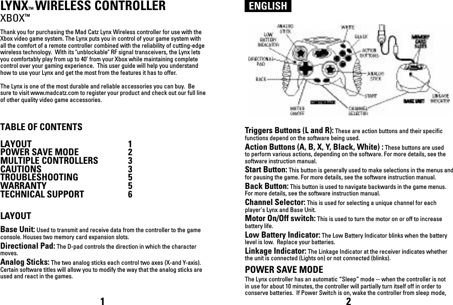 ENGLISHLYNX™ WIRELESS CONTROLLERXBOX™Thank you for purchasing the Mad Catz Lynx Wireless controller for use with the Xbox video game system. The Lynx puts you in control of your game system with all the comfort of a remote controller combined with the reliability of cutting-edge wireless technology.  With its &quot;unblockable&quot; RF signal transceivers, the Lynx lets you comfortably play from up to 40’ from your Xbox while maintaining complete control over your gaming experience.  This user guide will help you understand how to use your Lynx and get the most from the features it has to offer.The Lynx is one of the most durable and reliable accessories you can buy.  Be sure to visit www.madcatz.com to register your product and check out our full line of other quality video game accessories.TABLE OF CONTENTSLAYOUT  1POWER SAVE MODE  2MULTIPLE CONTROLLERS  3 CAUTIONS  3TROUBLESHOOTING  5WARRANTY  5TECHNICAL SUPPORT  6LAYOUTBase Unit: Used to transmit and receive data from the controller to the game console. Houses two memory card expansion slots.Directional Pad: The D-pad controls the direction in which the character moves.Analog Sticks: The two analog sticks each control two axes (X-and Y-axis). Certain software titles will allow you to modify the way that the analog sticks are used and react in the games. Triggers Buttons (L and R): These are action buttons and their specific functions depend on the software being used.Action Buttons (A, B, X, Y, Black, White) : These buttons are used to perform various actions, depending on the software. For more details, see the software instruction manual.Start Button: This button is generally used to make selections in the menus and for pausing the game. For more details, see the software instruction manual.Back Button: This button is used to navigate backwards in the game menus. For more details, see the software instruction manual.Channel Selector: This is used for selecting a unique channel for each player&apos;s Lynx and Base Unit.Motor On/Off switch: This is used to turn the motor on or off to increase battery life.Low Battery Indicator: The Low Battery Indicator blinks when the battery level is low.  Replace your batteries.Linkage Indicator: The Linkage Indicator at the receiver indicates whether the unit is connected (Lights on) or not connected (blinks).POWER SAVE MODEThe Lynx controller has an automatic “Sleep” mode -- when the controller is not in use for about 10 minutes, the controller will partially turn itself off in order to conserve batteries.  If Power Switch is on, wake the controller from sleep mode, 1 2