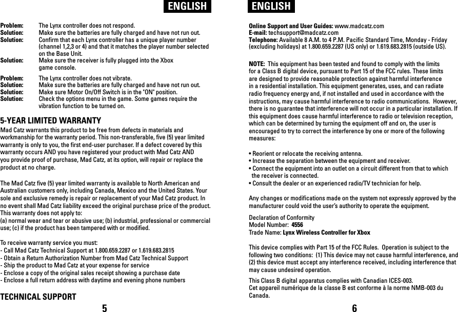 ENGLISH ENGLISHProblem:  The Lynx controller does not respond.Solution:  Make sure the batteries are fully charged and have not run out. Solution:  Confirm that each Lynx controller has a unique player number   (channel 1,2,3 or 4) and that it matches the player number selected   on the Base Unit.Solution:  Make sure the receiver is fully plugged into the Xbox   game console.Problem:  The Lynx controller does not vibrate.Solution:  Make sure the batteries are fully charged and have not run out.Solution:  Make sure Motor On/Off Switch is in the &quot;ON&quot; position. Solution:  Check the options menu in the game. Some games require the   vibration function to be turned on.5-YEAR LIMITED WARRANTYMad Catz warrants this product to be free from defects in materials and workmanship for the warranty period. This non-transferable, five (5) year limited warranty is only to you, the first end-user purchaser. If a defect covered by this warranty occurs AND you have registered your product with Mad Catz AND you provide proof of purchase, Mad Catz, at its option, will repair or replace the product at no charge.The Mad Catz five (5) year limited warranty is available to North American and Australian customers only, including Canada, Mexico and the United States. Your sole and exclusive remedy is repair or replacement of your Mad Catz product. In no event shall Mad Catz liability exceed the original purchase price of the product. This warranty does not apply to: (a) normal wear and tear or abusive use; (b) industrial, professional or commercial use; (c) if the product has been tampered with or modified.To receive warranty service you must:- Call Mad Catz Technical Support at 1.800.659.2287 or 1.619.683.2815- Obtain a Return Authorization Number from Mad Catz Technical Support- Ship the product to Mad Catz at your expense for service- Enclose a copy of the original sales receipt showing a purchase date- Enclose a full return address with daytime and evening phone numbers TECHNICAL SUPPORTOnline Support and User Guides: www.madcatz.com E-mail: techsupport@madcatz.com Telephone: Available 8 A.M. to 4 P.M. Pacific Standard Time, Monday - Friday (excluding holidays) at 1.800.659.2287 (US only) or 1.619.683.2815 (outside US).NOTE:  This equipment has been tested and found to comply with the limits for a Class B digital device, pursuant to Part 15 of the FCC rules. These limits are designed to provide reasonable protection against harmful interference in a residential installation. This equipment generates, uses, and can radiate radio frequency energy and, if not installed and used in accordance with the instructions, may cause harmful interference to radio communications.  However, there is no guarantee that interference will not occur in a particular installation. If this equipment does cause harmful interference to radio or television reception, which can be determined by turning the equipment off and on, the user is encouraged to try to correct the interference by one or more of the following measures: • Reorient or relocate the receiving antenna. • Increase the separation between the equipment and receiver.• Connect the equipment into an outlet on a circuit different from that to which  the receiver is connected.• Consult the dealer or an experienced radio/TV technician for help. Any changes or modifications made on the system not expressly approved by the manufacturer could void the user’s authority to operate the equipment. Declaration of ConformityModel Number:  4556Trade Name: Lynx Wireless Controller for XboxThis device complies with Part 15 of the FCC Rules.  Operation is subject to the following two conditions:  (1) This device may not cause harmful interference, and (2) this device must accept any interference received, including interference that may cause undesired operation.This Class B digital apparatus complies with Canadian ICES-003.Cet appareil numérique de la classe B est conforme à la norme NMB-003 du Canada.5 6