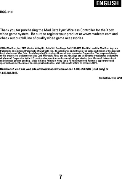 RSS-210Thank you for purchasing the Mad Catz Lynx Wireless Controller for the Xbox video game system.  Be sure to register your product at www.madcatz.com and check out our full line of quality video game accessories.©2004 Mad Catz, Inc. 7480 Mission Valley Rd., Suite 101, San Diego, CA 92108-4406. Mad Catz and the Mad Catz logo are trademarks or registered trademarks of Mad Catz, Inc., its subsidiaries and affiliates.The shape and design of this product is a tradedress of Mad Catz.  TouchSense(tm) Technology Licensed from Immersion Corporation. The shape and design of this product is a tradedress of Mad Catz. Microsoft, Xbox, and the Xbox logo are trademarks or registered trademarks of Microsoft Corporation in the U.S. and/or other countries and are used with permission from Microsoft. International and domestic patents pending.  Made in China. Printed in Hong Kong. All rights reserved. Features, appearance and specifications may be subject to change without notice. Mad Catz stands behind its products 100%.Questions? Visit our web site at www.madcatz.com or call 1.800.659.2287 (USA only) or 1.619.683.2815.Product No. 4556  03/04ENGLISH7