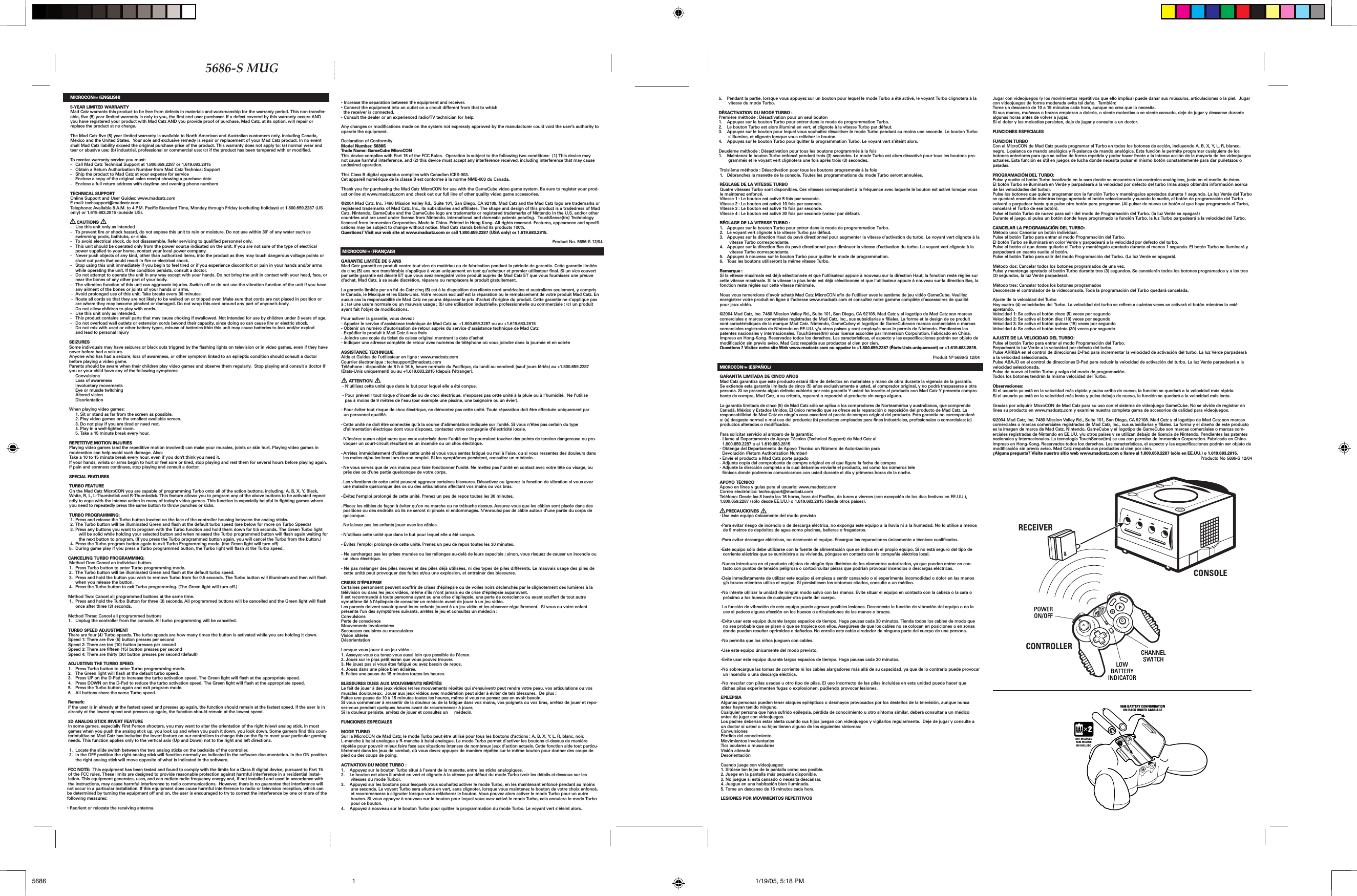 MICROCON™ (ENGLISH)5-YEAR LIMITED WARRANTYMad Catz warrants this product to be free from defects in materials and workmanship for the warranty period. This non-transfer-able, five (5) year limited warranty is only to you, the first end-user purchaser. If a defect covered by this warranty occurs AND you have registered your product with Mad Catz AND you provide proof of purchase, Mad Catz, at its option, will repair or replace the product at no charge.The Mad Catz five (5) year limited warranty is available to North American and Australian customers only, including Canada, Mexico and the United States.  Your sole and exclusive remedy is repair or replacement of your Mad Catz product. In no event shall Mad Catz liability exceed the original purchase price of the product. This warranty does not apply to: (a) normal wear and tear or abusive use; (b) industrial, professional or commercial use; (c) if the product has been tampered with or modified.To receive warranty service you must:-  Call Mad Catz Technical Support at 1.800.659.2287 or 1.619.683.2815-   Obtain a Return Authorization Number from Mad Catz Technical Support-   Ship the product to Mad Catz at your expense for service-   Enclose a copy of the original sales receipt showing a purchase date-   Enclose a full return address with daytime and evening phone numbersTECHNICAL SUPPORTOnline Support and User Guides: www.madcatz.comE-mail: techsupport@madcatz.comTelephone: Available 8 A.M. to 4 P.M. Pacific Standard Time, Monday through Friday (excluding holidays) at 1.800.659.2287 (US only) or 1.619.683.2815 (outside US).   CAUTIONS-  Use this unit only as intended-  To prevent fire or shock hazard, do not expose this unit to rain or moisture. Do not use within 30’ of any water such as   swimming pools, bathtubs, or sinks.-  To avoid electrical shock, do not disassemble. Refer servicing to qualified personnel only.-  This unit should be operated only from the power source indicated on the unit. If you are not sure of the type of electrical    power supplied to your home, contact your local power company.-  Never push objects of any kind, other than authorized items, into the product as they may touch dangerous voltage points or    short out parts that could result in fire or electrical shock.-  Stop using this unit immediately if you begin to feel tired or if you experience discomfort or pain in your hands and/or arms    while operating the unit. If the condition persists, consult a doctor.-  Do not attempt to operate the unit in any way except with your hands. Do not bring the unit in contact with your head, face, or    near the bones of any other part of your body. -  The vibration function of this unit can aggravate injuries. Switch off or do not use the vibration function of the unit if you have    any ailment of the bones or joints of your hands or arms.-  Avoid prolonged use of this unit. Take breaks every 30 minutes.-  Route all cords so that they are not likely to be walked on or tripped over. Make sure that cords are not placed in position or   are where they may become pinched or damaged. Do not wrap this cord around any part of anyone’s body.-  Do not allow children to play with cords. -  Use this unit only as intended.-  This product contains small parts that may cause choking if swallowed. Not intended for use by children under 3 years of age.-  Do not overload wall outlets or extension cords beyond their capacity, since doing so can cause fire or electric shock.-   Do not mix with used or other battery types, misuse of batteries ithin this unit may cause batteries to leak and/or explod  and lead to personal injurySEIZURESSome indivduals may have seizures or black outs triggred by the flashing lights on television or in video games, even if they have never before had a seizure.Anyone who has had a seizure, loss of awareness, or other symptom linked to an epileptic condition should consult a doctor before playing a video game.Parents should be aware when their children play video games and observe them regularly.  Stop playing and consult a doctor if you or your child have any of the following symptoms:   Convulsions   Loss of awareness   Involuntary movements   Eye or muscle twitching   Altered vision   DisorientationWhen playing video games:   1. Sit or stand as far from the screen as possible.   2. Play video games on the smallest available screen.   3. Do not play if you are tired or need rest.   4. Play in a well-lighted room.   5. Take a 15 minute break every hour.REPETITIVE MOTION INJURIESPlaying video games (and the repeditive motion involved) can make your muscles, joints or skin hurt. Playing video games in moderation can help avoid such damage. Also:Take a 10 to 15 minute break every hour, even if you don’t think you need it.If your hands, wrists or arms begin to hurt or feel sore or tired, stop playing and rest them for several hours before playing again.If pain and soreness continues, stop playing and consult a doctor.SPECIAL FEATURESTURBO FEATUREOn the Mad Catz MicroCON you are capable of programming Turbo onto all of the action buttons, including; A, B, X, Y, Black, White, R, L, L-Thumbstick and R-Thumbstick. This feature allows you to program any of the above buttons to be activated repeat-edly to cope with the intense action in many of today’s video games. This function is especially helpful in fighting games where you need to repeatedly press the same button to throw punches or kicks.TURBO PROGRAMMING:1. Press and release the Turbo button located on the face of the controller housing between the analog sticks.2. The Turbo button will be illuminated Green and flash at the default turbo speed (see below for more on Turbo Speeds)3. Press any buttons you want to program with the Turbo function and hold them down for 0.5 seconds. The Green Turbo light will be solid while holding your selected button and when released the Turbo programmed button will flash again waiting for the next button to program. (If you press the Turbo programmed button again, you will cancel the Turbo from the button.)4. Press the Turbo program button again to exit Turbo Programming mode. (the Green light will turn off)5.  During game play if you press a Turbo programmed button, the Turbo light will flash at the Turbo speed.CANCELING TURBO PROGRAMMING:Method One: Cancel an individual button.1.  Press Turbo button to enter Turbo programming mode.2.  The Turbo button will be illuminated Green and flash at the default turbo speed.3.  Press and hold the button you wish to remove Turbo from for 0.5 seconds. The Turbo button will illuminate and then will flash   when you release the button.4.  Press the Turbo button to exit Turbo programming. (The Green light will turn off.)Method Two: Cancel all programmed buttons at the same time.1.  Press and hold the Turbo Button for three (3) seconds. All programmed buttons will be cancelled and the Green light will flash   once after three (3) seconds.Method Three: Cancel all programmed buttons1.  Unplug the controller from the console. All turbo programming will be cancelled.TURBO SPEED ADJUSTMENTThere are four (4) Turbo speeds. The turbo speeds are how many times the button is activated while you are holding it down.Speed 1: There are five (5) button presses per secondSpeed 2: There are ten (10) button presses per secondSpeed 3: There are fifteen (15) button presses per secondSpeed 4: There are thirty (30) button presses per second (default)ADJUSTING THE TURBO SPEED:1.  Press Turbo button to enter Turbo programming mode.2.  The Green light will flash at the default turbo speed.3.  Press UP on the D-Pad to increase the turbo activation speed. The Green light will flash at the appropriate speed.4.  Press DOWN on the D-Pad to reduce the turbo activation speed. The Green light will flash at the appropriate speed.5.  Press the Turbo button again and exit program mode.6.  All buttons share the same Turbo speed.  Remark:If the user is in already at the fastest speed and presses up again, the function should remain at the fastest speed. If the user is in already at the lowest speed and presses up again, the function should remain at the lowest speed.3D ANALOG STICK INVERT FEATUREIn some games, especially First Person shooters, you may want to alter the orientation of the right (view) analog stick. In most games when you push the analog stick up, you look up and when you push it down, you look down. Some gamers find this coun-terintuitive so Mad Catz has included the Invert feature on our controllers to change this on the fly to meet your particular gaming needs. This function applies only to the vertical axis (Up and Down) not to the right and left directions.1.  Locate the slide switch between the two analog sticks on the backside of the controller.2.  In the OFF position the right analog stick will function normally as indicated in the software documentation. In the ON position   the right analog stick will move opposite of what is indicated in the software.FCC NOTE:  This equipment has been tested and found to comply with the limits for a Class B digital device, pursuant to Part 15 of the FCC rules. These limits are designed to provide reasonable protection against harmful interference in a residential instal-lation. This equipment generates, uses, and can radiate radio frequency energy and, if not installed and used in accordance with the instructions, may cause harmful interference to radio communications.  However, there is no guarantee that interference will not occur in a particular installation. If this equipment does cause harmful interference to radio or television reception, which can be determined by turning the equipment off and on, the user is encouraged to try to correct the interference by one or more of the following measures: • Reorient or relocate the receiving antenna. • Increase the separation between the equipment and receiver.• Connect the equipment into an outlet on a circuit different from that to which  the receiver is connected.• Consult the dealer or an experienced radio/TV technician for help. Any changes or modifications made on the system not expressly approved by the manufacturer could void the user’s authority to operate the equipment.Declaration of ConformityModel Number: 5686STrade Name: GameCube MicroCONThis device complies with Part 15 of the FCC Rules.  Operation is subject to the following two conditions:  (1) This device may not cause harmful interference, and (2) this device must accept any interference received, including interference that may cause undesired operation.This Class B digital apparatus complies with Canadian ICES-003.Cet appareil numérique de la classe B est conforme à la norme NMB-003 du Canada.Thank you for purchasing the Mad Catz MicroCON for use with the GameCube video game system. Be sure to register your prod-uct online at www.madcatz.com and check out our full line of other quality video game accessories.©2004 Mad Catz, Inc. 7480 Mission Valley Rd., Suite 101, San Diego, CA 92108. Mad Catz and the Mad Catz logo are trademarks or registered trademarks of Mad Catz, Inc., its subsidiaries and affiliates. The shape and design of this product is a tradedress of Mad Catz. Nintendo, GameCube and the GameCube logo are trademarks or registered trademarks of Nintendo in the U.S. and/or other countries and are used under license from Nintendo. International and domestic patents pending.  TouchSense(tm) Technology licensed from Immersion Corporation. Made in China. Printed in Hong Kong. All rights reserved. Features, appearance and specifi-cations may be subject to change without notice. Mad Catz stands behind its products 100%.Questions? Visit our web site at www.madcatz.com or call 1.800.659.2287 (USA only) or 1.619.683.2815.Product No. 5686-S 12/04 MICROCON™ (FRANÇAIS)GARANTIE LIMITÉE DE 5 ANSMad Catz garantit ce produit contre tout vice de matériau ou de fabrication pendant la période de garantie. Cette garantie limitée de cinq (5) ans non transférable s’applique à vous uniquement en tant qu’acheteur et premier utilisateur final. Si un vice couvert par cette garantie est décelé ET que vous avez enregistré votre produit auprès de Mad Catz ET que vous fournissez une preuve d’achat, Mad Catz, à sa seule discrétion, réparera ou remplacera le produit gratuitement.  La garantie limitée par an fol de Catz cinq (5) est à la disposition des clients nord-américains et australiens seulement, y compris le Canada, le Mexique et les Etats-Unis. Votre recours exclusif est la réparation ou le remplacement de votre produit Mad Catz. En aucun cas la responsabilité de Mad Catz ne pourra dépasser le prix d’achat d’origine du produit. Cette garantie ne s’applique pas à : (a) une usure normale ou un mauvais usage ; (b) une utilisation industrielle, professionnelle ou commerciale ; (c) un produit ayant fait l’objet de modifications.   Pour activer la garantie, vous devez : - Appeler le service d’assistance technique de Mad Catz au +1.800.659.2287 ou au +1.619.683.2815- Obtenir un numéro d’autorisation de retour auprès du service d’assistance technique de Mad Catz- Expédier le produit à Mad Catz à vos frais- Joindre une copie du ticket de caisse original montrant la date d’achat- Indiquer une adresse complète de retour avec numéros de téléphone où vous joindre dans la journée et en soirée ASSISTANCE TECHNIQUEAide et Guides de l’utilisateur en ligne : www.madcatz.com Courrier électronique : techsupport@madcatz.com Téléphone : disponible de 8 h à 16 h, heure normale du Pacifique, du lundi au vendredi (sauf jours fériés) au +1.800.659.2287 (États-Unis uniquement) ou au +1.619.683.2815 (depuis l’étranger).        ATTENTION  - N’utilisez cette unité que dans le but pour lequel elle a été conçue. - Pour prévenir tout risque d’incendie ou de choc électrique, n’exposez pas cette unité à la pluie ou à l’humidité.  Ne l’utilise       pas à moins de 9 mètres de l’eau (par exemple une piscine, une baignoire ou un évier).- Pour éviter tout risque de choc électrique, ne démontez pas cette unité. Toute réparation doit être effectuée uniquement par     un personnel qualifié. - Cette unité ne doit être connectée qu’à la source d’alimentation indiquée sur l’unité. Si vous n’êtes pas certain du type d’alimentation électrique dont vous disposez, contactez votre compagnie d’électricité locale. - N’insérez aucun objet autre que ceux autorisés dans l’unité car ils pourraient toucher des points de tension dangereuse ou pro-voquer un court-circuit résultant en un incendie ou un choc électrique.- Arrêtez immédiatement d’utiliser cette unité si vous vous sentez fatigué ou mal à l’aise, ou si vous ressentez des douleurs dans les mains et/ou les bras lors de son emploi. Si les symptômes persistent, consultez un médecin.- Ne vous servez que de vos mains pour faire fonctionner l’unité. Ne mettez pas l’unité en contact avec votre tête ou visage, ou près des os d’une partie quelconque de votre corps.- Les vibrations de cette unité peuvent aggraver certaines blessures. Désactivez ou ignorez la fonction de vibration si vous avez une maladie quelconque des os ou des articulations affectant vos mains ou vos bras.- Évitez l’emploi prolongé de cette unité. Prenez un peu de repos toutes les 30 minutes. - Placez les câbles de façon à éviter qu’on ne marche ou ne trébuche dessus. Assurez-vous que les câbles sont placés dans des positions ou des endroits où ils ne seront ni pincés ni endommagés. N’enroulez pas de câble autour d’une partie du corps de quiconque.- Ne laissez pas les enfants jouer avec les câbles. - N’utilisez cette unité que dans le but pour lequel elle a été conçue. - Évitez l’emploi prolongé de cette unité. Prenez un peu de repos toutes les 30 minutes.   - Ne surchargez pas les prises murales ou les rallonges au-delà de leurs capacités ; sinon, vous risquez de causer un incendie ou un choc électrique.- Ne pas mélanger des piles neuves et des piles déjà utilisées, ni des types de piles différents. Le mauvais usage des piles de   cette unité peut provoquer des fuites et/ou une explosion, et entraîner des blessures.CRISES D’ÉPILEPSIECertaines personnent peuvent souffrir de crises d’épilepsie ou de voiles noirs déclenchés par le clignotement des lumières à la télévision ou dans les jeux vidéos, même s’ils n’ont jamais eu de crise d’épilepsie auparavant.Il est recommandé à toute personne ayant eu une crise d’épilepsie, une perte de conscience ou ayant souffert de tout autre symptôme lié à l’épilepsie de consulter un médecin avant de jouer à un jeu vidéo.Les parents doivent savoir quand leurs enfants jouent à un jeu vidéo et les observer régulièrement.  Si vous ou votre enfant présente l’un des symptômes suivants, arrêtez le jeu et consultez un médecin :ConvulsionsPerte de conscienceMouvements involontairesSecousses oculaires ou musculaires Vision altéréeDésorientationLorsque vous jouez à un jeu vidéo :1. Asseyez-vous ou tenez-vous aussi loin que possible de l’écran.2. Jouez sur le plus petit écran que vous pouvez trouver.3. Ne jouez pas si vous êtes fatigué ou avez besoin de repos.4. Jouez dans une pièce bien éclairée.5. Faites une pause de 15 minutes toutes les heures.BLESSURES DUES AUX MOUVEMENTS RÉPÉTÉSLe fait de jouer à des jeux vidéos (et les mouvements répétés qui s’ensuivent) peut rendre votre peau, vos articulations ou vos muscles douloureux.  Jouer aux jeux vidéos avec modération peut aider à éviter de tels blessures.  De plus :Faites une pause de 10 à 15 minutes toutes les heures, même si vous ne pensez pas en avoir besoin.Si vous commencer à ressentir de la douleur ou de la fatigue dans vos mains, vos poignets ou vos bras, arrêtez de jouer et repo-sez-vous pendant quelques heures avant de recommencer à jouer.Si la douleur persiste, arrêtez de jouer et consultez un     médecin.FUNCIONES ESPECIALES MODE TURBOSur la MicroCON de Mad Catz, le mode Turbo peut être utilisé pour tous les boutons d’actions : A, B, X, Y, L, R, blanc, noir, L-manche à balai analogue y R-manche à balai analogue. Le mode Turbo permet d’activer les boutons ci-dessus de manière répétée pour pouvoir mieux faire face aux situations intenses de nombreux jeux d’action actuels. Cette fonction aide tout particu-lièrement dans les jeux de combat, où vous devez appuyez de manière répétée sur le même bouton pour donner des coups de pied ou des coups de poing.ACTIVATION DU MODE TURBO :1.  Appuyez sur le bouton Turbo situé à l’avant de la manette, entre les sticks analogiques.2.  Le bouton est alors illuminé en vert et clignote à la vitesse par défaut du mode Turbo (voir les détails ci-dessous sur les vitesses du mode Turbo).3.  Appuyez sur les boutons pour lesquels vous souhaitez activer le mode Turbo, en les maintenant enfoncé pendant au moins une seconde. Le voyant Turbo sera allumé en vert, sans clignoter, lorsque vous maintenez le bouton de votre choix enfoncé, et recommencera à clignoter lorsque vous relâcherez le bouton. Vous pouvez alors activer le mode Turbo pour un autre bouton. Si vous appuyez à nouveau sur le bouton pour lequel vous avez activé le mode Turbo, cela annulera le mode Turbo pour ce bouton.4.  Appuyez à nouveau sur le bouton Turbo pour quitter la programmation du mode Turbo. Le voyant vert s’éteint alors.5.  Pendant la partie, lorsque vous appuyez sur un bouton pour lequel le mode Turbo a été activé, le voyant Turbo clignotera à la vitesse du mode Turbo.DÉSACTIVATION DU MODE TURBO :Première méthode : Désactivation pour un seul bouton1.  Appuyez sur le bouton Turbo pour entrer dans le mode de programmation Turbo.2.  Le bouton Turbo est alors illuminé en vert, et clignote à la vitesse Turbo par défaut.3.  Appuyez sur le bouton pour lequel vous souhaitez désactiver le mode Turbo pendant au moins une seconde. Le bouton Turbo s’illumine, et clignote lorsque vous relâchez le bouton.4.  Appuyez sur le bouton Turbo pour quitter la programmation Turbo. Le voyant vert s’éteint alors.Deuxième méthode : Désactivation pour tous les boutons programmés à la fois1.  Maintenez le bouton Turbo enfoncé pendant trois (3) secondes. Le mode Turbo est alors désactivé pour tous les boutons pro-grammés et le voyant vert clignotera une fois après trois (3) secondes.Troisième méthode : Désactivation pour tous les boutons programmés à la fois1.  Débranchez la manette de la console. Toutes les programmations du mode Turbo seront annulées.RÉGLAGE DE LA VITESSE TURBOQuatre vitesses Turbo sont disponibles. Ces vitesses correspondent à la fréquence avec laquelle le bouton est activé lorsque vous le maintenez enfoncé.Vitesse 1 : Le bouton est activé 5 fois par seconde.Vitesse 2 : Le bouton est activé 10 fois par seconde.Vitesse 3 : Le bouton est activé 15 fois par seconde.Vitesse 4 : Le bouton est activé 30 fois par seconde (valeur par défaut).RÉGLAGE DE LA VITESSE TURBO :1.  Appuyez sur le bouton Turbo pour entrer dans le mode de programmation Turbo.2.  Le voyant vert clignote à la vitesse Turbo par défaut.3.  Appuyez sur la direction Haut du pavé directionnel pour augmenter la vitesse d’activation du turbo. Le voyant vert clignote à la vitesse Turbo correspondante.4.  Appuyez sur la direction Bas du pavé directionnel pour diminuer la vitesse d’activation du turbo. Le voyant vert clignote à la vitesse Turbo correspondante.5.  Appuyez à nouveau sur le bouton Turbo pour quitter le mode de programmation.6.  Tous les boutons utiliseront la même vitesse Turbo.Remarque :Si la vitesse maximale est déjà sélectionnée et que l’utilisateur appuie à nouveau sur la direction Haut, la fonction reste réglée sur cette vitesse maximale. Si la vitesse la plus lente est déjà sélectionnée et que l’utilisateur appuie à nouveau sur la direction Bas, la fonction reste réglée sur cette vitesse minimale.Nous vous remercions d’avoir acheté Mad Catz MicroCON afin de l’utiliser avec le système de jeu vidéo GameCube. Veuillez enregistrer votre produit en ligne à l’adresse www.madcatz.com et consultez notre gamme complète d’accessoires de qualité pour jeux vidéo.©2004 Mad Catz, Inc. 7480 Mission Valley Rd., Suite 101, San Diego, CA 92108. Mad Catz y el logotipo de Mad Catz son marcas comerciales o marcas comerciales registradas de Mad Catz, Inc., sus subsidiarias y filiales. La forme et le design de ce produit sont caractéristiques de la marque Mad Catz. Nintendo, GameCubey el logotipo de GameCubeson marcas comerciales o marcas comerciales registradas de Nintendo en EE.UU. y/u otros países y sont employés sous le permis de Nintendo. Pendientes las patentes nacionales y internacionales. TouchSense(tm) sous licence accordée par Immersion Corporation. Fabricado en China. Impreso en Hong-Kong. Reservados todos los derechos. Las características, el aspecto y las especificaciones podrán ser objeto de modificación sin previo aviso. Mad Catz respalda sus productos al cien por cien.Questions ? Visitez notre site Web www.madcatz.com ou appelez le +1.800.659.2287 (États-Unis uniquement) or +1.619.683.2815. Produit Nº 5686-S 12/04MICROCON™ (ESPAÑOL)GARANTÍA LIMITADA DE CINCO AÑOS Mad Catz garantiza que este producto estará libre de defectos en materiales y mano de obra durante la vigencia de la garantía. Se extiende esta garantía limitada de cinco (5) años exclusivamente a usted, el comprador original, y no podrá traspasarse a otra persona. Si se presenta algún defecto cubierto por esta garantía Y usted ha inscrito el producto con Mad Catz Y presenta compro-bante de compra, Mad Catz, a su criterio, reparará o repondrá el producto sin cargo alguno.La garantía limitada de cinco (5) de Mad Catz sólo se aplica a los compradores de Norteamérica y australianos, que comprende Canadá, México y Estados Unidos. El único remedio que se ofrece es la reparación o reposición del producto de Mad Catz. La responsabilidad de Mad Catz en ningún caso excederá el precio de compra original del producto. Esta garantía no corresponderá a: (a) desgaste normal o mal uso del producto; (b) productos empleados para fines industriales, profesionales o comerciales; (c) productos alterados o modificados.Para solicitar servicio al amparo de la garantía:- Llame al Departamento de Apoyo Técnico (Technical Support) de Mad Catz al   1.800.659.2287 o al 1.619.683.2815- Obtenga del Departamento de Apoyo Técnico un Número de Autorización para   Devolución (Return Authorization Number)- Envíe el producto a Mad Catz porte pagado- Adjunte copia del comprobante de compra original en el que figura la fecha de compra- Adjunte la dirección completa a la cual debamos enviarle el producto, así como los números tele  fónicos donde podremos comunicarnos con usted durante el día y primeras horas de la noche.APOYO TÉCNICOApoyo en línea y guías para el usuario: www.madcatz.comCorreo electrónico: techsupport@madcatz.comTeléfono: Desde las 8 hasta las 16 horas, hora del Pacífico, de lunes a viernes (con excepción de los días festivos en EE.UU.), 1.800.659.2287 (sólo desde EE.UU.) o 1.619.683.2815 (desde otros países).     PRECAUCIONES- Use este equipo únicamente del modo previsto-Para evitar riesgo de incendio o de descarga eléctrica, no exponga este equipo a la lluvia ni a la humedad. No lo utilice a menos de 9 metros de depósitos de agua como piscinas, bañeras o fregaderos.-Para evitar descargar eléctricas, no desmonte el equipo. Encargue las reparaciones únicamente a técnicos cualificados. -Este equipo sólo debe utilizarse con la fuente de alimentación que se indica en el propio equipo. Si no está seguro del tipo de corriente eléctrica que se suministra a su vivienda, póngase en contacto con la compañía eléctrica local.-Nunca introduzca en el producto objetos de ningún tipo distintos de los elementos autorizados, ya que pueden entrar en con-tacto con puntos de tensión peligrosa o cortocircuitar piezas que podrían provocar incendios o descargas eléctricas.-Deje inmediatamente de utilizar este equipo si empieza a sentir cansancio o si experimenta incomodidad o dolor en las manos y/o brazos mientras utiliza el equipo. Si persistiesen los síntomas citados, consulte a un médico.-No intente utilizar la unidad de ningún modo salvo con las manos. Evite situar el equipo en contacto con la cabeza o la cara o próximo a los huesos de cualquier otra parte del cuerpo.-La función de vibración de este equipo puede agravar posibles lesiones. Desconecte la función de vibración del equipo o no la use si padece alguna afección en los huesos o articulaciones de las manos o brazos.-Evite usar este equipo durante largos espacios de tiempo. Haga pausas cada 30 minutos. Tienda todos los cables de modo que no sea probable que se pisen o que se tropiece con ellos. Asegúrese de que los cables no se colocan en posiciones o en zonas donde puedan resultar oprimidos o dañados. No enrolle este cable alrededor de ninguna parte del cuerpo de una persona.-No permita que los niños jueguen con cables. -Use este equipo únicamente del modo previsto. -Evite usar este equipo durante largos espacios de tiempo. Haga pausas cada 30 minutos.  -No sobrecargue las tomas de corriente ni los cables alargadores más allá de su capacidad, ya que de lo contrario puede provocar un incendio o una descarga eléctrica.-No mezclar con pilas usadas u otro tipo de pilas. El uso incorrecto de las pilas incluidas en esta unidad puede hacer que  dichas pilas experimenten fugas o explosionen, pudiendo provocar lesiones.EPILEPSIAAlgunas personas pueden tener ataques epilépticos o desmayos provocados por los destellos de la televisión, aunque nunca antes hayan tenido ninguno.Cualquier persona que haya sufrido epilepsia, pérdida de conocimiento u otro síntoma similar, deberá consultar a un médico antes de jugar con videojuegos.Los padres deberían estar alerta cuando sus hijos juegan con videojuegos y vigilarlos regularmente.  Deje de jugar y consulte a un doctor si usted o su hijos tienen alguno de los siguientes síntomas:ConvulsionesPérdida del conocimientoMovimientos involuntariosTics oculares o muscularesVisión alteradaDesorientaciónCuando juege con videojuegos:1. Sitúese tan lejos de la pantalla como sea posible.2. Juege en la pantalla más pequeña disponible.3. No juegue si está cansado o necesita descansar.4. Juegue en una habitación bien iluminada.5. Tome un descanso de 15 minutos cada hora.LESIONES POR MOVIMIENTOS REPETITIVOSJugar con videojuegos (y los movimientos repetitivos que ello implica) puede dañar sus músculos, articulaciones o la piel.  Jugar con videojuegos de forma moderada evita tal daño.  También:Tome un descanso de 10 a 15 minutos cada hora, aunque no crea que lo necesita.Si sus manos, muñecas o brazos empiezan a dolerle, o siente molestias o se siente cansado, deje de jugar y descanse durante algunas horas antes de volver a jugar.Si el dolor y las molestias persisten, deje de jugar y consulte a un doctor.FUNCIONES ESPECIALES FUNCIÓN TURBOCon el MicroCON de Mad Catz puede programar el Turbo en todos los botones de acción, incluyendo A, B, X, Y, L, R, blanco, negro, L-palanca de mando analógica y R-palanca de mando analógica. Esta función le permite programar cualquiera de los botones anteriores para que se active de forma repetida y poder hacer frente a la intensa acción de la mayoría de los videojuegos actuales. Esta función es útil en juegos de lucha donde necesita pulsar el mismo botón constantemente para dar puñetazos o patadas.PROGRAMACIÓN DEL TURBO:Pulse y suelte el botón Turbo localizado en la cara donde se encuentran los controles analógicos, justo en el medio de éstos.El botón Turbo se iluminará en Verde y parpadeará a la velocidad por defecto del turbo (más abajo obtendrá información acerca de las velocidades del turbo).Pulse los botones que quiera programar con la función Turbo y manténgalos apretados durante 1 segundo. La luz Verde del Turbo se quedará encendida mientras tenga apretado el botón seleccionado y cuando lo suelte, el botón de programación del Turbo volverá a parpadear hasta que pulse otro botón para programar. (Al pulsar de nuevo un botón al que haya programado el Turbo, cancelará el Turbo de ese botón).Pulse el botón Turbo de nuevo para salir del modo de Programación del Turbo. (la luz Verde se apagará)Durante el juego, si pulsa un botón donde haya programado la función Turbo, la luz Turbo parpadeará a la velocidad del Turbo.CANCELAR LA PROGRAMACIÓN DEL TURBO:Método uno: Cancelar un botón individual.Pulse el botón Turbo para entrar al modo Programación del Turbo.El botón Turbo se iluminará en color Verde y parpadeará a la velocidad por defecto del turbo.Pulse el botón al que desea quitarle el Turbo y manténgalo apretado durante al menos 1 segundo. El botón Turbo se iluminará y parpadeará en cuanto suelte el botón.Pulse el botón Turbo para salir del modo Programación del Turbo. (La luz Verde se apagará).Método dos: Cancelar todos los botones programados de una vez.Pulse y mantenga apretado el botón Turbo durante tres (3) segundos. Se cancelarán todos los botones programados y a los tres (3) segundos, la luz Verde parpadeará.Método tres: Cancelar todos los botones programadosDesconecte el controlador de la videoconsola. Toda la programación del Turbo quedará cancelada.Ajuste de la velocidad del TurboHay cuatro (4) velocidades del Turbo. La velocidad del turbo se refiere a cuántas veces se activará el botón mientras lo esté apretando.Velocidad 1: Se activa el botón cinco (5) veces por segundoVelocidad 2: Se activa el botón diez (10) veces por segundoVelocidad 3: Se activa el botón quince (15) veces por segundoVelocidad 4: Se activa el botón treinta (30) veces por segundoAJUSTE DE LA VELOCIDAD DEL TURBO:Pulse el botón Turbo para entrar al modo Programación del Turbo.Parpadeará la luz Verde a la velocidad por defecto del turbo.Pulse ARRIBA en el control de direcciones D-Pad para incrementar la velocidad de activación del turbo. La luz Verde parpadeará a la velocidad seleccionada.Pulse ABAJO en el control de direcciones D-Pad para reducir la velocidad de activación del turbo. La luz Verde parpadeará a la velocidad seleccionada.Pulse de nuevo el botón Turbo y salga del modo de programación.Todos los botones tendrán la misma velocidad del Turbo.Observaciones:Si el usuario ya está en la velocidad más rápida y pulsa arriba de nuevo, la función se quedará a la velocidad más rápida.Si el usuario ya está en la velocidad más lenta y pulsa debajo de nuevo, la función se quedará a la velocidad más lenta.Gracias por adquirir MicroCON de Mad Catz para su uso con el sistema de videojuego GameCube. No se olvide de registrar en línea su producto en www.madcatz.com y examine nuestra completa gama de accesorios de calidad para videojuegos.©2004 Mad Catz, Inc. 7480 Mission Valley Rd., Suite 101, San Diego, CA 92108. Mad Catz y el logotipo de Mad Catz son marcas comerciales o marcas comerciales registradas de Mad Catz, Inc., sus subsidiarias y filiales. La forma y el diseño de este producto es la imagen de marca de Mad Catz. Nintendo, GameCube y el logotipo de GameCube son marcas comerciales o marcas com-erciales registradas de Nintendo en EE.UU. y/u otros países y se utilizan debajo de licencia de Nintendo. Pendientes las patentes nacionales y internacionales. La tecnología TouchSense(tm) se usa con permiso de Immersion Corporation. Fabricado en China. Impreso en Hong-Kong. Reservados todos los derechos. Las características, el aspecto y las especificaciones podrán ser objeto de modificación sin previo aviso. Mad Catz respalda sus productos al cien por cien.¿Alguna pregunta? Visite nuestro sitio web www.madcatz.com o llame al 1.800.659.2287 (sólo en EE.UU.) o 1.619.683.2815.Producto No 5686-S 12/045686-S MUG     �      5686 1/19/05, 5:18 PM1