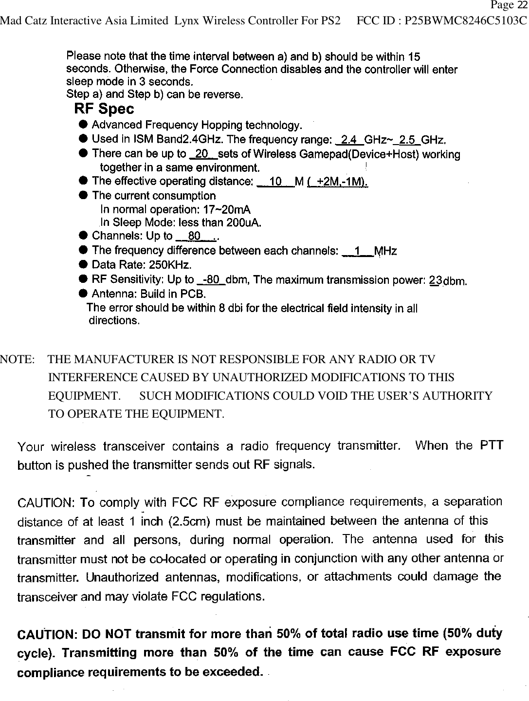    Page 22 Mad Catz Interactive Asia Limited Lynx Wireless Controller For PS2 FCC ID : P25BWMC8246C5103C    NOTE:    THE MANUFACTURER IS NOT RESPONSIBLE FOR ANY RADIO OR TV           INTERFERENCE CAUSED BY UNAUTHORIZED MODIFICATIONS TO THIS              EQUIPMENT.   SUCH MODIFICATIONS COULD VOID THE USER’S AUTHORITY           TO OPERATE THE EQUIPMENT.  