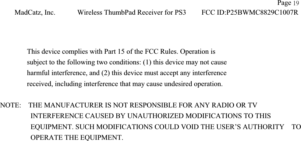 !!                    Page 2:!MadCatz, Inc.!Wireless ThumbPad Receiver for PS3!FCC ID:P25BWMC8829C1007R!!This device complies with Part 15 of the FCC Rules. Operation is subject to the following two conditions: (1) this device may not cause harmful interference, and (2) this device must accept any interference received, including interference that may cause undesired operation. NOTE:    THE MANUFACTURER IS NOT RESPONSIBLE FOR ANY RADIO OR TV             INTERFERENCE CAUSED BY UNAUTHORIZED MODIFICATIONS TO THIS                EQUIPMENT. SUCH MODIFICATIONS COULD VOID THE USER’S AUTHORITY  TO OPERATE THE EQUIPMENT. 