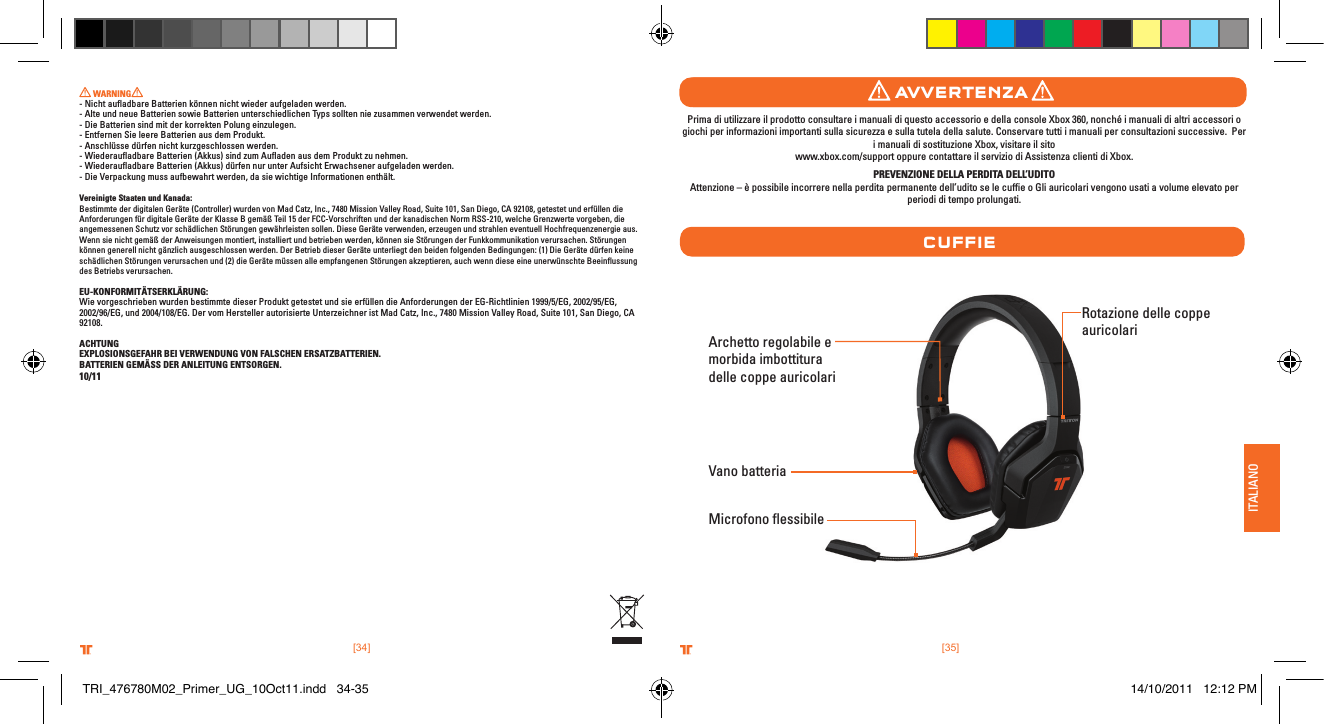 ITALIANO[35].comTRITTONUSA.comTRITTONUSA®®[34].comTRITTONUSA.comTRITTONUSA®® WARNING  - Nicht auﬂadbare Batterien können nicht wieder aufgeladen werden.- Alte und neue Batterien sowie Batterien unterschiedlichen Typs sollten nie zusammen verwendet werden.- Die Batterien sind mit der korrekten Polung einzulegen.- Entfernen Sie leere Batterien aus dem Produkt.- Anschlüsse dürfen nicht kurzgeschlossen werden.- Wiederauﬂadbare Batterien (Akkus) sind zum Auﬂaden aus dem Produkt zu nehmen.- Wiederauﬂadbare Batterien (Akkus) dürfen nur unter Aufsicht Erwachsener aufgeladen werden.- Die Verpackung muss aufbewahrt werden, da sie wichtige Informationen enthält.Vereinigte Staaten und Kanada: Bestimmte der digitalen Geräte (Controller) wurden von Mad Catz, Inc., 7480 Mission Valley Road, Suite 101, San Diego, CA 92108, getestet und erfüllen die Anforderungen für digitale Geräte der Klasse B gemäß Teil 15 der FCC-Vorschriften und der kanadischen Norm RSS-210, welche Grenzwerte vorgeben, die angemessenen Schutz vor schädlichen Störungen gewährleisten sollen. Diese Geräte verwenden, erzeugen und strahlen eventuell Hochfrequenzenergie aus. Wenn sie nicht gemäß der Anweisungen montiert, installiert und betrieben werden, können sie Störungen der Funkkommunikation verursachen. Störungen können generell nicht gänzlich ausgeschlossen werden. Der Betrieb dieser Geräte unterliegt den beiden folgenden Bedingungen: (1) Die Geräte dürfen keine schädlichen Störungen verursachen und (2) die Geräte müssen alle empfangenen Störungen akzeptieren, auch wenn diese eine unerwünschte Beeinﬂussung des Betriebs verursachen.EU-KONFORMITÄTSERKLÄRUNG:Wie vorgeschrieben wurden bestimmte dieser Produkt getestet und sie erfüllen die Anforderungen der EG-Richtlinien 1999/5/EG, 2002/95/EG, 2002/96/EG, und 2004/108/EG. Der vom Hersteller autorisierte Unterzeichner ist Mad Catz, Inc., 7480 Mission Valley Road, Suite 101, San Diego, CA 92108.ACHTUNGEXPLOSIONSGEFAHR BEI VERWENDUNG VON FALSCHEN ERSATZBATTERIEN.BATTERIEN GEMÄSS DER ANLEITUNG ENTSORGEN.10/11Archetto regolabile e morbida imbottitura delle coppe auricolariMicrofono ﬂessibileRotazione delle coppe auricolari  Vano batteriaCuFFIeavvertenZaPrima di utilizzare il prodotto consultare i manuali di questo accessorio e della console Xbox 360, nonché i manuali di altri accessori o giochi per informazioni importanti sulla sicurezza e sulla tutela della salute. Conservare tutti i manuali per consultazioni successive.  Per i manuali di sostituzione Xbox, visitare il sito  www.xbox.com/support oppure contattare il servizio di Assistenza clienti di Xbox.  PREVENZIONE DELLA PERDITA DELL’UDITOAttenzione – è possibile incorrere nella perdita permanente dell’udito se le cufﬁe o Gli auricolari vengono usati a volume elevato per periodi di tempo prolungati.TRI_476780M02_Primer_UG_10Oct11.indd   34-35 14/10/2011   12:12 PM