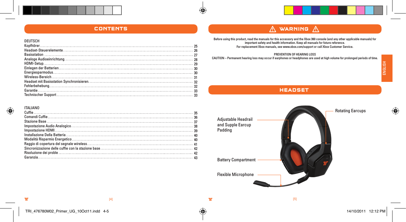 [5]ENGLISH.comTRITTONUSA.comTRITTONUSA®®[4].comTRITTONUSA.comTRITTONUSA®®ContentsAdjustable Headrail and Supple Earcup Padding  Flexible MicrophoneWarnIngHeaDsetBefore using this product, read the manuals for this accessory and the Xbox 360 console (and any other applicable manuals) for important safety and health information. Keep all manuals for future reference.   For replacement Xbox manuals, see www.xbox.com/support or call Xbox Customer Service. PREVENTION OF HEARING LOSSCAUTION – Permanent hearing loss may occur if earphones or headphones are used at high volume for prolonged periods of time.Rotating Earcups  Battery Compartment25 26 27 28 29 30 30 31 32 32 33 3335 36 37 38 39 40 40 41 42 42 43DEUTSCHKopfhörerHeadset-Steuerelemente Basisstation Analoge AudioeinrichtungHDMI-SetupEinlegen der BatterienEnergiesparmodusWireless-BereichHeadset mit Basisstation SynchronisierenFehlerbehebungGarantie Technischer SupportITALIANOCufﬁeComandi CufﬁeStazione Base Impostazione Audio AnalogicoImpostazione HDMIInstallazione Della BatteriaModalità Risparmio EnergeticoRaggio di copertura del segnale wirelessSincronizzazione delle cufﬁe con la stazione baseRisoluzione dei proble Garanzia TRI_476780M02_Primer_UG_10Oct11.indd   4-5 14/10/2011   12:12 PM