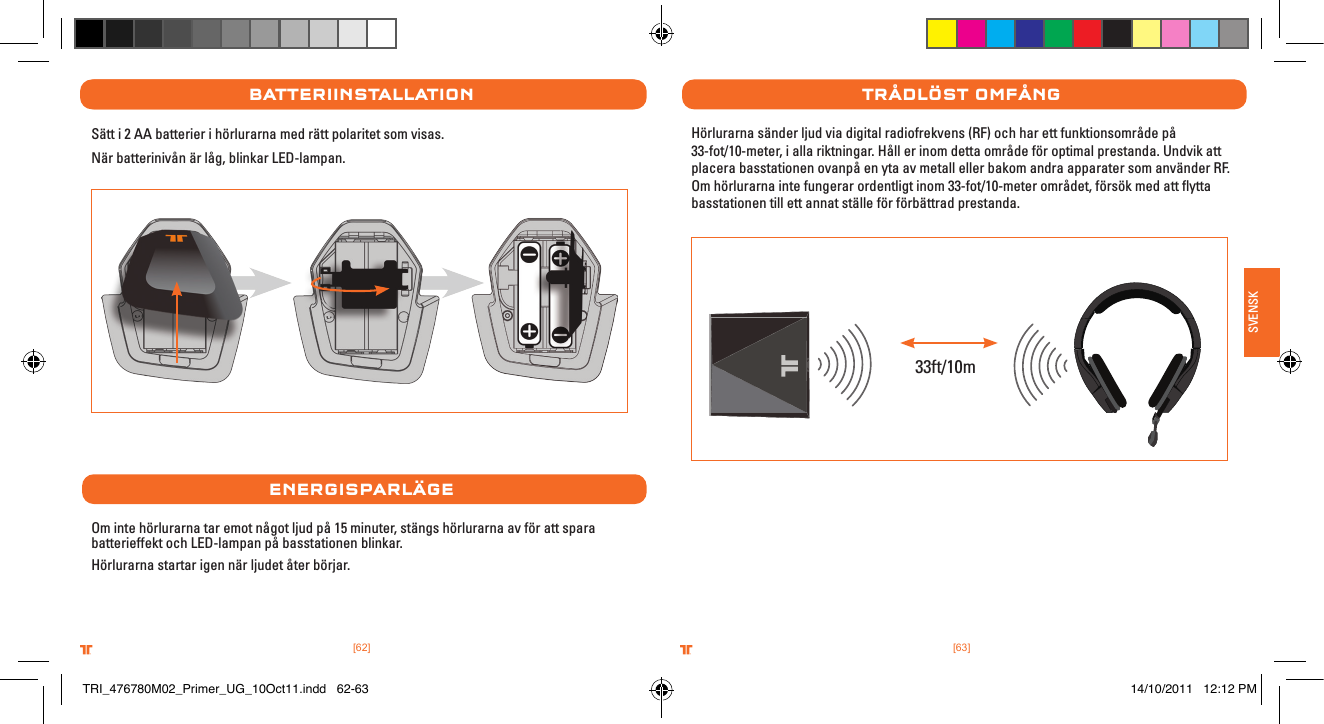 [63].comTRITTONUSA.comTRITTONUSA®®SVENSK[62].comTRITTONUSA.comTRITTONUSA®®batterIInstallatIonSätt i 2 AA batterier i hörlurarna med rätt polaritet som visas. När batterinivån är låg, blinkar LED-lampan.energIsParlÄgeOm inte hörlurarna tar emot något ljud på 15 minuter, stängs hörlurarna av för att spara batterieffekt och LED-lampan på basstationen blinkar.Hörlurarna startar igen när ljudet åter börjar.trÅDlÖst oMFÅngHörlurarna sänder ljud via digital radiofrekvens (RF) och har ett funktionsområde på 33-fot/10-meter, i alla riktningar. Håll er inom detta område för optimal prestanda. Undvik att placera basstationen ovanpå en yta av metall eller bakom andra apparater som använder RF. Om hörlurarna inte fungerar ordentligt inom 33-fot/10-meter området, försök med att ﬂytta basstationen till ett annat ställe för förbättrad prestanda.33ft/10mTRI_476780M02_Primer_UG_10Oct11.indd   62-63 14/10/2011   12:12 PM