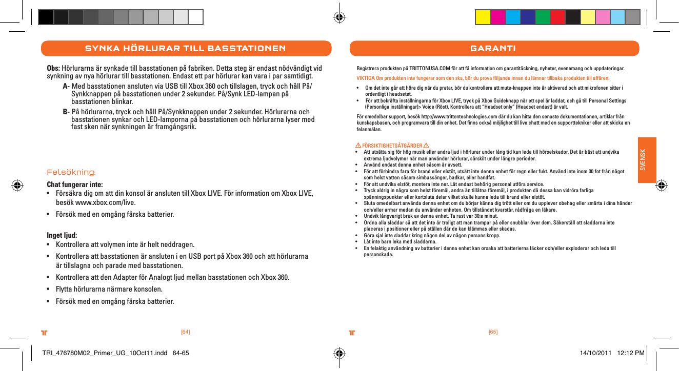 [65].comTRITTONUSA.comTRITTONUSA®®SVENSK[64].comTRITTONUSA.comTRITTONUSA®®synka HÖrlurar tIll basstatIonenObs: Hörlurarna är synkade till basstationen på fabriken. Detta steg är endast nödvändigt vid synkning av nya hörlurar till basstationen. Endast ett par hörlurar kan vara i par samtidigt. A- Med basstationen ansluten via USB till Xbox 360 och tillslagen, tryck och håll På/     Synkknappen på basstationen under 2 sekunder. På/Synk LED-lampan på      basstationen blinkar. B- På hörlurarna, tryck och håll På/Synkknappen under 2 sekunder. Hörlurarna och      basstationen synkar och LED-lamporna på basstationen och hörlurarna lyser med      fast sken när synkningen är framgångsrik. Felsökning:Chat fungerar inte:• Försäkra dig om att din konsol är ansluten till Xbox LIVE. För information om Xbox LIVE,    besök www.xbox.com/live.• Försök med en omgång färska batterier. Inget ljud:• Kontrollera att volymen inte är helt neddragen.• Kontrollera att basstationen är ansluten i en USB port på Xbox 360 och att hörlurarna    är tillslagna och parade med basstationen.• Kontrollera att den Adapter för Analogt ljud mellan basstationen och Xbox 360.• Flytta hörlurarna närmare konsolen.• Försök med en omgång färska batterier.garantIRegistrera produkten på TRITTONUSA.COM för att få information om garantitäckning, nyheter, evenemang och uppdateringar.VIKTIGA Om produkten inte fungerar som den ska, bör du prova följande innan du lämnar tillbaka produkten till affären:• Omdetintegåratthöradignärdupratar,bördukontrolleraattmute-knappeninteäraktiveradochattmikrofonensitteriordentligt i headsetet.•FörattbekräftainställningarnaförXboxLIVE,tryckpåXboxGuideknappnärettspelärladdat,ochgåtillPersonalSettings        (Personliga inställningar)&gt; Voice (Röst). Kontrollera att “Headset only” (Headset endast) är valt.För omedelbar support, besök http://www.trittontechnologies.com där du kan hitta den senaste dokumentationen, artiklar från kunskapsbasen, och programvara till din enhet. Det ﬁnns också möjlighet till live chatt med en supporttekniker eller att skicka en felanmälan. FÖRSIKTIGHETSÅTGÄRDER • Attutsättasigförhögmusikellerandraljudihörlurarunderlångtidkanledatillhörselskador.Detärbästattundvika extrema ljudvolymer när man använder hörlurar, särskilt under längre perioder.• Användendastdennaenhetsåsomäravsett.• Förattförhindrafaraförbrandellerelstöt,utsättintedennaenhetförregnellerfukt.Användinteinom30fotfrånnågotsom helst vatten såsom simbassänger, badkar, eller handfat.• Förattundvikaelstöt,monteraintener.Låtendastbehörigpersonalutföraservice.• Tryckaldriginnågrasomhelstföremål,andraäntillåtnaföremål,iproduktendådessakanvidrörafarligaspänningspunkter eller kortsluta delar vilket skulle kunna leda till brand eller elstöt.• Slutaomedelbartanvändadennaenhetomdubörjarkännadigtröttelleromduuppleverobehagellersmärtaidinahänderoch/eller armar medan du använder enheten. Om tillståndet kvarstår, rådfråga en läkare.• Undviklångvarigtbrukavdennaenhet.Tarastvar30:eminut.• Ordnaallasladdarsåattdetinteärtroligtattmantramparpåellersnubblaröverdem.Säkerställattsladdarnainteplaceras i positioner eller på ställen där de kan klämmas eller skadas.• Görasjalintesladdarkringnågondelavnågonpersonskropp.• Låtintebarnlekamedsladdarna.• Enfelaktiganvändningavbatterieridennaenhetkanorsakaattbatteriernaläckeroch/ellerexploderarochledatillpersonskada.TRI_476780M02_Primer_UG_10Oct11.indd   64-65 14/10/2011   12:12 PM