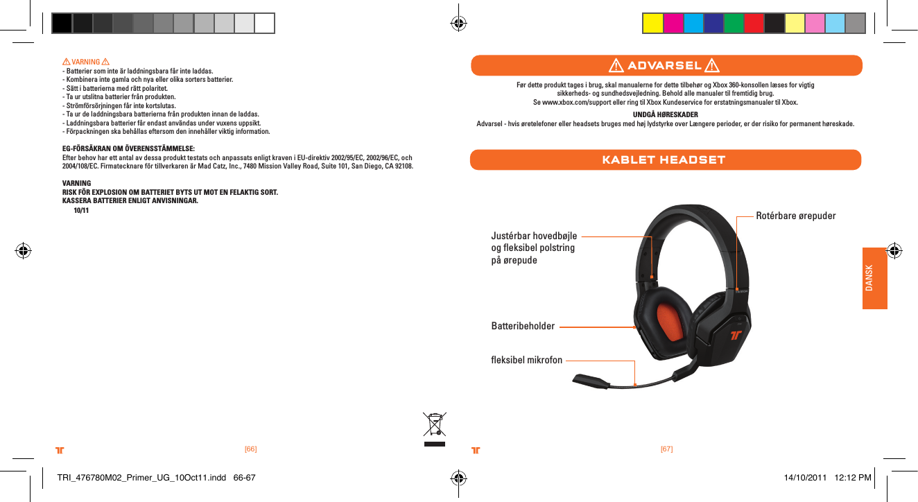 [66] [67].comTRITTONUSA.comTRITTONUSA®®.comTRITTONUSA.comTRITTONUSA®®DANSK VARNING - Batterier som inte är laddningsbara får inte laddas.- Kombinera inte gamla och nya eller olika sorters batterier.- Sätt i batterierna med rätt polaritet.- Ta ur utslitna batterier från produkten.- Strömförsörjningen får inte kortslutas.- Ta ur de laddningsbara batterierna från produkten innan de laddas.- Laddningsbara batterier får endast användas under vuxens uppsikt.- Förpackningen ska behållas eftersom den innehåller viktig information.EG-FÖRSÄKRAN OM ÖVERENSSTÄMMELSE:Efter behov har ett antal av dessa produkt testats och anpassats enligt kraven i EU-direktiv 2002/95/EC, 2002/96/EC, och 2004/108/EC. Firmatecknare för tillverkaren är Mad Catz, Inc., 7480 Mission Valley Road, Suite 101, San Diego, CA 92108.VARNINGRISK FÖR EXPLOSION OM BATTERIET BYTS UT MOT EN FELAKTIG SORT.KASSERA BATTERIER ENLIGT ANVISNINGAR. 10/11Justérbar hovedbøjle og ﬂeksibel polstring på ørepudeﬂeksibel mikrofonRotérbare ørepuderBatteribeholderaDvarselkablet HeaDsetFør dette produkt tages i brug, skal manualerne for dette tilbehør og Xbox 360-konsollen læses for vigtig  sikkerheds- og sundhedsvejledning. Behold alle manualer til fremtidig brug.  Se www.xbox.com/support eller ring til Xbox Kundeservice for erstatningsmanualer til Xbox. UNDGÅ HØRESKADERAdvarsel - hvis øretelefoner eller headsets bruges med høj lydstyrke over Længere perioder, er der risiko for permanent høreskade.TRI_476780M02_Primer_UG_10Oct11.indd   66-67 14/10/2011   12:12 PM