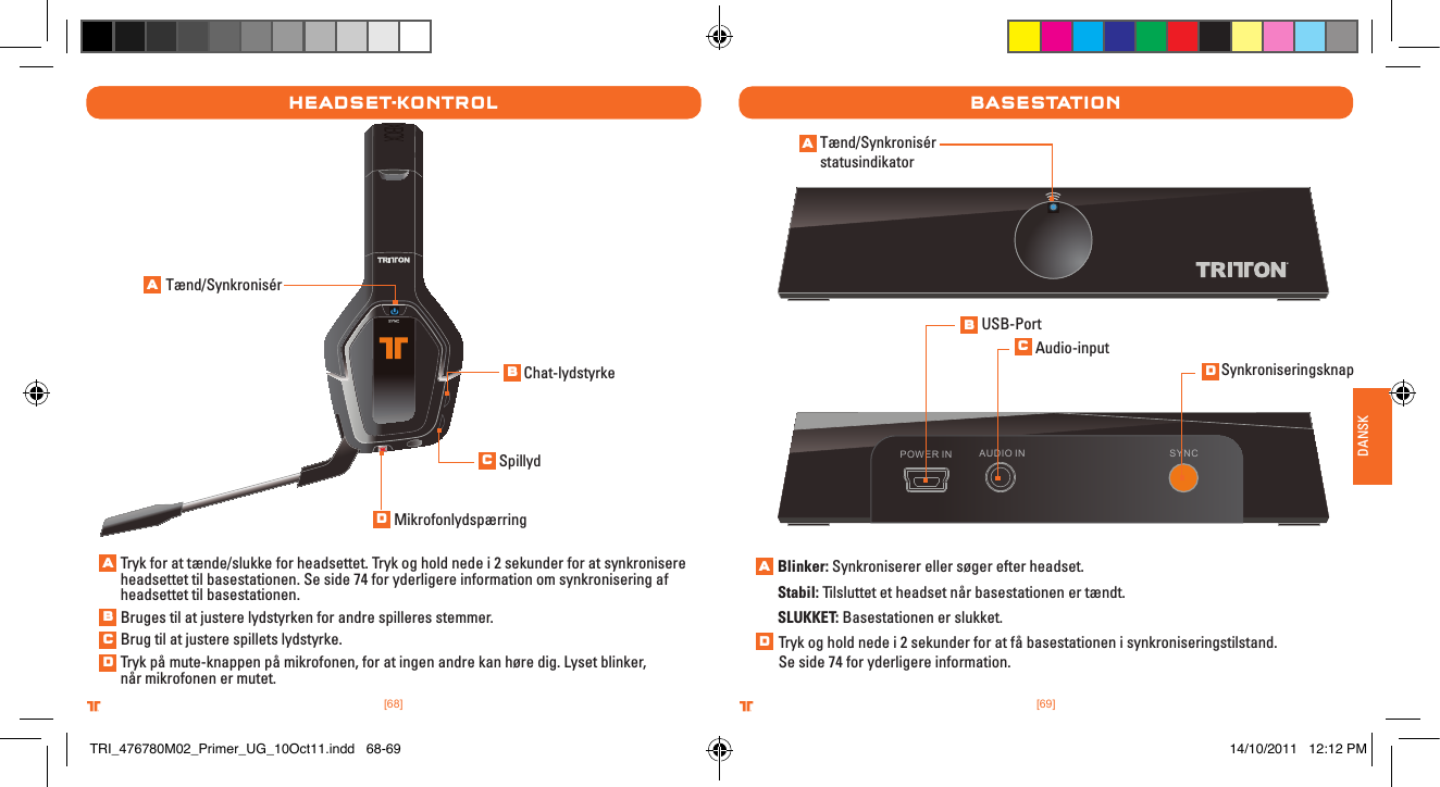 [69].comTRITTONUSA.comTRITTONUSA®®DANSK[68].comTRITTONUSA.comTRITTONUSA®®HeaDset-kontrolTænd/SynkronisérTryk for at tænde/slukke for headsettet. Tryk og hold nede i 2 sekunder for at synkronisere headsettet til basestationen. Se side 74 for yderligere information om synkronisering af headsettet til basestationen.Bruges til at justere lydstyrken for andre spilleres stemmer.   Brug til at justere spillets lydstyrke. Tryk på mute-knappen på mikrofonen, for at ingen andre kan høre dig. Lyset blinker,  når mikrofonen er mutet.Chat-lydstyrkeSpillydMikrofonlydspærringbasestatIonAUDIO IN SYNCPOWER INTænd/Synkronisér statusindikatorBlinker: Synkroniserer eller søger efter headset.Stabil: Tilsluttet et headset når basestationen er tændt.SLUKKET: Basestationen er slukket. USB-PortAudio-inputSynkroniseringsknapTryk og hold nede i 2 sekunder for at få basestationen i synkroniseringstilstand.  Se side 74 for yderligere information.ABCDABCDABCDADTRI_476780M02_Primer_UG_10Oct11.indd   68-69 14/10/2011   12:12 PM