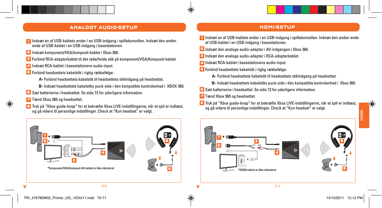 [71].comTRITTONUSA.comTRITTONUSA®®DANSK[70].comTRITTONUSA.comTRITTONUSA®®analogt auDIo-setuPIndsæt en af USB-kablets ender i en USB-indgang i spillekonsollen. Indsæt den anden ende af USB-kablet i en USB-indgang i basestationen.Indsæt komponent/VGA/komposit-kablet i Xbox 360.Forbind RCA-adaptorkablet til det røde/hvide stik på komponent/VGA/Komposit-kablet.Indsæt RCA-kablet i basestationens audio-input.Forbind headsettets kabelstik i rigtig rækkefølge: A- Forbind headsettets kabelstik til headsettets stikindgang på headsettet. B- Indsæt headsettets kabelstiks puck-side i den kompatible kontrolenhed i  XBOX 360.Sæt batterierne i headsettet. Se side 72 for yderligere information.Tænd Xbox 360 og headsettet.Tryk på “Xbox guide-knap” for at bekræfte Xbox LIVE-indstillingerne, når et spil er indlæst, og gå videre til personlige indstillinger. Check at “Kun headset” er valgt.*Komponent/VGA/komposit AV-kablet er ikke inkluderetABIndsæt en af USB-kablets ender i en USB-indgang i spillekonsollen. Indsæt den anden ende af USB-kablet i en USB-indgang i basestationen. Indsæt den analoge audio-adapter i AV-indgangen i Xbox 360.Indsæt den analoge audio-adapter i RCA-adapterkablet. Indsæt RCA-kablet i basestationens audio-input.Forbind headsettets kabelstik i rigtig rækkefølge: A- Forbind headsettets kabelstik til headsettets stikindgang på headsettet. B- Indsæt headsettets kabelstiks puck-side i den kompatible kontrolenhed i  Xbox 360.Sæt batterierne i headsettet. Se side 72 for yderligere information.Tænd Xbox 360 og headsettet.Tryk på “Xbox guide-knap” for at bekræfte Xbox LIVE-indstillingerne, når et spil er indlæst, og gå videre til personlige indstillinger. Check at “Kun headset” er valgt.HDMI-setuP*HDMI-kablet er ikke inkluderetAB1234567812345612345678123456TRI_476780M02_Primer_UG_10Oct11.indd   70-71 14/10/2011   12:12 PM