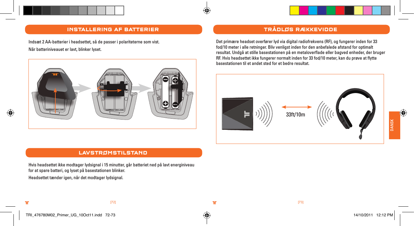 [73].comTRITTONUSA.comTRITTONUSA®®DANSK[72].comTRITTONUSA.comTRITTONUSA®®InstallerIng aF batterIerIndsæt 2 AA-batterier i headsettet, så de passer i polariteterne som vist. Når batteriniveauet er lavt, blinker lyset.lavstrØMstIlstanDHvis headsettet ikke modtager lydsignal i 15 minutter, går batteriet ned på lavt energiniveau for at spare batteri, og lyset på basestationen blinker.Headsettet tænder igen, når det modtager lydsignal.trÅDlØs rÆkkevIDDeDet primære headset overfører lyd via digital radiofrekvens (RF), og fungerer inden for 33 fod/10 meter i alle retninger. Bliv venligst inden for den anbefalede afstand for optimalt resultat. Undgå at stille basestationen på en metaloverﬂade eller bagved enheder, der bruger RF. Hvis headsettet ikke fungerer normalt inden for 33 fod/10 meter, kan du prøve at ﬂytte basestationen til et andet sted for et bedre resultat.33ft/10mTRI_476780M02_Primer_UG_10Oct11.indd   72-73 14/10/2011   12:12 PM