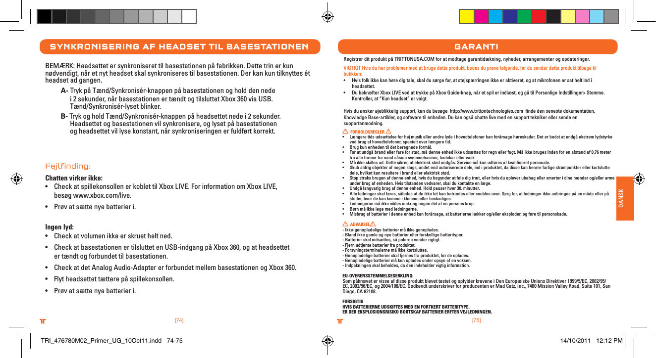 [75].comTRITTONUSA.comTRITTONUSA®®DANSK[74].comTRITTONUSA.comTRITTONUSA®®synkronIserIng aF HeaDset tIl basestatIonenBEMÆRK: Headsettet er synkroniseret til basestationen på fabrikken. Dette trin er kun nødvendigt, når et nyt headset skal synkroniseres til basestationen. Der kan kun tilknyttes ét headset ad gangen. A- Tryk på Tænd/Synkronisér-knappen på basestationen og hold den nede      i 2 sekunder, når basestationen er tændt og tilsluttet Xbox 360 via USB.      Tænd/Synkronisér-lyset blinker. B- Tryk og hold Tænd/Synkronisér-knappen på headsettet nede i 2 sekunder.        Headsettet og basestationen vil synkronisere, og lyset på basestationen      og headsettet vil lyse konstant, når synkroniseringen er fuldført korrekt. Fejlﬁnding:Chatten virker ikke:• Check at spillekonsollen er koblet til Xbox LIVE. For information om Xbox LIVE,    besøg www.xbox.com/live.• Prøv at sætte nye batterier i. Ingen lyd:• Check at volumen ikke er skruet helt ned.• Check at basestationen er tilsluttet en USB-indgang på Xbox 360, og at headsettet    er tændt og forbundet til basestationen.• Check at det Analog Audio-Adapter er forbundet mellem basestationen og Xbox 360.• Flyt headsettet tættere på spillekonsollen.• Prøv at sætte nye batterier i.garantIRegistrer dit produkt på TRITTONUSA.COM for at modtage garantidækning, nyheder, arrangementer og opdateringer.VIGTIGT Hvis du har problemer med at bruge dette produkt, bedes du prøve følgende, før du sender dette produkt tilbage til butikken:• Hvisfolkikkekanhøredigtale,skaldusørgefor,atstøjspærringenikkeeraktiveret,ogatmikrofonenersatheltindiheadsettet.• DubekræfterXboxLIVEvedattrykkepåXboxGuide-knap,nåretspilerindlæst,oggåtilPersonligeIndstillinger&gt;Stemme.Kontroller, at “Kun headset” er valgt.Hvis du ønsker øjeblikkelig support, kan du besøge  http://www.trittontechnologies.com  ﬁnde den seneste dokumentation, Knowledge Base-artikler, og software til enheden. Du kan også chatte live med en support tekniker eller sende en supportanmodning.  FORHOLDSREGLER • Længeretidsudsættelseforhøjmusikellerandrelydeihovedtelefonerkanforårsagehøreskader.Deterbedstatundgåekstremlydstyrkeved brug af hovedtelefoner, specielt over længere tid.• Brugkunenhedentildetberegnedeformål.• Foratundgåbrandellerfareforstød,mådenneenhedikkeudsættesforregnellerfugt.Måikkebrugesindenforenafstandaf0,76meterfra alle former for vand såsom svømmebasiner, badekar eller vask.• Måikkeskillesad.Dettesikrer,atelektriskstødundgås.Servicemåkunudføresafkvaliceretpersonale.• Skubaldrigobjekterafnogenslags,andetendautoriserededele,indiproduktet,dadissekanberørefarligestrømpunkterellerkortsluttedele, hvilket kan resultere i brand eller elektrisk stød.• Stopstraksbrugenafdenneenhed,hvisdubegynderatføledigtræt,ellerhvisduopleverubehagellersmerteridinehænderog/ellerarmeunder brug af enheden. Hvis tilstanden vedvarer, skal du kontakte en læge.• Undgålangvarigbrugafdenneenhed.Holdpauserhver30.minutter.• Alleledningerskalføres,såledesatdeikkeletkanbetrædesellersnublesover.Sørgfor,atledningerikkeanbringespåenmådeellerpåsteder, hvor de kan komme i klemme eller beskadiges.• Ledningernemåikkeviklesomkringnogendelafenpersonskrop.• Børnmåikkelegemedledningerne.• Misbrugafbatterieridenneenhedkanforårsage,atbatteriernelækkerog/ellereksploder,ogføretilpersonskade.  ADVARSEL   - Ikke-genopladelige batterier må ikke genoplades.- Bland ikke gamle og nye batterier eller forskellige batterityper.- Batterier skal indsættes, så polerne vender rigtigt.- Fjern udtjente batterier fra produktet.- Forsyningsterminalerne må ikke kortsluttes.- Genopladelige batterier skal fjernes fra produktet, før de oplades.- Genopladelige batterier må kun oplades under opsyn af en voksen.- Indpakningen skal beholdes, da den indeholder vigtig information.EU-OVERENSSTEMMELSESERKLING:Som påkrævet er visse af disse produkt blevet testet og opfylder kravene i Den Europæiske Unions Direktiver 1999/5/EC, 2002/95/EC, 2002/96/EC, og 2004/108/EC. Godkendt underskriver for producenten er Mad Catz, Inc., 7480 Mission Valley Road, Suite 101, San Diego, CA 92108.FORSIGTIGHVIS BATTERIERNE UDSKIFTES MED EN FORTKERT BATTERITYPE.ER DER EKSPLOSIONSRISIKO BORTSKAF BATTERIER ERFTER VEJLEDNINGEN.TRI_476780M02_Primer_UG_10Oct11.indd   74-75 14/10/2011   12:12 PM