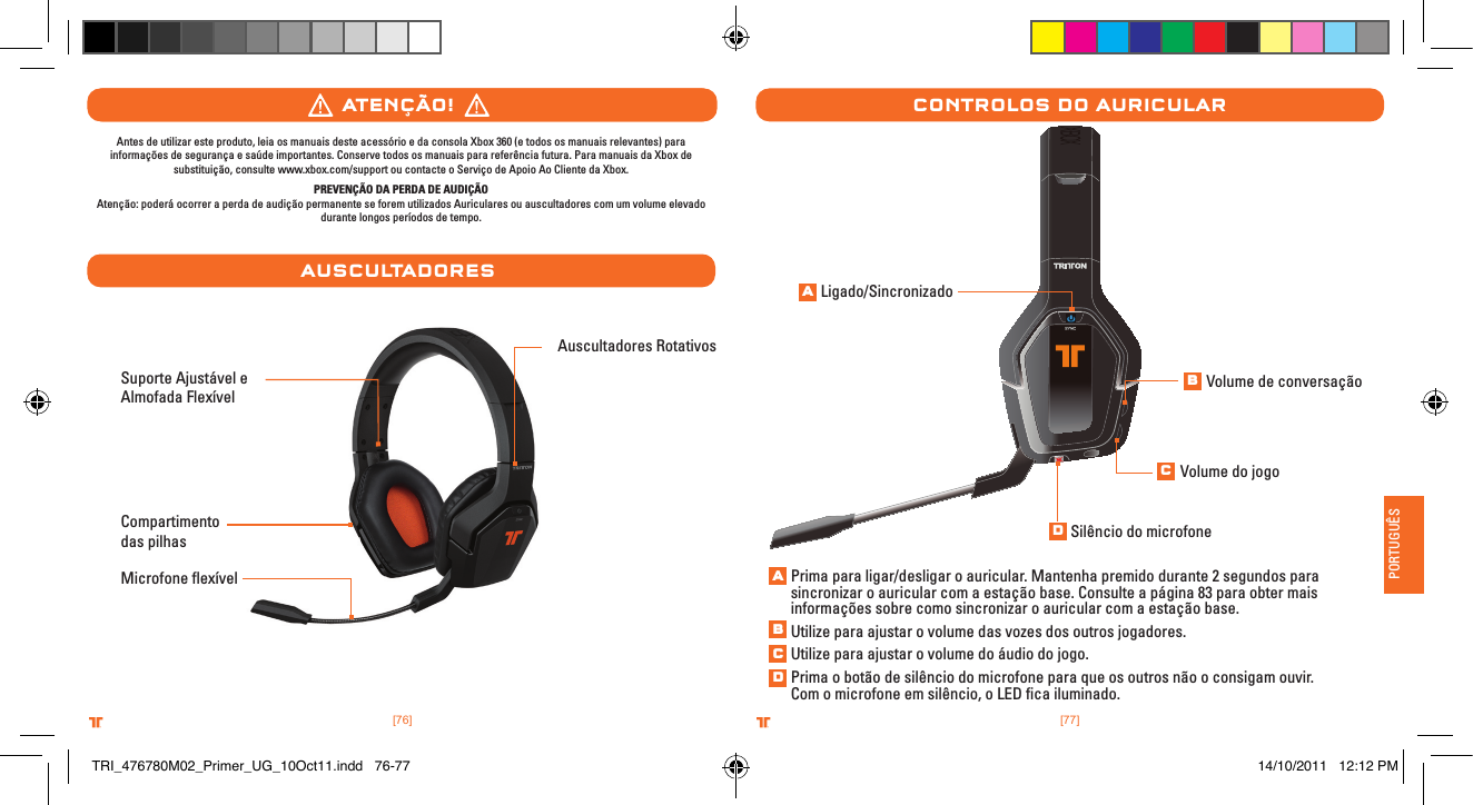 [77].comTRITTONUSA.comTRITTONUSA®®PORTUGUÊS[76].comTRITTONUSA.comTRITTONUSA®®Suporte Ajustável e Almofada FlexívelMicrofone ﬂexívelAuscultadores RotativosCompartimento das pilhasatenÇÃo!ausCultaDoresAntes de utilizar este produto, leia os manuais deste acessório e da consola Xbox 360 (e todos os manuais relevantes) para informações de segurança e saúde importantes. Conserve todos os manuais para referência futura. Para manuais da Xbox de substituição, consulte www.xbox.com/support ou contacte o Serviço de Apoio Ao Cliente da Xbox. PREVENÇÃO DA PERDA DE AUDIÇÃOAtenção: poderá ocorrer a perda de audição permanente se forem utilizados Auriculares ou auscultadores com um volume elevado durante longos períodos de tempo.Controlos Do aurICularLigado/SincronizadoPrima para ligar/desligar o auricular. Mantenha premido durante 2 segundos para sincronizar o auricular com a estação base. Consulte a página 83 para obter mais informações sobre como sincronizar o auricular com a estação base.Utilize para ajustar o volume das vozes dos outros jogadores.Utilize para ajustar o volume do áudio do jogo.Prima o botão de silêncio do microfone para que os outros não o consigam ouvir. Com o microfone em silêncio, o LED ﬁca iluminado.Volume de conversaçãoVolume do jogoSilêncio do microfoneABCDABCDTRI_476780M02_Primer_UG_10Oct11.indd   76-77 14/10/2011   12:12 PM