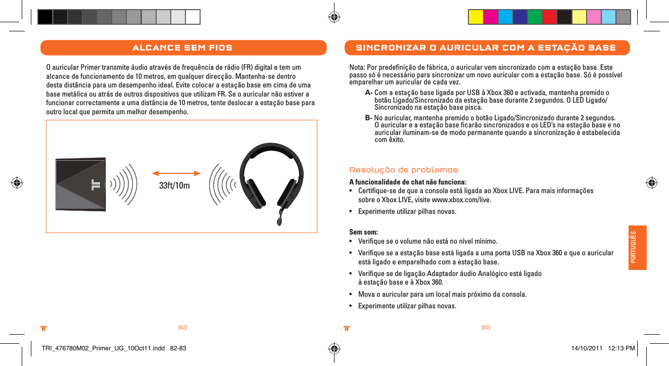 [83].comTRITTONUSA.comTRITTONUSA®®PORTUGUÊS[82].comTRITTONUSA.comTRITTONUSA®®alCanCe seM FIosO auricular Primer transmite áudio através de frequência de rádio (FR) digital e tem um alcance de funcionamento de 10 metros, em qualquer direcção. Mantenha-se dentro desta distância para um desempenho ideal. Evite colocar a estação base em cima de uma base metálica ou atrás de outros dispositivos que utilizam FR. Se o auricular não estiver a funcionar correctamente a uma distância de 10 metros, tente deslocar a estação base para outro local que permita um melhor desempenho.33ft/10msInCronIZar o aurICular CoM a estaÇÃo baseNota: Por predeﬁnição de fábrica, o auricular vem sincronizado com a estação base. Este passo só é necessário para sincronizar um novo auricular com a estação base. Só é possível emparelhar um auricular de cada vez. A- Com a estação base ligada por USB à Xbox 360 e activada, mantenha premido o      botão Ligado/Sincronizado da estação base durante 2 segundos. O LED Ligado/     Sincronizado na estação base pisca. B- No auricular, mantenha premido o botão Ligado/Sincronizado durante 2 segundos.      O auricular e a estação base ﬁcarão sincronizados e os LED’s na estação base e no      auricular iluminam-se de modo permanente quando a sincronização é estabelecida      com êxito. Resolução de problemas:A funcionalidade de chat não funciona:• Certiﬁque-se de que a consola está ligada ao Xbox LIVE. Para mais informações    sobre o Xbox LIVE, visite www.xbox.com/live.• Experimente utilizar pilhas novas. Sem som:• Veriﬁque se o volume não está no nível mínimo.• Veriﬁque se a estação base está ligada a uma porta USB na Xbox 360 e que o auricular    está ligado e emparelhado com a estação base.• Veriﬁque se de ligação Adaptador áudio Analógico está ligado    à estação base e à Xbox 360.• Mova o auricular para um local mais próximo da consola.• Experimente utilizar pilhas novas.TRI_476780M02_Primer_UG_10Oct11.indd   82-83 14/10/2011   12:13 PM