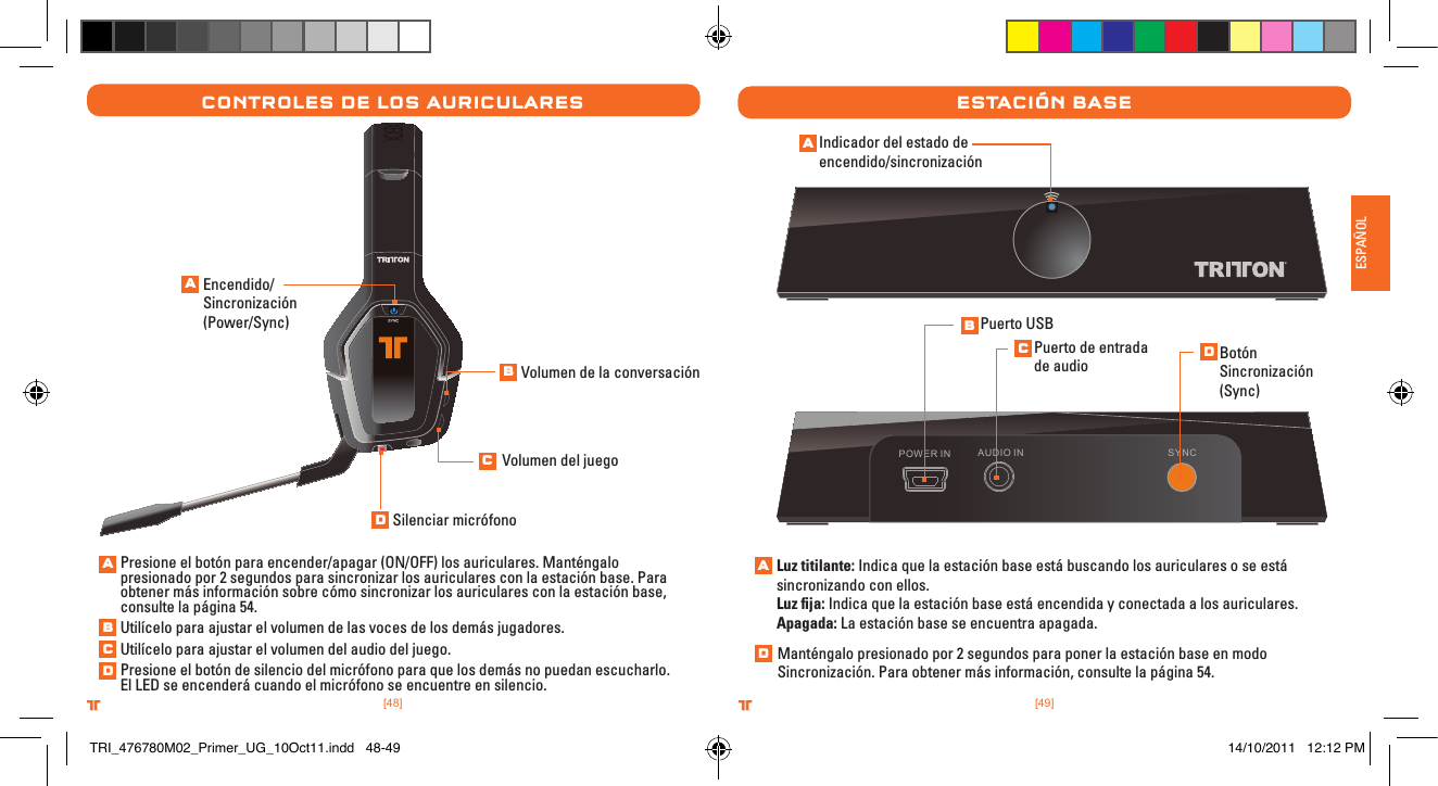 [49].comTRITTONUSA.comTRITTONUSA®®ESPAÑOL[48].comTRITTONUSA.comTRITTONUSA®®Controles De los aurICularesEncendido/Sincronización (Power/Sync)Presione el botón para encender/apagar (ON/OFF) los auriculares. Manténgalo presionado por 2 segundos para sincronizar los auriculares con la estación base. Para obtener más información sobre cómo sincronizar los auriculares con la estación base, consulte la página 54.Utilícelo para ajustar el volumen de las voces de los demás jugadores.Utilícelo para ajustar el volumen del audio del juego.Presione el botón de silencio del micrófono para que los demás no puedan escucharlo. El LED se encenderá cuando el micrófono se encuentre en silencio.Volumen de la conversaciónVolumen del juegoSilenciar micrófonoestaCIón baseAUDIO IN SYNCPOWER INIndicador del estado de encendido/sincronizaciónLuz titilante: Indica que la estación base está buscando los auriculares o se está sincronizando con ellos.Luz ﬁja: Indica que la estación base está encendida y conectada a los auriculares.Apagada: La estación base se encuentra apagada. Puerto USBPuerto de entrada de audio Botón  Sincronización (Sync)Manténgalo presionado por 2 segundos para poner la estación base en modo Sincronización. Para obtener más información, consulte la página 54.ABCDABCDABCDADTRI_476780M02_Primer_UG_10Oct11.indd   48-49 14/10/2011   12:12 PM