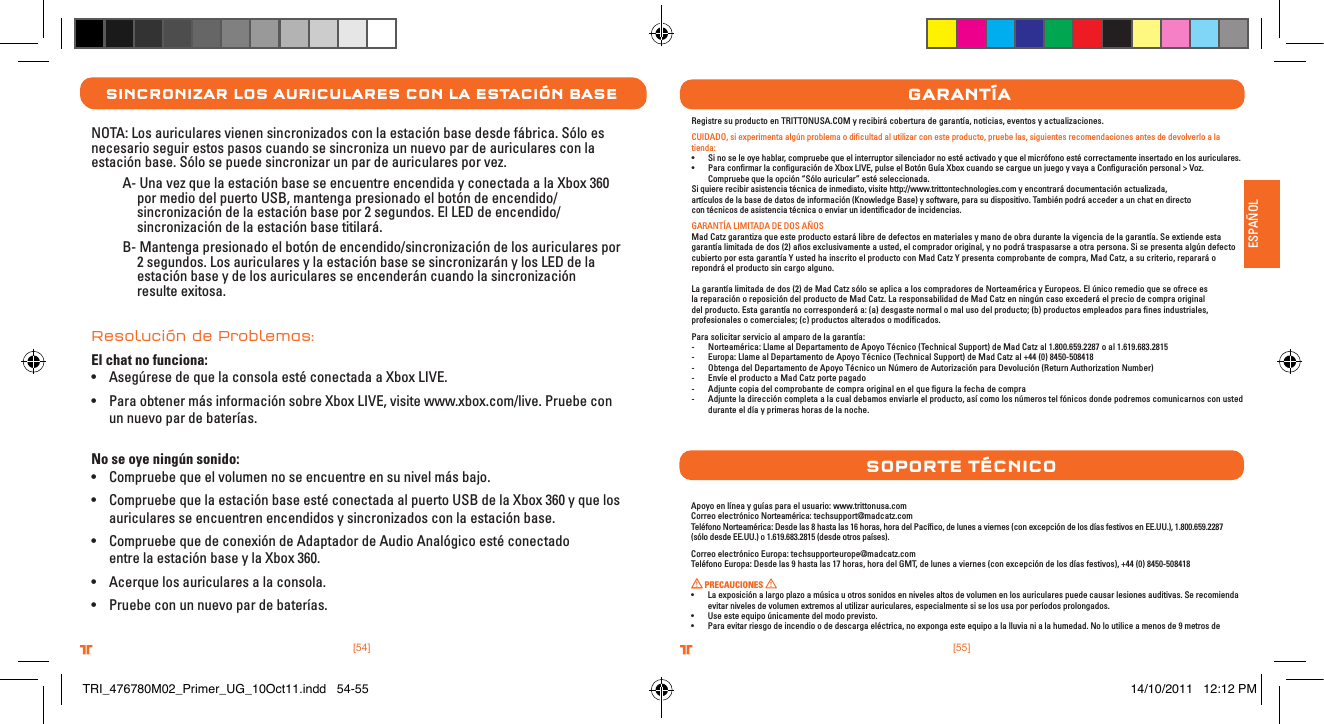 [55].comTRITTONUSA.comTRITTONUSA®®ESPAÑOL[54].comTRITTONUSA.comTRITTONUSA®®sInCronIZar los aurICulares Con la estaCIón baseNOTA: Los auriculares vienen sincronizados con la estación base desde fábrica. Sólo es necesario seguir estos pasos cuando se sincroniza un nuevo par de auriculares con la estación base. Sólo se puede sincronizar un par de auriculares por vez.  A- Una vez que la estación base se encuentre encendida y conectada a la Xbox 360      por medio del puerto USB, mantenga presionado el botón de encendido/     sincronización de la estación base por 2 segundos. El LED de encendido/     sincronización de la estación base titilará.  B- Mantenga presionado el botón de encendido/sincronización de los auriculares por       2 segundos. Los auriculares y la estación base se sincronizarán y los LED de la      estación base y de los auriculares se encenderán cuando la sincronización      resulte exitosa. Resolución de Problemas:El chat no funciona:• Asegúrese de que la consola esté conectada a Xbox LIVE.• Para obtener más información sobre Xbox LIVE, visite www.xbox.com/live. Pruebe con    un nuevo par de baterías. No se oye ningún sonido:• Compruebe que el volumen no se encuentre en su nivel más bajo.• Compruebe que la estación base esté conectada al puerto USB de la Xbox 360 y que los    auriculares se encuentren encendidos y sincronizados con la estación base.• Compruebe que de conexión de Adaptador de Audio Analógico esté conectado    entre la estación base y la Xbox 360.• Acerque los auriculares a la consola.• Pruebe con un nuevo par de baterías.garantÍaRegistre su producto en TRITTONUSA.COM y recibirá cobertura de garantía, noticias, eventos y actualizaciones.CUIDADO, si experimenta algún problema o diﬁcultad al utilizar con este producto, pruebe las, siguientes recomendaciones antes de devolverlo a la tienda:• Sinoseleoyehablar,compruebequeelinterruptorsilenciadornoestéactivadoyqueelmicrófonoestécorrectamenteinsertadoenlosauriculares.• ParaconrmarlaconguracióndeXboxLIVE,pulseelBotónGuíaXboxcuandosecargueunjuegoyvayaaConguraciónpersonal&gt;Voz.Compruebe que la opción “Sólo auricular” esté seleccionada.Si quiere recibir asistencia técnica de inmediato, visite http://www.trittontechnologies.com y encontrará documentación actualizada,    artículos de la base de datos de información (Knowledge Base) y software, para su dispositivo. También podrá acceder a un chat en directo con técnicos de asistencia técnica o enviar un identiﬁcador de incidencias.GARANTÍA LIMITADA DE DOS AÑOS Mad Catz garantiza que este producto estará libre de defectos en materiales y mano de obra durante la vigencia de la garantía. Se extiende esta garantía limitada de dos (2) años exclusivamente a usted, el comprador original, y no podrá traspasarse a otra persona. Si se presenta algún defecto cubierto por esta garantía Y usted ha inscrito el producto con Mad Catz Y presenta comprobante de compra, Mad Catz, a su criterio, reparará o repondrá el producto sin cargo alguno.La garantía limitada de dos (2) de Mad Catz sólo se aplica a los compradores de Norteamérica y Europeos. El único remedio que se ofrece es la reparación o reposición del producto de Mad Catz. La responsabilidad de Mad Catz en ningún caso excederá el precio de compra original del producto. Esta garantía no corresponderá a: (a) desgaste normal o mal uso del producto; (b) productos empleados para ﬁnes industriales, profesionales o comerciales; (c) productos alterados o modiﬁcados.Para solicitar servicio al amparo de la garantía:-  Norteamérica: Llame al Departamento de Apoyo Técnico (Technical Support) de Mad Catz al 1.800.659.2287 o al 1.619.683.2815-  Europa: Llame al Departamento de Apoyo Técnico (Technical Support) de Mad Catz al +44 (0) 8450-508418 -  Obtenga del Departamento de Apoyo Técnico un Número de Autorización para Devolución (Return Authorization Number)-  Envíe el producto a Mad Catz porte pagado-  Adjunte copia del comprobante de compra original en el que ﬁgura la fecha de compra-  Adjunte la dirección completa a la cual debamos enviarle el producto, así como los números tel fónicos donde podremos comunicarnos con usted durante el día y primeras horas de la noche.Apoyo en línea y guías para el usuario: www.trittonusa.comCorreo electrónico Norteamérica: techsupport@madcatz.comTeléfono Norteamérica: Desde las 8 hasta las 16 horas, hora del Pacíﬁco, de lunes a viernes (con excepción de los días festivos en EE.UU.), 1.800.659.2287 (sólo desde EE.UU.) o 1.619.683.2815 (desde otros países).Correo electrónico Europa: techsupporteurope@madcatz.comTeléfono Europa: Desde las 9 hasta las 17 horas, hora del GMT, de lunes a viernes (con excepción de los días festivos), +44 (0) 8450-508418 PRECAUCIONES • Laexposiciónalargoplazoamúsicauotrossonidosennivelesaltosdevolumenenlosauricularespuedecausarlesionesauditivas.Serecomiendaevitar niveles de volumen extremos al utilizar auriculares, especialmente si se los usa por períodos prolongados.• Useesteequipoúnicamentedelmodoprevisto.• Paraevitarriesgodeincendioodedescargaeléctrica,noexpongaesteequipoalalluvianialahumedad.Noloutiliceamenosde9metrosdesoPorte tÉCnICoTRI_476780M02_Primer_UG_10Oct11.indd   54-55 14/10/2011   12:12 PM
