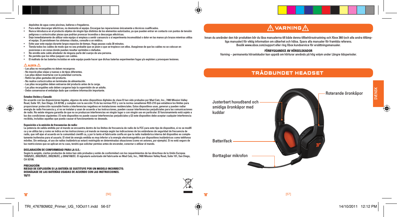 [56] [57].comTRITTONUSA.comTRITTONUSA®®.comTRITTONUSA.comTRITTONUSA®®SVENSKdepósitos de agua como piscinas, bañeras o fregaderos.• Paraevitardescargareléctricas,nodesmonteelequipo.Encarguelasreparacionesúnicamenteatécnicoscualicados.• Nuncaintroduzcaenelproductoobjetosdeningúntipodistintosdeloselementosautorizados,yaquepuedenentrarencontactoconpuntosdetensiónpeligrosa o cortocircuitar piezas que podrían provocar incendios o descargas eléctricas.• Dejeinmediatamentedeutilizaresteequiposiempiezaasentircansancioosiexperimentaincomodidadodolorenlasmanosy/obrazosmientrasutilizael equipo. Si persistiesen los síntomas citados, consulte a un médico.• Eviteusaresteequipodurantelargosespaciosdetiempo.Hagapausascada30minutos.• Tiendatodosloscablesdemodoquenoseaprobablequesepisenoquesetropiececonellos.Asegúresedequeloscablesnosecolocanenposiciones o en zonas donde puedan resultar oprimidos o dañados.• Noenrolleestecablealrededordeningunapartedelcuerpodeunapersona.• Nopermitaquelosniñosjueguenconcables.• Elmaltratodelasbateríasincluidasenesteequipopuedehacerquedichasbateríasexperimentenfugasy/oexplotenyprovoquenlesiones. ALERTA   - Las pilas no recargables no deben recargarse.- No mezcle pilas viejas y nuevas o de tipos diferentes.- Las pilas deben insertarse con la polaridad correcta.- Retire las pilas gastadas del producto.- No realice cortocircuitos en terminales de alimentación.- Las pilas recargables deben extraerse del producto antes de la carga.- Las pilas recargables solo deben cargarse bajo la supervisión de un adulto.- Debe conservarse el embalaje dado que contiene información importante.Estados Unidos y Canadá:De acuerdo con las disposiciones legales, algunos de estos dispositivos digitales de clase B han sido probados por Mad Catz, Inc., 7480 Mission Valley Road, Suite 101, San Diego, CA 92108, y cumplen con la sección 15 de las normas FCC y con la norma canadiense RSS-210 que establece los límites para proporcionar protección razonable frente a interferencias negativas en instalaciones residenciales. Estos dispositivos usan, generan y pueden radiar energía de radio frecuencia y, si no se instalan y usan de acuerdo a las instrucciones, pueden causar interferencias perjudiciales para las comunicaciones de radio. No existe ninguna garantía de que no se produzcan interferencias en ningún lugar o con ningún uso en particular. El funcionamiento está sujeto a las dos condiciones siguientes: (1) este dispositivo no puede causar interferencias perjudiciales y (2) este dispositivo debe aceptar cualquier interferencia recibida, incluidas aquellas que pueda causar el funcionamiento no deseado.Exposición a la emisión de frecuencias de radio:La potencia de salida emitida por el mando se encuentra dentro de los límites de frecuencia de radio de la FCC para este tipo de dispositivo, si no se modiﬁ ca y se utiliza tan y como se indica en las instrucciones y el mando se maneja según las indicaciones de los estándares de seguridad de frecuencia de radio, que reﬂ ejan el acuerdo en la comunidad cientíﬁ ca, y por lo tanto el fabricante confía en que la radio inalámbrica interna del dispositivo es comple-tamente inofensiva para el usuario. El nivel de energía emitida es muy inferior a la energía electromagnética por dispositivos inalámbricos como teléfonos móviles. Sin embargo, el uso de radios inalámbricas estará restringido en determinadas situaciones (como en aviones, por ejemplo). Si no está seguro de las restricciones que se aplican en tu caso, tendrá que solicitar permiso antes de encender, conectar o utilizar el mando.DECLARACIÓN DE CONFORMIDAD PARA LA U.E.:Según lo exigido, ciertos productos de éstos han sido probados y están de conformidad con los requerimientos de las directivas de la Unión Europea 1999/5/EC, 2002/95/EC, 2002/96/EC, y 2004/108/EC. El signatario autorizado del fabricante es Mad Catz, Inc., 7480 Mission Valley Road, Suite 101, San Diego, CA 92108.PRECAUCIÓNRIESGO DE EXPLOSIÓN SI LA BATERÍA SE SUSTITUYE POR UN MODELO INCORRECTO.DESHÁGASE DE LAS BATERÍAS USADAS DE ACUERDO CON LAS INSTRUCCIONES.10/11Justerbart huvudband och smidiga öronkåpor med kuddar  Borttagbar mikrofontrÅDbunDet HeaDsetRoterande öronkåporBatterifackvarnIngInnan du använder den här produkten bör du läsa manualerna till både denna tillbehörsutrustning och Xbox 360 (och alla andra tillämp-liga manualer) för viktig information om säkerhet och hälsa. Spara alla manualer för framtida referens.  Besök www.xbox.com/support eller ring Xbox kundservice för ersättningsmanualer. FÖRBYGGANDCE AV HÖRSELSKADORVarning – permanenta hörselskador kan uppstå om hörlurar används på hög volym under Längre tidsperioder.TRI_476780M02_Primer_UG_10Oct11.indd   56-57 14/10/2011   12:12 PM