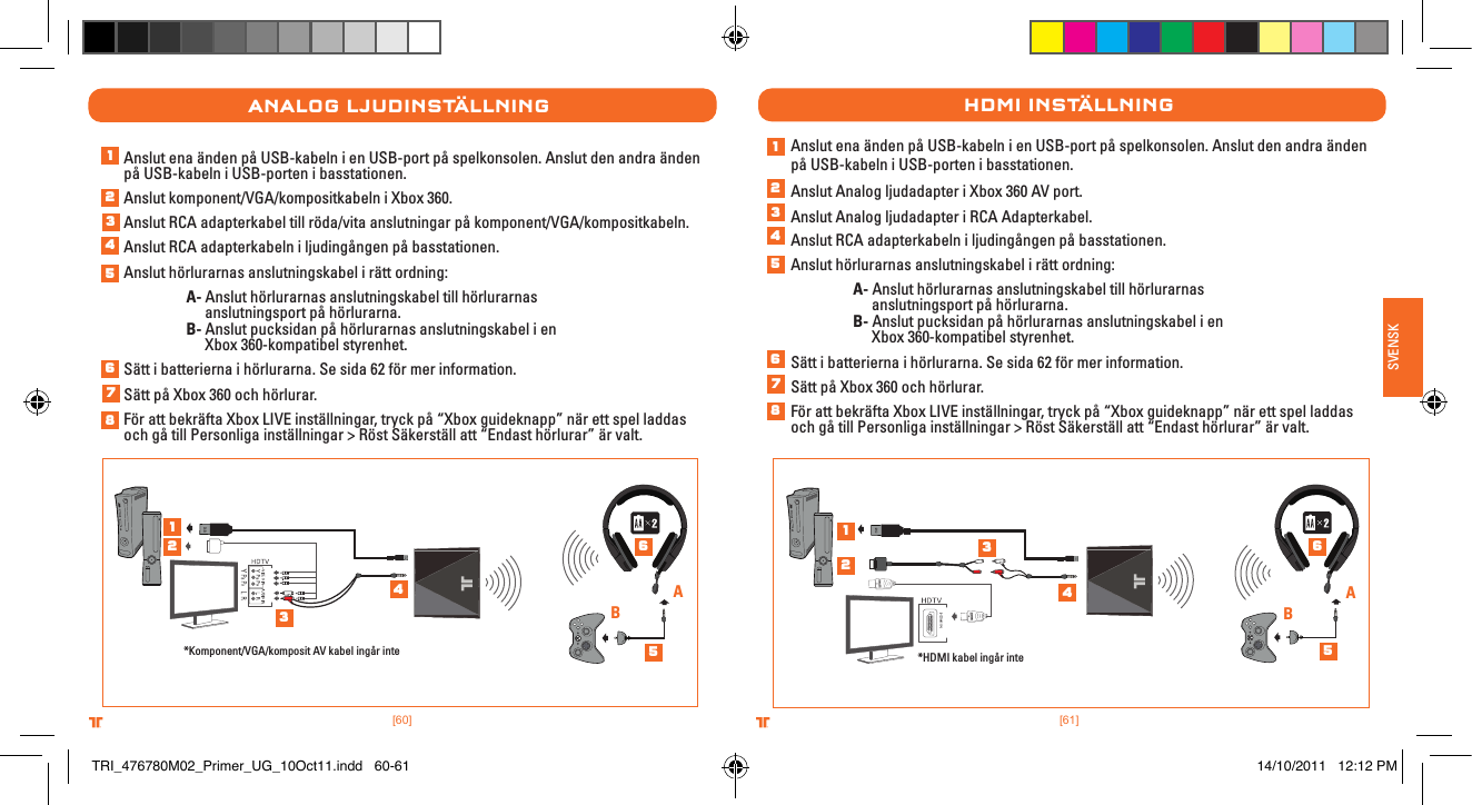 [61].comTRITTONUSA.comTRITTONUSA®®SVENSK[60].comTRITTONUSA.comTRITTONUSA®®analog lJuDInstÄllnIngAnslut ena änden på USB-kabeln i en USB-port på spelkonsolen. Anslut den andra änden på USB-kabeln i USB-porten i basstationen.Anslut komponent/VGA/kompositkabeln i Xbox 360.Anslut RCA adapterkabel till röda/vita anslutningar på komponent/VGA/kompositkabeln.Anslut RCA adapterkabeln i ljudingången på basstationen.Anslut hörlurarnas anslutningskabel i rätt ordning: A- Anslut hörlurarnas anslutningskabel till hörlurarnas      anslutningsport på hörlurarna.  B- Anslut pucksidan på hörlurarnas anslutningskabel i en      Xbox 360-kompatibel styrenhet.Sätt i batterierna i hörlurarna. Se sida 62 för mer information.Sätt på Xbox 360 och hörlurar.För att bekräfta Xbox LIVE inställningar, tryck på “Xbox guideknapp” när ett spel laddas och gå till Personliga inställningar &gt; Röst Säkerställ att “Endast hörlurar” är valt.*Komponent/VGA/komposit AV kabel ingår inteABAnslut ena änden på USB-kabeln i en USB-port på spelkonsolen. Anslut den andra änden på USB-kabeln i USB-porten i basstationen. Anslut Analog ljudadapter i Xbox 360 AV port.Anslut Analog ljudadapter i RCA Adapterkabel.Anslut RCA adapterkabeln i ljudingången på basstationen.Anslut hörlurarnas anslutningskabel i rätt ordning: A- Anslut hörlurarnas anslutningskabel till hörlurarnas      anslutningsport på hörlurarna.  B- Anslut pucksidan på hörlurarnas anslutningskabel i en      Xbox 360-kompatibel styrenhet.Sätt i batterierna i hörlurarna. Se sida 62 för mer information.Sätt på Xbox 360 och hörlurar.För att bekräfta Xbox LIVE inställningar, tryck på “Xbox guideknapp” när ett spel laddas och gå till Personliga inställningar &gt; Röst Säkerställ att “Endast hörlurar” är valt.HDMI InstÄllnIng*HDMI kabel ingår inteAB1234567812345612345678123456TRI_476780M02_Primer_UG_10Oct11.indd   60-61 14/10/2011   12:12 PM