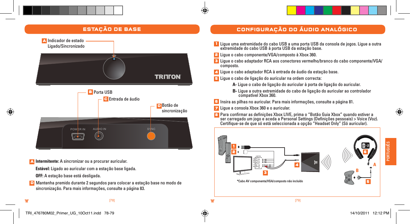 [79].comTRITTONUSA.comTRITTONUSA®®PORTUGUÊS[78].comTRITTONUSA.comTRITTONUSA®®estaÇÃo De baseAUDIO IN SYNCPOWER INIndicador de estado Ligado/SincronizadoIntermitente: A sincronizar ou a procurar auricular.Estável: Ligado ao auricular com a estação base ligada.OFF: A estação base está desligada.Porta USBEntrada de áudioBotão de sincronizaçãoMantenha premido durante 2 segundos para colocar a estação base no modo de sincronização. Para mais informações, consulte a página 83.ConFIguraÇÃo Do ÁuDIo analógICoLigue uma extremidade do cabo USB a uma porta USB da consola de jogos. Ligue a outra extremidade do cabo USB à porta USB da estação base.Ligue o cabo componente/VGA/composto à Xbox 360.Ligue o cabo adaptador RCA aos conectores vermelho/branco do cabo componente/VGA/composto.Ligue o cabo adaptador RCA à entrada de áudio da estação base.Ligue o cabo de ligação do auricular na ordem correcta: A- Ligue o cabo de ligação do auricular à porta de ligação do auricular. B- Ligue a outra extremidade do cabo de ligação do auricular ao controlador      compatível Xbox 360.Insira as pilhas no auricular. Para mais informações, consulte a página 81.Ligue a consola Xbox 360 e o auricular.Para conﬁrmar as deﬁnições Xbox LIVE, prima o “Botão Guia Xbox” quando estiver a ser carregado um jogo e aceda a Personal Settings (Deﬁnições pessoais) &gt; Voice (Voz). Certiﬁque-se de que só está seleccionada a opção “Headset Only” (Só auricular).*Cabo AV componente/VGA/composto não incluídoABABCDAD12345678123456TRI_476780M02_Primer_UG_10Oct11.indd   78-79 14/10/2011   12:12 PM