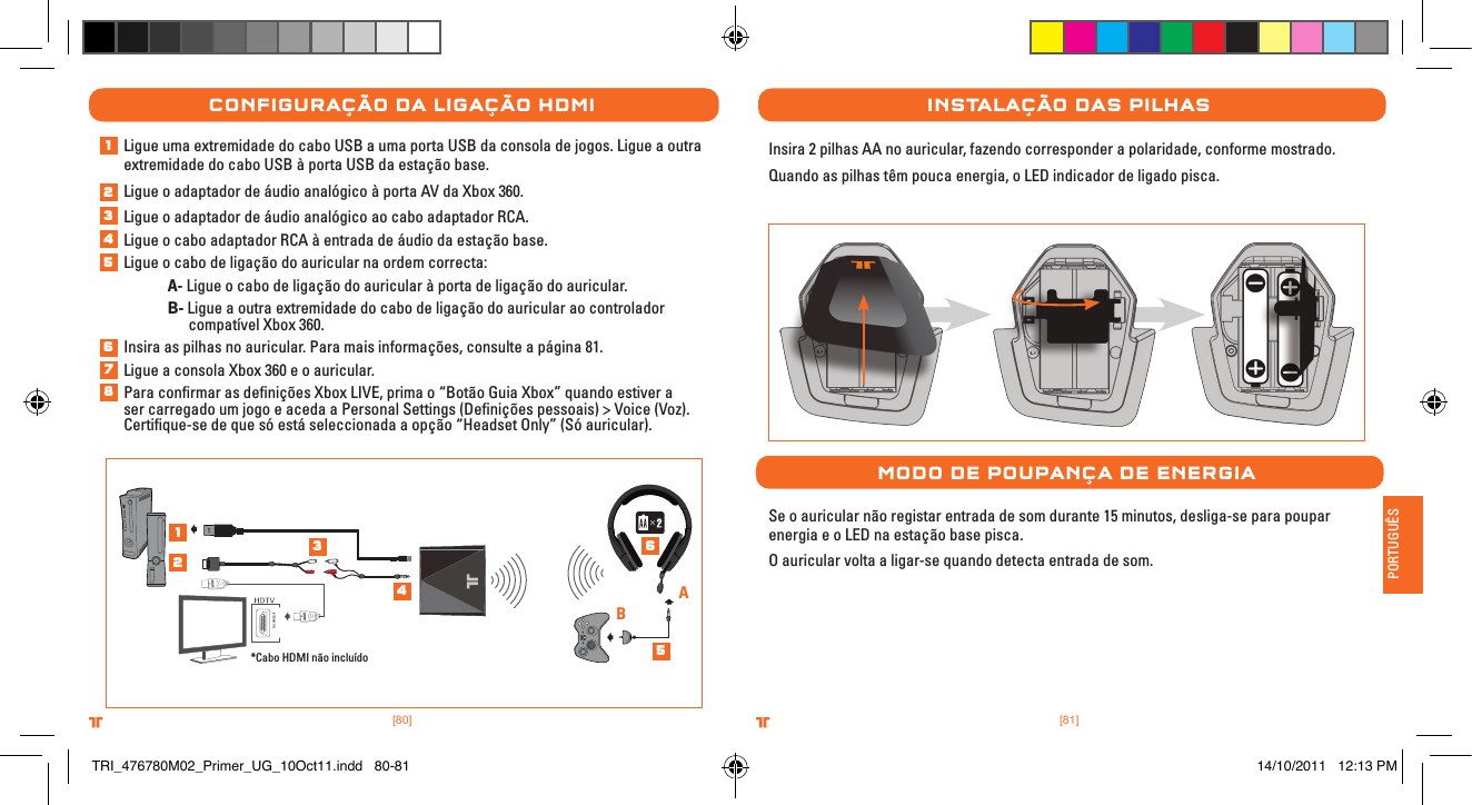 [81].comTRITTONUSA.comTRITTONUSA®®PORTUGUÊS[80].comTRITTONUSA.comTRITTONUSA®®Ligue uma extremidade do cabo USB a uma porta USB da consola de jogos. Ligue a outra extremidade do cabo USB à porta USB da estação base. Ligue o adaptador de áudio analógico à porta AV da Xbox 360.Ligue o adaptador de áudio analógico ao cabo adaptador RCA.  Ligue o cabo adaptador RCA à entrada de áudio da estação base.Ligue o cabo de ligação do auricular na ordem correcta: A- Ligue o cabo de ligação do auricular à porta de ligação do auricular. B- Ligue a outra extremidade do cabo de ligação do auricular ao controlador      compatível Xbox 360.Insira as pilhas no auricular. Para mais informações, consulte a página 81.Ligue a consola Xbox 360 e o auricular.Para conﬁrmar as deﬁnições Xbox LIVE, prima o “Botão Guia Xbox” quando estiver a ser carregado um jogo e aceda a Personal Settings (Deﬁnições pessoais) &gt; Voice (Voz). Certiﬁque-se de que só está seleccionada a opção “Headset Only” (Só auricular).ConFIguraÇÃo Da lIgaÇÃo HDMI*Cabo HDMI não incluídoABInstalaÇÃo Das PIlHasInsira 2 pilhas AA no auricular, fazendo corresponder a polaridade, conforme mostrado. Quando as pilhas têm pouca energia, o LED indicador de ligado pisca.MoDo De PouPanÇa De energIaSe o auricular não registar entrada de som durante 15 minutos, desliga-se para poupar energia e o LED na estação base pisca.O auricular volta a ligar-se quando detecta entrada de som.12345678123456TRI_476780M02_Primer_UG_10Oct11.indd   80-81 14/10/2011   12:13 PM