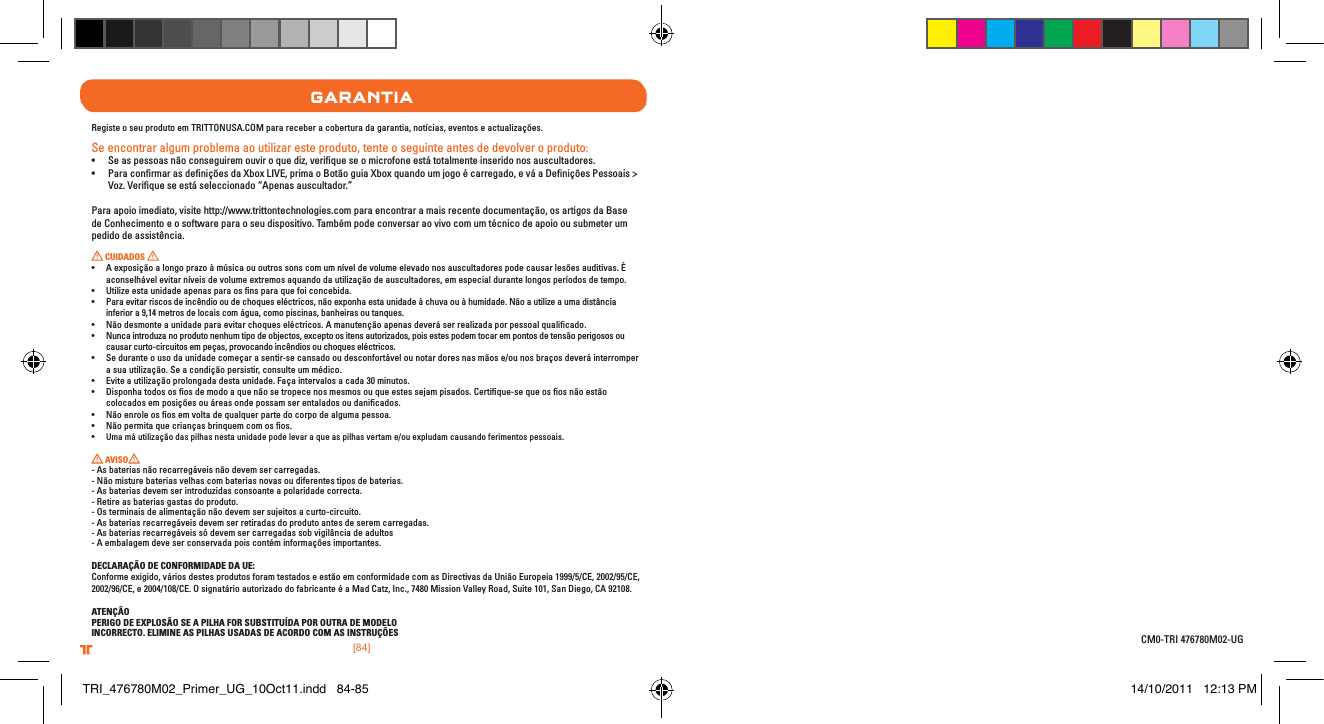 [84].comTRITTONUSA.comTRITTONUSA®®garantIaRegiste o seu produto em TRITTONUSA.COM para receber a cobertura da garantia, notícias, eventos e actualizações.Se encontrar algum problema ao utilizar este produto, tente o seguinte antes de devolver o produto:• Seaspessoasnãoconseguiremouviroquediz,veriqueseomicrofoneestátotalmenteinseridonosauscultadores.• ParaconrmarasdeniçõesdaXboxLIVE,primaoBotãoguiaXboxquandoumjogoécarregado,eváaDeniçõesPessoais&gt;Voz. Veriﬁque se está seleccionado “Apenas auscultador.”Para apoio imediato, visite http://www.trittontechnologies.com para encontrar a mais recente documentação, os artigos da Base de Conhecimento e o software para o seu dispositivo. Também pode conversar ao vivo com um técnico de apoio ou submeter um pedido de assistência. CUIDADOS • Aexposiçãoalongoprazoàmúsicaououtrossonscomumníveldevolumeelevadonosauscultadorespodecausarlesõesauditivas.Éaconselhável evitar níveis de volume extremos aquando da utilização de auscultadores, em especial durante longos períodos de tempo.• Utilizeestaunidadeapenasparaosnsparaquefoiconcebida.• Paraevitarriscosdeincêndiooudechoqueseléctricos,nãoexponhaestaunidadeàchuvaouàhumidade.Nãoautilizeaumadistânciainferior a 9,14 metros de locais com água, como piscinas, banheiras ou tanques.• Nãodesmonteaunidadeparaevitarchoqueseléctricos.Amanutençãoapenasdeveráserrealizadaporpessoalqualicado.• Nuncaintroduzanoprodutonenhumtipodeobjectos,exceptoositensautorizados,poisestespodemtocarempontosdetensãoperigososoucausar curto-circuitos em peças, provocando incêndios ou choques eléctricos.• Seduranteousodaunidadecomeçar a sentir-se cansado ou desconfortável ou notar dores nas mãos e/ou nos braços deverá interromper a sua utilização. Se a condição persistir, consulte um médico.• Eviteautilizaçãoprolongadadestaunidade.Façaintervalosacada30minutos.• Disponhatodosososdemodoaquenãosetropecenosmesmosouqueestessejampisados.Certique-sequeososnãoestãocolocados em posições ou áreas onde possam ser entalados ou daniﬁcados.• Nãoenroleososemvoltadequalquerpartedocorpodealgumapessoa.• Nãopermitaquecriançasbrinquemcomosos.• Uma má utilização das pilhas nesta unidade pode levar a que as pilhas vertam e/ou expludam causando ferimentos pessoais. AVISO  - As baterias não recarregáveis não devem ser carregadas.- Não misture baterias velhas com baterias novas ou diferentes tipos de baterias.- As baterias devem ser introduzidas consoante a polaridade correcta.- Retire as baterias gastas do produto.- Os terminais de alimentação não devem ser sujeitos a curto-circuito.- As baterias recarregáveis devem ser retiradas do produto antes de serem carregadas.- As baterias recarregáveis só devem ser carregadas sob vigilância de adultos- A embalagem deve ser conservada pois contém informações importantes.DECLARAÇÃO DE CONFORMIDADE DA UE:Conforme exigido, vários destes produtos foram testados e estão em conformidade com as Directivas da União Europeia 1999/5/CE, 2002/95/CE, 2002/96/CE, e 2004/108/CE. O signatário autorizado do fabricante é a Mad Catz, Inc., 7480 Mission Valley Road, Suite 101, San Diego, CA 92108.ATENÇÃOPERIGO DE EXPLOSÃO SE A PILHA FOR SUBSTITUÍDA POR OUTRA DE MODELOINCORRECTO. ELIMINE AS PILHAS USADAS DE ACORDO COM AS INSTRUÇÕES CM0-TRI 476780M02-UGTRI_476780M02_Primer_UG_10Oct11.indd   84-85 14/10/2011   12:13 PM