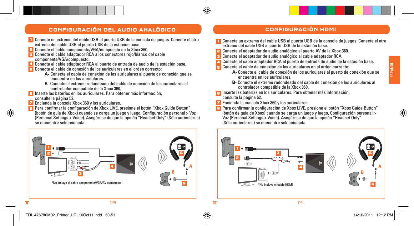 [51].comTRITTONUSA.comTRITTONUSA®®ESPAÑOL[50].comTRITTONUSA.comTRITTONUSA®®ConFIguraCIón Del auDIo analógICoConecte un extremo del cable USB al puerto USB de la consola de juegos. Conecte el otro extremo del cable USB al puerto USB de la estación base.Conecte el cable componente/VGA/compuesto en la Xbox 360.Conecte el cable adaptador RCA a los conectores rojo/blanco del cable  componente/VGA/compuesto.Conecte el cable adaptador RCA al puerto de entrada de audio de la estación base.Conecte el cable de conexión de los auriculares en el orden correcto: A- Conecte el cable de conexión de los auriculares al puerto de conexión que se      encuentra en los auriculares. B- Conecte el extremo redondeado del cable de conexión de los auriculares al      controlador compatible de la Xbox 360.Inserte las baterías en los auriculares. Para obtener más información,  consulte la página 52.Encienda la consola Xbox 360 y los auriculares.Para conﬁrmar la conﬁguración de Xbox LIVE, presione el botón “Xbox Guide Button” (botón de guía de Xbox) cuando se carga un juego y luego, Conﬁguración personal &gt; Voz (Personal Settings &gt; Voice). Asegúrese de que la opción “Headset Only” (Sólo auriculares) se encuentre seleccionada.*No incluye el cable componente/VGA/AV compuestoABConecte un extremo del cable USB al puerto USB de la consola de juegos. Conecte el otro extremo del cable USB al puerto USB de la estación base. Conecte el adaptador de audio analógico al puerto AV de la Xbox 360.Conecte el adaptador de audio analógico al cable adaptador RCA. Conecte el cable adaptador RCA al puerto de entrada de audio de la estación base.Conecte el cable de conexión de los auriculares en el orden correcto: A- Conecte el cable de conexión de los auriculares al puerto de conexión que se      encuentra en los auriculares. B- Conecte el extremo redondeado del cable de conexión de los auriculares al      controlador compatible de la Xbox 360.Inserte las baterías en los auriculares. Para obtener más información,  consulte la página 52.Encienda la consola Xbox 360 y los auriculares.Para conﬁrmar la conﬁguración de Xbox LIVE, presione el botón “Xbox Guide Button” (botón de guía de Xbox) cuando se carga un juego y luego, Conﬁguración personal &gt;  Voz (Personal Settings &gt; Voice). Asegúrese de que la opción “Headset Only”  (Sólo auriculares) se encuentre seleccionada.ConFIguraCIón HDMI*No incluye el cable HDMIAB1234567812345612345678123456TRI_476780M02_Primer_UG_10Oct11.indd   50-51 14/10/2011   12:12 PM