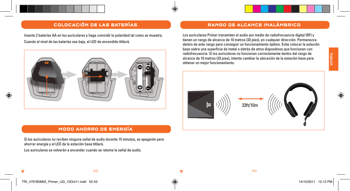 [53].comTRITTONUSA.comTRITTONUSA®®ESPAÑOL[52].comTRITTONUSA.comTRITTONUSA®®ColoCaCIón De las baterÍasInserte 2 baterías AA en los auriculares y haga coincidir la polaridad tal como se muestra. Cuando el nivel de las baterías sea bajo, el LED de encendido titilará.MoDo aHorro De energÍaSi los auriculares no reciben ninguna señal de audio durante 15 minutos, se apagarán para ahorrar energía y el LED de la estación base titilará.Los auriculares se volverán a encender cuando se retome la señal de audio.rango De alCanCe InalÁMbrICoLos auriculares Primer transmiten el audio por medio de radiofrecuencia digital (RF) y tienen un rango de alcance de 10 metros (33 pies), en cualquier dirección. Permanezca dentro de este rango para conseguir un funcionamiento óptimo. Evite colocar la estación base sobre una superﬁcie de metal o detrás de otros dispositivos que funcionen con radiofrecuencia. Si los auriculares no funcionan correctamente dentro del rango de alcance de 10 metros (33 pies), intente cambiar la ubicación de la estación base para obtener un mejor funcionamiento.33ft/10mTRI_476780M02_Primer_UG_10Oct11.indd   52-53 14/10/2011   12:12 PM