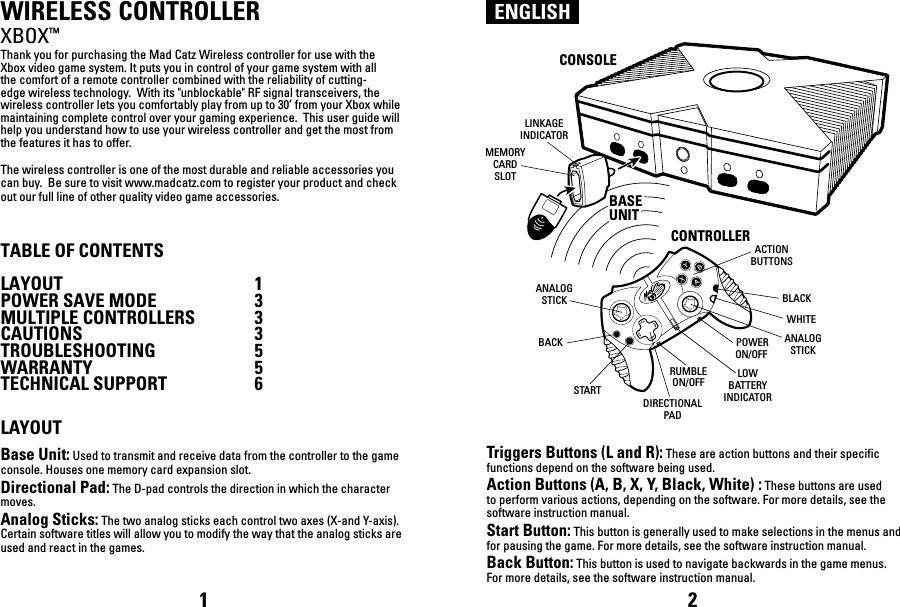 ENGLISHWIRELESS CONTROLLERXBOX™Thank you for purchasing the Mad Catz Wireless controller for use with the Xbox video game system. It puts you in control of your game system with all the comfort of a remote controller combined with the reliability of cutting-edge wireless technology.  With its &quot;unblockable&quot; RF signal transceivers, the wireless controller lets you comfortably play from up to 30’ from your Xbox while maintaining complete control over your gaming experience.  This user guide will help you understand how to use your wireless controller and get the most from the features it has to offer.The wireless controller is one of the most durable and reliable accessories you can buy.  Be sure to visit www.madcatz.com to register your product and check out our full line of other quality video game accessories.TABLE OF CONTENTSLAYOUT  1POWER SAVE MODE  3MULTIPLE CONTROLLERS  3 CAUTIONS  3TROUBLESHOOTING  5WARRANTY  5TECHNICAL SUPPORT  6LAYOUTBase Unit: Used to transmit and receive data from the controller to the game console. Houses one memory card expansion slot.Directional Pad: The D-pad controls the direction in which the character moves.Analog Sticks: The two analog sticks each control two axes (X-and Y-axis). Certain software titles will allow you to modify the way that the analog sticks are used and react in the games. Triggers Buttons (L and R): These are action buttons and their specific functions depend on the software being used.Action Buttons (A, B, X, Y, Black, White) : These buttons are used to perform various actions, depending on the software. For more details, see the software instruction manual.Start Button: This button is generally used to make selections in the menus and for pausing the game. For more details, see the software instruction manual.Back Button: This button is used to navigate backwards in the game menus. For more details, see the software instruction manual.1 2ANALOGSTICKDIRECTIONALPADLOWBATTERYINDICATORWHITEBLACKSTARTRUMBLEON/OFFBACKACTIONBUTTONSANALOGSTICK POWERON/OFFCONSOLECONTROLLERLINKAGEINDICATORMEMORYCARDSLOTBASEUNITBASEUNIT