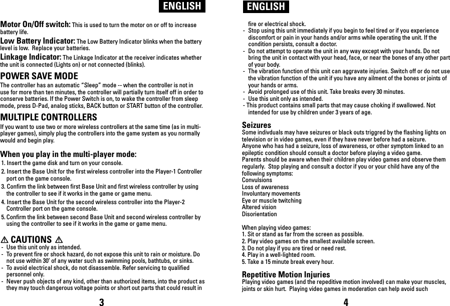 Motor On/Off switch: This is used to turn the motor on or off to increase battery life.Low Battery Indicator: The Low Battery Indicator blinks when the battery level is low.  Replace your batteries.Linkage Indicator: The Linkage Indicator at the receiver indicates whether the unit is connected (Lights on) or not connected (blinks).POWER SAVE MODEThe controller has an automatic “Sleep” mode -- when the controller is not in use for more than ten minutes, the controller will partially turn itself off in order to conserve batteries. If the Power Switch is on, to wake the controller from sleep mode, press D-Pad, analog sticks, BACK button or START button of the controller.  MULTIPLE CONTROLLERSIf you want to use two or more wireless controllers at the same time (as in multi-player games), simply plug the controllers into the game system as you normally would and begin play.  When you play in the multi-player mode:1. Insert the game disk and turn on your console.2. Insert the Base Unit for the first wireless controller into the Player-1 Controller port on the game console.3. Confirm the link between first Base Unit and first wireless controller by using the controller to see if it works in the game or game menu.4. Insert the Base Unit for the second wireless controller into the Player-2 Controller port on the game console.5. Confirm the link between second Base Unit and second wireless controller by using the controller to see if it works in the game or game menu.      CAUTIONS-  Use this unit only as intended.-  To prevent fire or shock hazard, do not expose this unit to rain or moisture. Do not use within 30’ of any water such as swimming pools, bathtubs, or sinks.    -  To avoid electrical shock, do not disassemble. Refer servicing to qualified personnel only.-  Never push objects of any kind, other than authorized items, into the product as they may touch dangerous voltage points or short out parts that could result in ENGLISH ENGLISHfire or electrical shock.-  Stop using this unit immediately if you begin to feel tired or if you experience discomfort or pain in your hands and/or arms while operating the unit. If the condition persists, consult a doctor.-  Do not attempt to operate the unit in any way except with your hands. Do not bring the unit in contact with your head, face, or near the bones of any other part of your body.-  The vibration function of this unit can aggravate injuries. Switch off or do not use the vibration function of the unit if you have any ailment of the bones or joints of your hands or arms.-  Avoid prolonged use of this unit. Take breaks every 30 minutes.-  Use this unit only as intended.- This product contains small parts that may cause choking if swallowed. Not intended for use by children under 3 years of age.SeizuresSome indivduals may have seizures or black outs triggred by the flashing lights on television or in video games, even if they have never before had a seizure.Anyone who has had a seizure, loss of awareness, or other symptom linked to an epileptic condition should consult a doctor before playing a video game.Parents should be aware when their children play video games and observe them regularly.  Stop playing and consult a doctor if you or your child have any of the following symptoms:ConvulsionsLoss of awarenessInvoluntary movementsEye or muscle twitchingAltered visionDisorientationWhen playing video games:1. Sit or stand as far from the screen as possible.2. Play video games on the smallest available screen.3. Do not play if you are tired or need rest.4. Play in a well-lighted room.5. Take a 15 minute break every hour.Repetitive Motion InjuriesPlaying video games (and the repeditive motion involved) can make your muscles, joints or skin hurt.  Playing video games in moderation can help avoid such 3 4