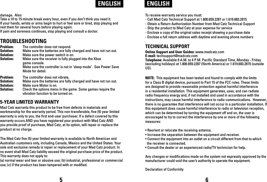 ENGLISH ENGLISHdamage.  Also: Take a 10 to 15 minute break every hour, even if you don’t think you need it.If your hands, wrists or arms begin to hurt or feel sore or tired, stop playing and rest them for several hours before playing again.If pain and soreness continues, stop playing and consult a doctor.TROUBLESHOOTINGProblem:  The controller does not respond.Solution:  Make sure the batteries are fully charged and have not run out. Solution:  Make sure the power switch is on.Solution:  Make sure the receiver is fully plugged into the Xbox   game console.  Make sure the controller is not in ‘sleep mode’.  See Power Save   Mode for detail.Problem:  The controller does not vibrate.Solution:  Make sure the batteries are fully charged and have not run out.Solution:  Make sure Motor is on. Solution:  Check the options menu in the game. Some games require the   vibration function to be turned on.5-YEAR LIMITED WARRANTYMad Catz warrants this product to be free from defects in materials and workmanship for the warranty period. This non-transferable, five (5) year limited warranty is only to you, the first end-user purchaser. If a defect covered by this warranty occurs AND you have registered your product with Mad Catz AND you provide proof of purchase, Mad Catz, at its option, will repair or replace the product at no charge.The Mad Catz five (5) year limited warranty is available to North American and Australian customers only, including Canada, Mexico and the United States. Your sole and exclusive remedy is repair or replacement of your Mad Catz product. In no event shall Mad Catz liability exceed the original purchase price of the product. This warranty does not apply to: (a) normal wear and tear or abusive use; (b) industrial, professional or commercial use; (c) if the product has been tampered with or modified.To receive warranty service you must:- Call Mad Catz Technical Support at 1.800.659.2287 or 1.619.683.2815- Obtain a Return Authorization Number from Mad Catz Technical Support- Ship the product to Mad Catz at your expense for service- Enclose a copy of the original sales receipt showing a purchase date- Enclose a full return address with daytime and evening phone numbers TECHNICAL SUPPORTOnline Support and User Guides: www.madcatz.com E-mail: techsupport@madcatz.com Telephone: Available 8 A.M. to 4 P.M. Pacific Standard Time, Monday - Friday (excluding holidays) at 1.800.659.2287 (North America) or 1.619.683.2815 (outside US).NOTE:  This equipment has been tested and found to comply with the limits for a Class B digital device, pursuant to Part 15 of the FCC rules. These limits are designed to provide reasonable protection against harmful interference in a residential installation. This equipment generates, uses, and can radiate radio frequency energy and, if not installed and used in accordance with the instructions, may cause harmful interference to radio communications.  However, there is no guarantee that interference will not occur in a particular installation. If this equipment does cause harmful interference to radio or television reception, which can be determined by turning the equipment off and on, the user is encouraged to try to correct the interference by one or more of the following measures: • Reorient or relocate the receiving antenna. • Increase the separation between the equipment and receiver.• Connect the equipment into an outlet on a circuit different from that to which  the receiver is connected.• Consult the dealer or an experienced radio/TV technician for help. Any changes or modifications made on the system not expressly approved by the manufacturer could void the user’s authority to operate the equipment. Declaration of Conformity5 6