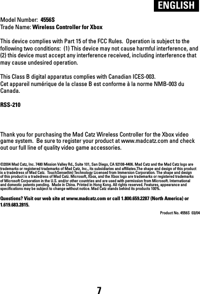 Model Number:  4556STrade Name: Wireless Controller for XboxThis device complies with Part 15 of the FCC Rules.  Operation is subject to the following two conditions:  (1) This device may not cause harmful interference, and (2) this device must accept any interference received, including interference that may cause undesired operation. This Class B digital apparatus complies with Canadian ICES-003.Cet appareil numérique de la classe B est conforme à la norme NMB-003 du Canada.RSS-210 Thank you for purchasing the Mad Catz Wireless Controller for the Xbox video game system.  Be sure to register your product at www.madcatz.com and check out our full line of quality video game accessories.©2004 Mad Catz, Inc. 7480 Mission Valley Rd., Suite 101, San Diego, CA 92108-4406. Mad Catz and the Mad Catz logo are trademarks or registered trademarks of Mad Catz, Inc., its subsidiaries and affiliates.The shape and design of this product is a tradedress of Mad Catz.  TouchSense(tm) Technology Licensed from Immersion Corporation. The shape and design of this product is a tradedress of Mad Catz. Microsoft, Xbox, and the Xbox logo are trademarks or registered trademarks of Microsoft Corporation in the U.S. and/or other countries and are used with permission from Microsoft. International and domestic patents pending.  Made in China. Printed in Hong Kong. All rights reserved. Features, appearance and specifications may be subject to change without notice. Mad Catz stands behind its products 100%.Questions? Visit our web site at www.madcatz.com or call 1.800.659.2287 (North America) or 1.619.683.2815.Product No. 4556S  03/04ENGLISH7