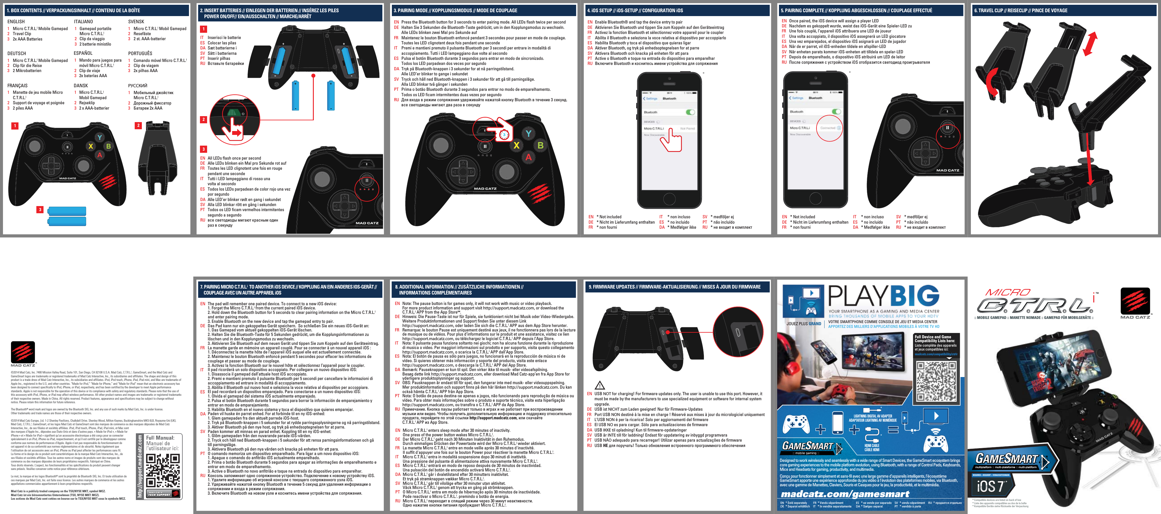 LIGHTNING DIGITAL AV ADAPTERADAPTATEUR LIGHTNING AV NUMÉRIQUEHDMI CABLECÂBLE HDMIFull Device and Game Compatibility Lists here:Liste complète des appareils et jeux compatibles ici:madcatz.com/compatibility/ctrlrJOUEZ PLUS GRAND VOTRE SMARTPHONE COMME CONSOLE DE JEU ET MEDIA CENTERAPPORTEZ DES MILLIERS D’APPLICATIONS MOBILES À VOTRE TV HDDesigned to work wirelessly and seamlessly with a wide range of Smart Devices, the GameSmart ecosystem brings core gaming experiences to the mobile platform evolution, using Bluetooth, with a range of Control Pads, Keyboards, Mice and Headsets for gaming, productivity, and multimedia.Conçu pour fonctionner simplement et sans-fil avec une large gamme d’appareils intelligents, l’écosystème GameSmart apporte une expérience approfondie du jeu vidéo à l’évolution des plateformes mobiles, via Bluetooth, avec une gamme de Manettes, Claviers, Souris et Casques pour le jeu, la productivité, et le multimédia.* продается отдельноRU* vendu séparément* vendido à parteSVPT* Sold separately* Separat erhältlichENDE* Vendu séparément* In vendita separatamenteFRIT* se vende por separado* Sælges separatESDAMICRO:: MOBILE GAMEPAD :: MANETTE NOMADE :: GAMEPAD FÜR MOBILGERÄTE ::* Compatible devices are listed on back of box* Liste des appareils compatibles au dos de la boîte* Kompatible Geräte siehe Rückseite der Verpackungmultiplatform :: multi-plateforme :: multi-plattformREQUIRES :: REQUIERT :: VORAUSSETZUNGEN*USB NOT for charging! For firmware updates only. The user is unable to use this port. However, it must be made by the manufacturers to use specialized equipment or software for internal system upgrade.USB ist NICHT zum Laden geeignet! Nur für Firmware-UpdatesPort USB NON destiné à la mise en charge ! Réservé aux mises à jour du micrologiciel uniquementL’USB NON è per la ricarica! Solo per aggiornamenti del firmwareEl USB NO es para cargar. Sólo para actualizaciones de firmwareUSB IKKE til opladning! Kun til firmware-opdateringerUSB är INTE till för laddning! Endast för uppdatering av inbyggd programvaraUSB NÃO adequado para recarregar! Utilizar apenas para actualizações de firmwareUSB НЕ для поручать! Только обновления встроенного программного обеспеченияENDEFRITESDASVPTRU1. BOX CONTENTS // VERPACKUNGSINHALT // CONTENU DE LA BOÎTE©2014 Mad Catz, Inc. 7480 Mission Valley Road, Suite 101, San Diego, CA 92108 U.S.A. Mad Catz, C.T.R.L.i, GameSmart, and the Mad Catz and GameSmart logos are trademarks or registered trademarks of Mad Catz Interactive, Inc., its subsidiaries and affiliates. The shape and design of this product is a trade dress of Mad Catz Interactive, Inc., its subsidiaries and affiliates. iPod, iPod touch, iPhone, iPad, iPad mini, and Mac are trademarks of Apple Inc., registered in the U.S. and other countries. “Made for iPod,” “Made for iPhone,” and “Made for iPad” mean that an electronic accessory has been designed to connect specifically to iPod, iPhone, or iPad, respectively, and has been certified by the developer to meet Apple performance standards. Apple is not responsible for the operation of this device or its compliance with safety and regulatory standards. Please note that the use of this accessory with iPod, iPhone, or iPad may affect wireless performance. All other product names and images are trademarks or registered trademarks of their respective owners. Made in China. All rights reserved. Product features, appearance and specifications may be subject to change without notice. Please retain this information for future reference.The Bluetooth® word mark and logos are owned by the Bluetooth SIG, Inc. and any use of such marks by Mad Catz, Inc. is under license.Other trademarks and trade names are those of their respective owners.©2014 Mad Catz Europe, Ltd. 1-2 Shenley Pavilions, Chalkdell Drive. Shenley Wood, Milton Keynes, Buckinghamshire MK5 6LB, Royaume-Uni (UK).Mad Catz, C.T.R.L.i, GameSmart, et les logos Mad Catz et GameSmart sont des marques de commerce ou des marques déposées de Mad Catz Interactive, Inc., de ses filiales et sociétés affiliées. iPod, iPod touch, iPhone, iPad, iPad mini, et Mac sontdes marques d’Apple Inc., déposées aux États-Unis et dans d’autres pays. « Made for iPod », « Made foriPhone » et « Made for iPad » signifient qu’un accessoire électronique a été conçu pour se connecterspécialement à un iPod, iPhone ou iPad, respectivement, et qu’il est certifié par le développeur commeconforme aux normes de performances d’Apple. Apple n’est pas responsable du fonctionnement decet appareil ni de sa conformité aux normes réglementaires et de sécurité. Notez également quel’utilisation de cet accessoire avec un iPod, iPhone ou iPad peut affecter les performances sans fil.La forme et le design de ce produit sont caractéristiques de la marque Mad Catz Interactive, Inc., deses filiales et sociétés affiliées. Tous les autres noms et images de produits sont des marques decommerce ou des marques déposées de leurs propriétaires respectifs. Fabriqué en Chine.Tous droits réservés. L’aspect, les fonctionnalités et les spécifications du produit peuvent changersans préavis. Veuillez conserver cette notice pour référence ultérieure.Le mot, la marque et les logos Bluetooth® sont la propriété de Bluetooth SIG, Inc. Et toute utilisation deces marques par Mad Catz, Inc. est faite sous licence. Les autres marques de commerce et les autresappellations commerciales appartiennent à leurs propriétaires respectifs. Mad Catz is a publicly traded company on the TSX/NYSE MKT, symbol MCZ.Mad Catz ist ein börsennotiertes Unternehmen (TSX, NYSE MKT: MCZ).Les actions de Mad Catz sont cotées en bourse sur le TSX/NYSE MKT sous le symbole MCZ. 123ENGLISHMicro C.T.R.L.i Mobile GamepadTravel Clip2x AAA Batteries123ITALIANOGamepad portatileMicro C.T.R.L.iClip da viaggio2 batterie ministilo123ESPAÑOLMando para juegos paramóvil Micro C.T.R.L.iClip de viaje2x baterías AAA123SVENSKMicro C.T.R.L.i Mobil GamepadResefäste2 st. AAA-batterier123DANSKMicro C.T.R.L.iMobil GamepadRejseklip2 x AAA-batterier123PORTUGUÊSComando móvel Micro C.T.R.L.iClip de viagem2x pilhas AAA123РУССКИЙМобильный джойстикMicro C.T.R.L.iДорожный фиксаторБатареи 2x AAA132123FRANÇAISManette de jeu mobile Micro C.T.R.L.iSupport de voyage et poignée2 piles AAA2. INSERT BATTERIES // EINLEGEN DER BATTERIEN // INSÉREZ LES PILES    POWER ON/OFF// EIN/AUSSCHALTEN // MARCHE/ARRÊT123DEUTSCHMicro C.T.R.L.i Mobile GamepadClip für die Reise2 MikrobatterienInserisci le batterieColocar las pilasSæt batterierne iSätt i batteriernaInserir pilhasВставьте батарейкиITESDASVPTRUAll LEDs flash once per secondAlle LEDs blinken ein Mal pro Sekunde rot aufToutes les LED clignotent une fois en rouge pendant une secondeTutti i LED lampeggiano di rosso unavolta al secondoTodos los LEDs parpadean de color rojo una vez por segundoAlle LED’er blinker rødt en gang i sekundetAlla LED blinkar rött en gång i sekundenTodos os LED ficam vermelhos intermitentes segundo a segundoвсе светодиоды мигают красным одинраз в секундуENDEFRITESDASVPTRU1331Press the Bluetooth button for 3 seconds to enter pairing mode. All LEDs flash twice per secondHalten Sie 3 Sekunden die Bluetooth-Taste gedrückt, um in den Kopplungsmodus zu wechseln.Alle LEDs blinken zwei Mal pro Sekunde aufMaintenez le bouton Bluetooth enfoncé pendant 3 secondes pour passer en mode de couplage. Toutes les LED clignotent deux fois pendant une secondePremi e mantieni premuto il pulsante Bluetooth per 3 secondi per entrare in modalità diaccoppiamento. Tutti i LED lampeggiano due volte al secondoPulsa el botón Bluetooth durante 3 segundos para entrar en modo de sincronizado.Todos los LED parpadean dos veces por segundoTryk på Bluetooth-knappen i 3 sekunder for at nå parringstilstand.Alle LED’er blinker to gange i sekundetTryck och håll ned Bluetooth-knappen i 3 sekunder för att gå till parningsläge.Alla LED blinkar två gånger i sekundenPrima o botão Bluetooth durante 3 segundos para entrar no modo de emparelhamento.Todos os LED ficam intermitentes duas vezes por segundoДля входа в режим сопряжения удерживайте нажатой кнопку Bluetooth в течение 3 секунд. все светодиоды мигают два раза в секундуENDEFRITESDASVPTRU3. PAIRING MODE // KOPPLUNGSMODUS // MODE DE COUPLAGE* medföljer ej* não incluído* не входит в комплектSVPTRU* non incluso* no incluido* Medfølger ikkeITESDA* Not included* Nicht im Lieferumfang enthalten* non fourni*ENDEFR31Enable Bluetooth® and tap the device entry to pairAktivieren Sie Bluetooth und tippen Sie zum Koppeln auf den GeräteeintragActivez la fonction Bluetooth et sélectionnez votre appareil pour le couplerAbilita il Bluetooth e seleziona la voce relativa al dispositivo per accoppiarloHabilita Bluetooth y toca el dispositivo que quieras ligarAktiver Bluetooth, og tryk på enhedsoptegnelsen for at parreAktivera Bluetooth och knacka på enheten för att paraActive o Bluetooth e toque na entrada do dispositivo para emparelharВключите Bluetooth и коснитесь имени устройства для сопряженияENDEFRITESDASVPTRU4. iOS SETUP // iOS-SETUP // CONFIGURATION iOS* medföljer ej* não incluído* не входит в комплектSVPTRU* non incluso* no incluido* Medfølger ikkeITESDA* Not included* Nicht im Lieferumfang enthalten* non fourni*ENDEFROnce paired, the iOS device will assign a player LEDNachdem es gekoppelt wurde, weist das iOS-Gerät eine Spieler-LED zuUne fois couplé, l’appareil iOS attribuera une LED de joueurUna volta accoppiato, il dispositivo iOS assegnerà un LED giocatoreUna vez emparejados, el dispositivo iOS asignará un LED de jugadorNår de er parret, vil iOS-enheden tildele en afspiller-LEDNär enheten parats kommer iOS-enheten att tilldela en spelar-LEDDepois de emparelhado, o dispositivo iOS atribuirá um LED de leitorПосле сопряжения с устройством iOS отобразится светодиод проигрывателяENDEFRITESDASVPTRU5. PAIRING COMPLETE // KOPPLUNG ABGESCHLOSSEN // COUPLAGE EFFECTUÉ 6. TRAVEL CLIP // REISECLIP // PINCE DE VOYAGEThe pad will remember one paired device. To connect to a new iOS device:1. Forget the Micro C.T.R.L.i from the current paired iOS device.2. Hold down the Bluetooth button for 5 seconds to clear pairing information on the Micro C.T.R.L.i  and enter pairing mode.3. Enable Bluetooth on the new device and tap the gamepad entry to pair.Das Pad kann nur ein gekoppeltes Gerät speichern.  So schließen Sie ein neues iOS-Gerät an:1. Das Gamepad vom aktuell gekoppelten iOS-Gerät löschen.2. Halten Sie die Bluetooth-Taste für 5 Sekunden gedrückt, um die Kopplungsinformationen zu löschen und in den Kopplungsmodus zu wechseln.3. Aktivieren Sie Bluetooth auf dem neuen Gerät und tippen Sie zum Koppeln auf den Geräteeintrag.La manette garde en mémoire un appareil couplé. Pour se connecter à un nouvel appareil iOS :1. Déconnectez la manette hôte de l’appareil iOS auquel elle est actuellement connectée.2. Maintenez le bouton Bluetooth enfoncé pendant 5 secondes pour effacer les informations de couplage et passer au mode de couplage.3. Activez la fonction Bluetooth sur le nouvel hôte et sélectionnez l’appareil pour le coupler.Il pad ricorderà un solo dispositivo accoppiato. Per collegare un nuovo dispositivo iOS:1. Disassocia il gamepad dall’attuale host iOS accoppiato.2. Premi e mantieni premuto il pulsante Bluetooth per 5 secondi per cancellare le informazioni di accoppiamento ed entrare in modalità di accoppiamento.3. Abilita il Bluetooth sul nuovo host e seleziona la voce relativa al dispositivo per accoppiare.El pad recordará un dispositivo emparejado. Para conectarse a un nuevo dispositivo iOS:1. Olvida el gamepad del sistema iOS actualmente emparejado.2. Pulsa el botón Bluetooth durante 5 segundos para borrar la información de emparejamiento y entrar en modo de emparejamiento.3. Habilita Bluetooth en el nuevo sistema y toca el dispositivo que quieres emparejar.Paden vil huske én parret enhed. For at forbinde til en ny iOS-enhed:1. Glem gamepaden fra den aktuelt parrede iOS-host.2. Tryk på Bluetooth-knappen i 5 sekunder for at rydde parringsoplysningerne og nå parringstilstand.3. Aktiver Bluetooth på den nye host, og tryk på enhedsoptegnelsen for at parre.Paden kommer att minnas en parad enhet. Koppling till en ny iOS-enhet:1. Glöm gamepaden från den nuvarande parade iOS-värden.2. Tryck och håll ned Bluetooth-knappen i 5 sekunder för att rensa parningsinformationen och gåtill parningsläge.3. Aktivera Bluetooth på den nya värden och knacka på enheten för att para.O comando memoriza um dispositivo emparelhado. Para ligar a um novo dispositivo iOS:1. Apague o comando do anfitrião iOS actualmente emparelhado.2. Prima o botão Bluetooth durante 5 segundos para apagar as informações de emparelhamento e entrar em modo de emparelhamento.3. Active o Bluetooth no novo anfitrião e toque na entrada do dispositivo para emparelhar.Консоль запоминает одно сопряженное устройство. Подключение к новому устройству iOS.1. Удалите информацию об игровой консоли с текущего сопряженного узла iOS.2. Удерживайте нажатой кнопку Bluetooth в течение 5 секунд для удаления информации о сопряжении и входа в режим сопряжения.3. Включите Bluetooth на новом узле и коснитесь имени устройства для сопряжения.ENDEFRITESDASVPTRU7. PAIRING MICRO C.T.R.L.i  TO ANOTHER iOS DEVICE // KOPPLUNG AN EIN ANDERES IOS-GERÄT //     COUPLAGE AVEC UN AUTRE APPAREIL iOSMicro C.T.R.L.i enters sleep mode after 30 minutes of inactivity.One press of the power button wakes Micro C.T.R.L.i.Der Micro C.T.R.L.i geht nach 30 Minuten Inaktivität in den Ruhemodus.Durch einmaliges Drücken der Powertaste wird der Micro C.T.R.L.i wieder aktiviert.La manette Micro C.T.R.L.i entre en mode veille après 30 minutes d&apos;inactivité.Il suffit d&apos;appuyer une fois sur le bouton Power pour réactiver la manette Micro C.T.R.L.i.Micro C.T.R.L.i entra in modalità sospensione dopo 30 minuti di inattività.Una pressione del pulsante di alimentazione attiva nuovamente Micro C.T.R.L.i.Micro C.T.R.L.i entrará en modo de reposo después de 30 minutos de inactividad.Una pulsación del botón de encendido activará Micro C.T.R.L.i.Micro C.T.R.L.i går i dvaletilstand efter 30 minutters inaktivitet.Et tryk på strømknappen vækker Micro C.T.R.L.i.Micro C.T.R.L.i går till viloläge efter 30 minuter utan aktivitet.Väck Micro C.T.R.L.i genom att trycka en gång på strömknappen.O Micro C.T.R.L.i entra em modo de hibernação após 30 minutos de inactividade.Pode reactivar o Micro C.T.R.L.i. premindo o botão de energia.Micro C.T.R.L.i переходит в спящий режим через 30 минут неактивности.Одно нажатие кнопки питания пробуждает Micro C.T.R.L.i.ENDEFRITESDASVPTRU8. ADDITIONAL INFORMATION // ZUSÄTZLICHE INFORMATIONEN //    INFORMATIONS COMPLÉMENTAIRESNote: The pause button is for games only, it will not work with music or video playback.For more product information and support visit http://support.madcatz.com, or download theC.T.R.L.i APP from the App StoreSM.Hinweis: Die Pause-Taste ist nur für Spiele, sie funktioniert nicht bei Musik oder Video-Wiedergabe. Weitere Produktinformationen und Support finden Sie unter diesem Link http://support.madcatz.com, oder laden Sie sich die C.T.R.L.i APP aus dem App Store herunter.Remarque: le bouton Pause est uniquement destiné aux jeux, il ne fonctionnera pas lors de la lecture de musique ou de vidéos. Pour plus d’informations sur le produit et une assistance, visitez ce lien http://support.madcatz.com, ou téléchargez le logiciel C.T.R.L.i APP depuis l’App Store.Nota: Il pulsante pausa funziona soltanto nei giochi; non ha alcuna funzione durante la riproduzione di musica o video. Per maggiori informazioni sul prodotto e per supporto, visita questo collegamento http://support.madcatz.com, o scarica la C.T.R.L.i APP dall’App Store.Nota: El botón de pausa es sólo para juegos, no funcionará en la reproducción de música ni de vídeo. Si quieres obtener más información y soporte del producto, visita este enlacehttp://support.madcatz.com, o descarga la C.T.R.L.i APP del App Store.Bemærk: Pauseknappen er kun til spil. Den virker ikke til musik- eller videoafspilning.Besøg dette link http://support.madcatz.com, eller download Mad Catz-app’en fra App Store for yderligere produktoplysninger og support.OBS: Pausknappen är endast till för spel, den fungerar inte med musik- eller videouppspelning.Mer produktinformation och support finns på den här länken http://support.madcatz.com. Du kan också hämta C.T.R.L.i APP från App Store.Nota: O botão de pausa destina-se apenas a jogos, não funcionando para reprodução de música ou vídeo. Para obter mais informações sobre o produto e suporte técnico, visite esta hiperligação http://support.madcatz.com, ou transfira o C.T.R.L.i APP da App Store.Примечание. Кнопка паузы работает только в играх и не работает при воспроизведении музыки или видео. Чтобы получить дополнительную информацию и поддержку относительно продукта, перейдите по этой ссылки http://support.madcatz.com, или скачайтеC.T.R.L.i APP из App Store.ENDEFRITESDASVPTRU2319. FIRMWARE UPDATES // FIRMWARE-AKTUALISIERUNG // MISES À JOUR DU FIRMWARE