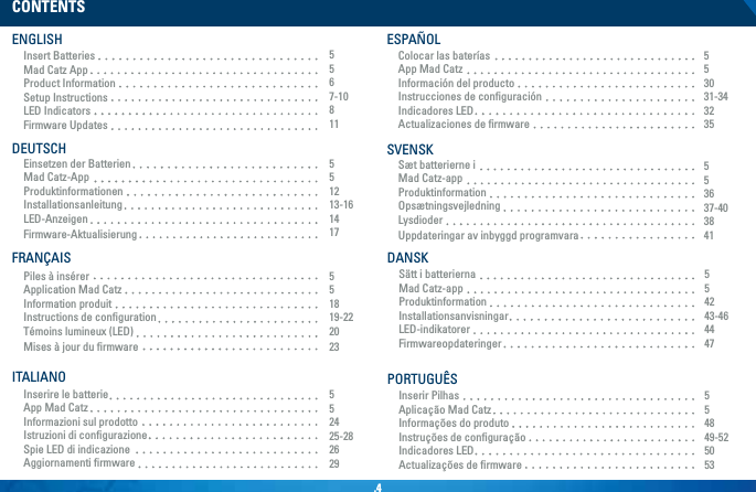 .4Piles à insérerApplication Mad CatzInformation produitInstructions de conﬁgurationTémoins lumineux (LED)Mises à jour du ﬁrmwareEinsetzen der BatterienMad Catz-AppProduktinformationenInstallationsanleitungLED-AnzeigenFirmware-AktualisierungCONTENTSENGLISHInsert BatteriesMad Catz AppProduct InformationSetup InstructionsLED IndicatorsFirmware Updates5567-10811551213-161417DEUTSCHInserire le batterieApp Mad CatzInformazioni sul prodottoIstruzioni di conﬁgurazioneSpie LED di indicazioneAggiornamenti ﬁrmware552425-282629ITALIANOColocar las bateríasApp Mad CatzInformación del productoInstrucciones de conﬁguraciónIndicadores LEDActualizaciones de ﬁrmware553031-343235ESPAÑOLSæt batterierne iMad Catz-appProduktinformationOpsætningsvejledningLysdioderUppdateringar av inbyggd programvara553637-403841SVENSKSätt i batteriernaMad Catz-appProduktinformationInstallationsanvisningarLED-indikatorerFirmwareopdateringer554243-464447DANSKInserir PilhasAplicação Mad CatzInformações do produtoInstruções de conﬁguraçãoIndicadores LEDActualizações de ﬁrmware554849-525053PORTUGUÊS551819-222023FRANÇAIS