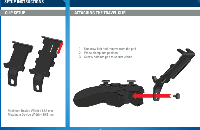 .7SETUP INSTRUCTIONSATTACHING THE TRAVEL CLIPCLIP SETUP 1.  Unscrew bolt and remove from the pad2.  Place clamp into position3.  Screw bolt into pad to secure clampMinimum Device Width = 58.6 mmMaximum Device Width = 80.5 mm