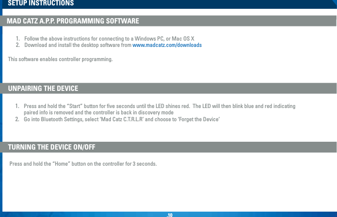 .10SETUP INSTRUCTIONSUNPAIRING THE DEVICETURNING THE DEVICE ON/OFF1.  Press and hold the “Start” button for ﬁve seconds until the LED shines red.  The LED will then blink blue and red indicating   paired info is removed and the controller is back in discovery mode2.  Go into Bluetooth Settings, select ‘Mad Catz C.T.R.L.R’ and choose to ‘Forget the Device’Press and hold the “Home” button on the controller for 3 seconds.MAD CATZ A.P.P. PROGRAMMING SOFTWARE1.  Follow the above instructions for connecting to a Windows PC, or Mac OS X2.  Download and install the desktop software from www.madcatz.com/downloadsThis software enables controller programming.