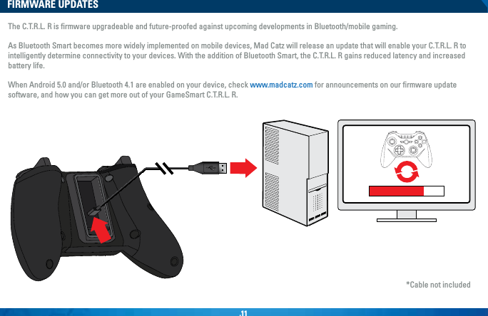 .11FIRMWARE UPDATESThe C.T.R.L. R is ﬁrmware upgradeable and future-proofed against upcoming developments in Bluetooth/mobile gaming. As Bluetooth Smart becomes more widely implemented on mobile devices, Mad Catz will release an update that will enable your C.T.R.L. R to intelligently determine connectivity to your devices. With the addition of Bluetooth Smart, the C.T.R.L. R gains reduced latency and increased battery life. When Android 5.0 and/or Bluetooth 4.1 are enabled on your device, check www.madcatz.com for announcements on our ﬁrmware update software, and how you can get more out of your GameSmart C.T.R.L. R.*Cable not included