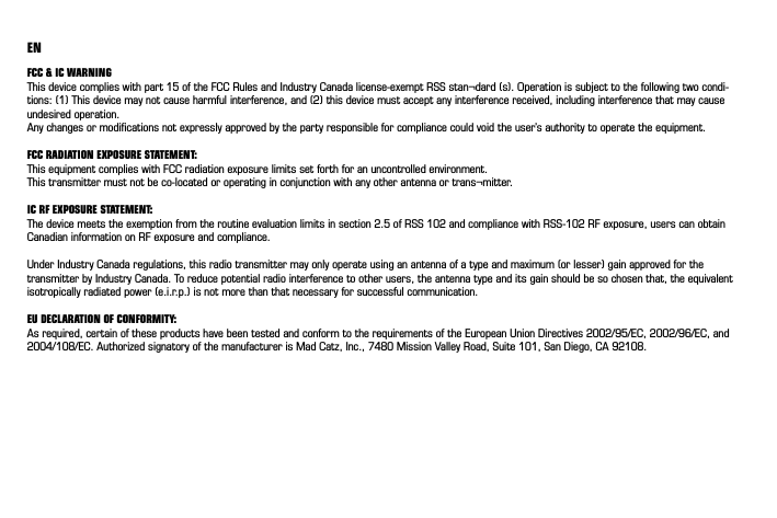 ENFCC &amp; IC WARNING This device complies with part 15 of the FCC Rules and Industry Canada license-exempt RSS stan¬dard (s). Operation is subject to the following two condi-tions: (1) This device may not cause harmful interference, and (2) this device must accept any interference received, including interference that may cause undesired operation. Any changes or modiﬁcations not expressly approved by the party responsible for compliance could void the user’s authority to operate the equipment. FCC RADIATION EXPOSURE STATEMENT: This equipment complies with FCC radiation exposure limits set forth for an uncontrolled environment. This transmitter must not be co-located or operating in conjunction with any other antenna or trans¬mitter. IC RF EXPOSURE STATEMENT: The device meets the exemption from the routine evaluation limits in section 2.5 of RSS 102 and compliance with RSS-102 RF exposure, users can obtain Canadian information on RF exposure and compliance. Under Industry Canada regulations, this radio transmitter may only operate using an antenna of a type and maximum (or lesser) gain approved for the transmitter by Industry Canada. To reduce potential radio interference to other users, the antenna type and its gain should be so chosen that, the equivalent isotropically radiated power (e.i.r.p.) is not more than that necessary for successful communication.EU DECLARATION OF CONFORMITY:As required, certain of these products have been tested and conform to the requirements of the European Union Directives 2002/95/EC, 2002/96/EC, and 2004/108/EC. Authorized signatory of the manufacturer is Mad Catz, Inc., 7480 Mission Valley Road, Suite 101, San Diego, CA 92108.