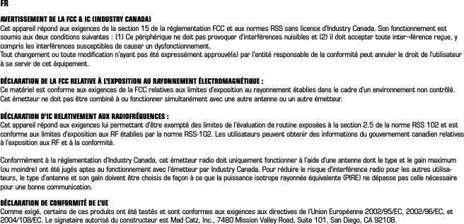 FRAVERTISSEMENT DE LA FCC &amp; IC (INDUSTRY CANADA) Cet appareil répond aux exigences de la section 15 de la réglementation FCC et aux normes RSS sans licence d’Industry Canada. Son fonctionnement est soumis aux deux conditions suivantes : (1) Ce périphérique ne doit pas provoquer d’interférences nuisibles et (2) il doit accepter toute inter¬férence reçue, y compris les interférences susceptibles de causer un dysfonctionnement. Tout changement ou toute modiﬁcation n’ayant pas été expressément approuvé(e) par l’entité responsable de la conformité peut annuler le droit de l’utilisateur à se servir de cet équipement. DÉCLARATION DE LA FCC RELATIVE À L’EXPOSITION AU RAYONNEMENT ÉLECTROMAGNÉTIQUE : Ce matériel est conforme aux exigences de la FCC relatives aux limites d’exposition au rayonnement établies dans le cadre d’un environnement non contrôlé. Cet émetteur ne doit pas être combiné à ou fonctionner simultanément avec une autre antenne ou un autre émetteur. DÉCLARATION D’IC RELATIVEMENT AUX RADIOFRÉQUENCES : Cet appareil répond aux exigences lui permettant d’être exempté des limites de l’évaluation de routine exposées à la section 2.5 de la norme RSS 102 et est conforme aux limites d’exposition aux RF établies par la norme RSS-102. Les utilisateurs peuvent obtenir des informations du gouvernement canadien relatives à l’exposition aux RF et à la conformité. Conformément à la réglementation d’Industry Canada, cet émetteur radio doit uniquement fonctionner à l’aide d’une antenne dont le type et le gain maximum (ou moindre) ont été jugés aptes au fonctionnement avec l’émetteur par Industry Canada. Pour réduire le risque d’interférence radio pour les autres utilisa-teurs, le type d’antenne et son gain doivent être choisis de façon à ce que la puissance isotrope rayonnée équivalente (PIRE) ne dépasse pas celle nécessaire pour une bonne communication.DÉCLARATION DE CONFORMITÉ DE L’UEComme exigé, certains de ces produits ont été testés et sont conformes aux exigences aux directives de l’Union Européenne 2002/95/EC, 2002/96/EC, et 2004/108/EC. Le signataire autorisé du constructeur est Mad Catz, Inc., 7480 Mission Valley Road, Suite 101, San Diego, CA 92108.