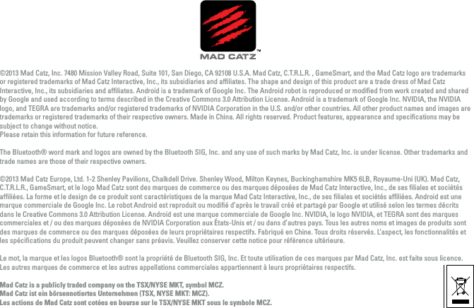 ©2013 Mad Catz, Inc. 7480 Mission Valley Road, Suite 101, San Diego, CA 92108 U.S.A. Mad Catz, C.T.R.L.R. , GameSmart, and the Mad Catz logo are trademarks or registered trademarks of Mad Catz Interactive, Inc., its subsidiaries and afﬁliates. The shape and design of this product are a trade dress of Mad Catz Interactive, Inc., its subsidiaries and afﬁliates. Android is a trademark of Google Inc. The Android robot is reproduced or modiﬁed from work created and shared by Google and used according to terms described in the Creative Commons 3.0 Attribution License. Android is a trademark of Google Inc. NVIDIA, the NVIDIA logo, and TEGRA are trademarks and/or registered trademarks of NVIDIA Corporation in the U.S. and/or other countries. All other product names and images are trademarks or registered trademarks of their respective owners. Made in China. All rights reserved. Product features, appearance and speciﬁcations may be subject to change without notice. Please retain this information for future reference.The Bluetooth® word mark and logos are owned by the Bluetooth SIG, Inc. and any use of such marks by Mad Catz, Inc. is under license. Other trademarks and trade names are those of their respective owners. ©2013 Mad Catz Europe, Ltd. 1-2 Shenley Pavilions, Chalkdell Drive. Shenley Wood, Milton Keynes, Buckinghamshire MK5 6LB, Royaume-Uni (UK). Mad Catz, C.T.R.L.R., GameSmart, et le logo Mad Catz sont des marques de commerce ou des marques déposées de Mad Catz Interactive, Inc., de ses ﬁliales et sociétés afﬁliées. La forme et le design de ce produit sont caractéristiques de la marque Mad Catz Interactive, Inc., de ses ﬁliales et sociétés afﬁliées. Android est une marque commerciale de Google Inc. Le robot Android est reproduit ou modiﬁé d’après le travail créé et partagé par Google et utilisé selon les termes décrits dans le Creative Commons 3.0 Attribution License. Android est une marque commerciale de Google Inc. NVIDIA, le logo NVIDIA, et TEGRA sont des marques commerciales et / ou des marques déposées de NVIDIA Corporation aux États-Unis et / ou dans d’autres pays. Tous les autres noms et images de produits sont des marques de commerce ou des marques déposées de leurs propriétaires respectifs. Fabriqué en Chine. Tous droits réservés. L’aspect, les fonctionnalités et les spéciﬁcations du produit peuvent changer sans préavis. Veuillez conserver cette notice pour référence ultérieure. Le mot, la marque et les logos Bluetooth® sont la propriété de Bluetooth SIG, Inc. Et toute utilisation de ces marques par Mad Catz, Inc. est faite sous licence. Les autres marques de commerce et les autres appellations commerciales appartiennent à leurs propriétaires respectifs.Mad Catz is a publicly traded company on the TSX/NYSE MKT, symbol MCZ.Mad Catz ist ein börsennotiertes Unternehmen (TSX, NYSE MKT: MCZ).Les actions de Mad Catz sont cotées en bourse sur le TSX/NYSE MKT sous le symbole MCZ.FCC ID: P25D243710A4512CIC: 4633A-43710AC FCC ID:  VHVBTVD1154IC: 4633A-43710ARR    211-121005MOUSE DONGLE KCC-CRM-MAD-43710C  KCC-4633A-43710R R   211-121008