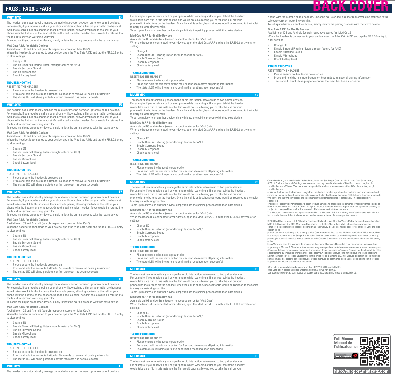 FAQS :: FAQS :: FAQS     For example, if you receive a call on your phone whilst watching a ﬁlm on your tablet the headsetwould take care if it. In this instance the ﬁlm would pause, allowing you to take the call on yourphone with the buttons on the headset. Once the call is ended, headset focus would be returned to the tablet to carry on watching your ﬁlm. To set up multisync on another device, simply initiate the pairing process with that extra device.Mad Catz A.P.P. for Mobile DevicesAvailable on iOS and Android (search respective stores for ‘Mad Catz’)When the headset is connected to your device, open the Mad Catz A.P.P. and tap the F.R.E.Q.9 entry to alter settings•        Change EQ•        Enable Binaural Filtering (listen-through feature for ANC)•        Enable Surround Sound•        Enable Microphone•        Check battery levelTROUBLESHOOTINGRESETTING THE HEADSET•        Please ensure the headset is powered on •        Press and hold the mic mute button for 5 seconds to remove all pairing information•        The status LED will shine purple to confirm the reset has been successfulMULTISYNCThe headset can automatically manage the audio interaction between up to two paired devices.For example, if you receive a call on your phone whilst watching a ﬁlm on your tablet the headsetwould take care if it. In this instance the ﬁlm would pause, allowing you to take the call on yourphone with the buttons on the headset. Once the call is ended, headset focus would be returned to the tablet to carry on watching your ﬁlm. To set up multisync on another device, simply initiate the pairing process with that extra device.Mad Catz A.P.P. for Mobile DevicesAvailable on iOS and Android (search respective stores for ‘Mad Catz’)When the headset is connected to your device, open the Mad Catz A.P.P. and tap the F.R.E.Q.9 entry to alter settings•        Change EQ•        Enable Binaural Filtering (listen-through feature for ANC)•        Enable Surround Sound•        Enable Microphone•        Check battery levelTROUBLESHOOTINGRESETTING THE HEADSET•        Please ensure the headset is powered on •        Press and hold the mic mute button for 5 seconds to remove all pairing information•        The status LED will shine purple to confirm the reset has been successfulMULTISYNCThe headset can automatically manage the audio interaction between up to two paired devices.For example, if you receive a call on your phone whilst watching a ﬁlm on your tablet the headsetwould take care if it. In this instance the ﬁlm would pause, allowing you to take the call on yourphone with the buttons on the headset. Once the call is ended, headset focus would be returned to the tablet to carry on watching your ﬁlm. To set up multisync on another device, simply initiate the pairing process with that extra device.Mad Catz A.P.P. for Mobile DevicesAvailable on iOS and Android (search respective stores for ‘Mad Catz’)When the headset is connected to your device, open the Mad Catz A.P.P. and tap the F.R.E.Q.9 entry to alter settings•        Change EQ•        Enable Binaural Filtering (listen-through feature for ANC)•        Enable Surround Sound•        Enable Microphone•        Check battery levelTROUBLESHOOTINGRESETTING THE HEADSET•        Please ensure the headset is powered on •        Press and hold the mic mute button for 5 seconds to remove all pairing information•        The status LED will shine purple to confirm the reset has been successfulMULTISYNCThe headset can automatically manage the audio interaction between up to two paired devices.For example, if you receive a call on your phone whilst watching a ﬁlm on your tablet the headsetwould take care if it. In this instance the ﬁlm would pause, allowing you to take the call on yourphone with the buttons on the headset. Once the call is ended, headset focus would be returned to the tablet to carry on watching your ﬁlm. To set up multisync on another device, simply initiate the pairing process with that extra device.Mad Catz A.P.P. for Mobile DevicesAvailable on iOS and Android (search respective stores for ‘Mad Catz’)When the headset is connected to your device, open the Mad Catz A.P.P. and tap the F.R.E.Q.9 entry to alter settings•        Change EQ•        Enable Binaural Filtering (listen-through feature for ANC)•        Enable Surround Sound•        Enable Microphone•        Check battery levelTROUBLESHOOTINGRESETTING THE HEADSET•        Please ensure the headset is powered on •        Press and hold the mic mute button for 5 seconds to remove all pairing information•        The status LED will shine purple to confirm the reset has been successfulMULTISYNCThe headset can automatically manage the audio interaction between up to two paired devices.For example, if you receive a call on your phone whilst watching a ﬁlm on your tablet the headsetwould take care if it. In this instance the ﬁlm would pause, allowing you to take the call on yourphone with the buttons on the headset. Once the call is ended, headset focus would be returned to the tablet to carry on watching your ﬁlm. To set up multisync on another device, simply initiate the pairing process with that extra device.Mad Catz A.P.P. for Mobile DevicesAvailable on iOS and Android (search respective stores for ‘Mad Catz’)When the headset is connected to your device, open the Mad Catz A.P.P. and tap the F.R.E.Q.9 entry to alter settings•        Change EQ•        Enable Binaural Filtering (listen-through feature for ANC)•        Enable Surround Sound•        Enable Microphone•        Check battery levelTROUBLESHOOTINGRESETTING THE HEADSET•        Please ensure the headset is powered on •        Press and hold the mic mute button for 5 seconds to remove all pairing information•        The status LED will shine purple to confirm the reset has been successfulFull Manual:Manuel de l’utilisateur ici:http://support.madcatz.comMad Catz is a publicly traded company on the TSX/NYSE MKT, symbol MCZ.Mad Catz ist ein börsennotiertes Unternehmen (TSX, NYSE MKT: MCZ).Les actions de Mad Catz sont cotées en bourse sur le TSX/NYSE MKT sous le symbole MCZ.©2014 Mad Catz, Inc. 7480 Mission Valley Road, Suite 101, San Diego, CA 92108 U.S.A. Mad Catz, GameSmart, S.T.R.I.K.E.M, and the Mad Catz logo are trademarks or registered trademarks of Mad Catz Interactive, Inc., its subsidiaries and affiliates. The shape and design of this product is a trade dress of Mad Catz Interactive, Inc., its subsidiaries andaffiliates. Android is a trademark of Google Inc. The Android robot is reproduced or modified from work created and shared by Google and used according to terms described in the Creative Commons 3.0 Attribution License. Microsoft, Windows, and the Windows logos are trademarks of the Microsoft group of companies. This product is not sponsored,endorsed or approved by Microsoft. All other product names and images are trademarks or registered trademarks of their respective owners. Made in China. All rights reserved. Product features, appearance and specifications may be subject to change without notice. Please retain this information for future reference.The Bluetooth® word mark and logos are owned by the Bluetooth SIG, Inc. and any use of such marks by Mad Catz, Inc. is under license. Other trademarks and trade names are those of their respective owners.©2014 Mad Catz Europe, Ltd. 1-2 Shenley Pavilions, Chalkdell Drive. Shenley Wood, Milton Keynes, Buckinghamshire MK5 6LB, Royaume-Uni (UK). Mad Catz, GameSmart, S.T.R.I.K.E.M et le logo Mad Catz sont des marques de commerce ou des marques déposées de Mad Catz Interactive, Inc., de ses filiales et sociétés affiliées. La forme et le design de ceproduit est un caractéristique de la marque Mad Catz Interactive, Inc., de ses filiales et sociétés affiliées. Android est une marque commerciale de Google Inc. Le robot Android est reproduit ou modifié d&apos;après le travail créé et partagé par Google et utilisé selon les termes décrits dans le Creative Commons 3.0 Attribution License. Microsoft, Windows, et leslogos Windows sont des marques de commerce du groupe Microsoft. Ce produit n’est ni garanti, ni homologué, ni approuvé par Microsoft. Tous les autres noms et images de produits sont des marques de commerce ou des marques déposées de leurs propriétaires respectifs. Fabriqué en Chine. Tous droits réservés. L’aspect, les fonctionnalités et lesspécifications du produit peuvent changer sans préavis. Veuillez conserver cette notice pour référence ultérieure.Le mot, la marque et les logos Bluetooth® sont la propriété de Bluetooth SIG, Inc. Et toute utilisation de ces marques par Mad Catz, Inc. est faite sous licence. Les autres marques de commerce et les autres appellations commerciales appartiennent à leurs propriétaires respectifs.MULTISYNCThe headset can automatically manage the audio interaction between up to two paired devices.For example, if you receive a call on your phone whilst watching a ﬁlm on your tablet the headsetwould take care if it. In this instance the ﬁlm would pause, allowing you to take the call on yourphone with the buttons on the headset. Once the call is ended, headset focus would be returned to the tablet to carry on watching your ﬁlm. To set up multisync on another device, simply initiate the pairing process with that extra device.Mad Catz A.P.P. for Mobile DevicesAvailable on iOS and Android (search respective stores for ‘Mad Catz’)When the headset is connected to your device, open the Mad Catz A.P.P. and tap the F.R.E.Q.9 entry to alter settings•        Change EQ•        Enable Binaural Filtering (listen-through feature for ANC)•        Enable Surround Sound•        Enable Microphone•        Check battery levelTROUBLESHOOTINGRESETTING THE HEADSET•        Please ensure the headset is powered on •        Press and hold the mic mute button for 5 seconds to remove all pairing information•        The status LED will shine purple to confirm the reset has been successfulMULTISYNCThe headset can automatically manage the audio interaction between up to two paired devices.For example, if you receive a call on your phone whilst watching a ﬁlm on your tablet the headsetwould take care if it. In this instance the ﬁlm would pause, allowing you to take the call on yourphone with the buttons on the headset. Once the call is ended, headset focus would be returned to the tablet to carry on watching your ﬁlm. To set up multisync on another device, simply initiate the pairing process with that extra device.Mad Catz A.P.P. for Mobile DevicesAvailable on iOS and Android (search respective stores for ‘Mad Catz’)When the headset is connected to your device, open the Mad Catz A.P.P. and tap the F.R.E.Q.9 entry to alter settings•        Change EQ•        Enable Binaural Filtering (listen-through feature for ANC)•        Enable Surround Sound•        Enable Microphone•        Check battery levelTROUBLESHOOTINGRESETTING THE HEADSET•        Please ensure the headset is powered on •        Press and hold the mic mute button for 5 seconds to remove all pairing information•        The status LED will shine purple to confirm the reset has been successfulMULTISYNCThe headset can automatically manage the audio interaction between up to two paired devices.For example, if you receive a call on your phone whilst watching a ﬁlm on your tablet the headsetwould take care if it. In this instance the ﬁlm would pause, allowing you to take the call on yourphone with the buttons on the headset. Once the call is ended, headset focus would be returned to the tablet to carry on watching your ﬁlm. To set up multisync on another device, simply initiate the pairing process with that extra device.Mad Catz A.P.P. for Mobile DevicesAvailable on iOS and Android (search respective stores for ‘Mad Catz’)When the headset is connected to your device, open the Mad Catz A.P.P. and tap the F.R.E.Q.9 entry to alter settings•        Change EQ•        Enable Binaural Filtering (listen-through feature for ANC)•        Enable Surround Sound•        Enable Microphone•        Check battery levelTROUBLESHOOTINGRESETTING THE HEADSET•        Please ensure the headset is powered on •        Press and hold the mic mute button for 5 seconds to remove all pairing information•        The status LED will shine purple to confirm the reset has been successfulMULTISYNCThe headset can automatically manage the audio interaction between up to two paired devices.For example, if you receive a call on your phone whilst watching a ﬁlm on your tablet the headsetwould take care if it. In this instance the ﬁlm would pause, allowing you to take the call on yourphone with the buttons on the headset. Once the call is ended, headset focus would be returned to the tablet to carry on watching your ﬁlm. To set up multisync on another device, simply initiate the pairing process with that extra device.Mad Catz A.P.P. for Mobile DevicesAvailable on iOS and Android (search respective stores for ‘Mad Catz’)When the headset is connected to your device, open the Mad Catz A.P.P. and tap the F.R.E.Q.9 entry to alter settings•        Change EQ•        Enable Binaural Filtering (listen-through feature for ANC)•        Enable Surround Sound•        Enable Microphone•        Check battery levelTROUBLESHOOTINGRESETTING THE HEADSET•        Please ensure the headset is powered on •        Press and hold the mic mute button for 5 seconds to remove all pairing information•        The status LED will shine purple to confirm the reset has been successfulMULTISYNCThe headset can automatically manage the audio interaction between up to two paired devices.ENDEFRITSVDAPTRUESBACK COVER