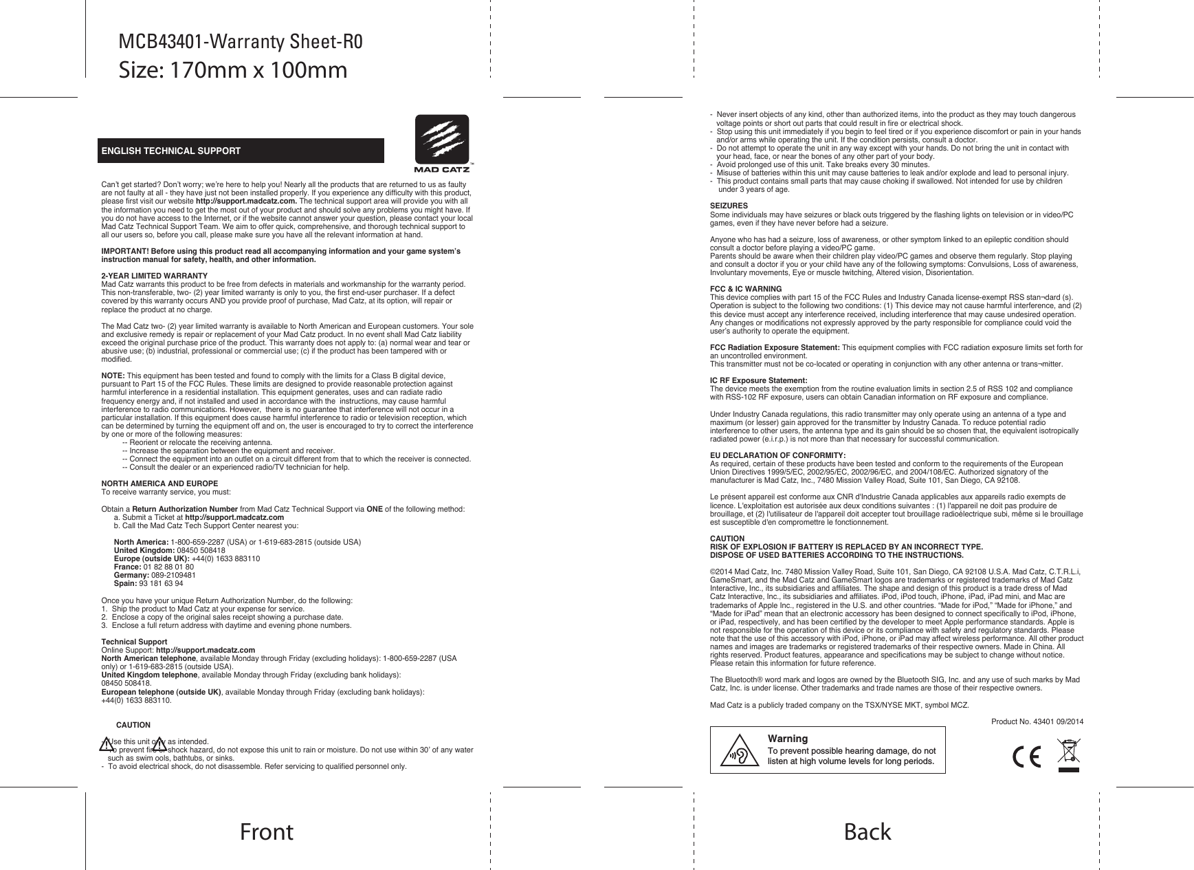   ENGLISH TECHNICAL SUPPORTCan’t get started? Don’t worry; we’re here to help you! Nearly all the products that are returned to us as faulty are not faulty at all - they have just not been installed properly. If you experience any difficulty with this product, please first visit our website http://support.madcatz.com. The technical support area will provide you with all the information you need to get the most out of your product and should solve any problems you might have. If you do not have access to the Internet, or if the website cannot answer your question, please contact your local Mad Catz Technical Support Team. We aim to offer quick, comprehensive, and thorough technical support to all our users so, before you call, please make sure you have all the relevant information at hand.IMPORTANT! Before using this product read all accompanying information and your game system’s instruction manual for safety, health, and other information.2-YEAR LIMITED WARRANTYMad Catz warrants this product to be free from defects in materials and workmanship for the warranty period. This non-transferable, two- (2) year limited warranty is only to you, the first end-user purchaser. If a defect covered by this warranty occurs AND you provide proof of purchase, Mad Catz, at its option, will repair or replace the product at no charge.The Mad Catz two- (2) year limited warranty is available to North American and European customers. Your sole and exclusive remedy is repair or replacement of your Mad Catz product. In no event shall Mad Catz liability exceed the original purchase price of the product. This warranty does not apply to: (a) normal wear and tear or abusive use; (b) industrial, professional or commercial use; (c) if the product has been tampered with or modified.NOTE: This equipment has been tested and found to comply with the limits for a Class B digital device, pursuant to Part 15 of the FCC Rules. These limits are designed to provide reasonable protection against harmful interference in a residential installation. This equipment generates, uses and can radiate radio  frequency energy and, if not installed and used in accordance with the  instructions, may cause harmful interference to radio communications. However,  there is no guarantee that interference will not occur in a particular installation. If this equipment does cause harmful interference to radio or television reception, which can be determined by turning the equipment off and on, the user is encouraged to try to correct the interference by one or more of the following measures:          -- Reorient or relocate the receiving antenna.          -- Increase the separation between the equipment and receiver.             -- Connect the equipment into an outlet on a circuit different from that to which the receiver is connected.          -- Consult the dealer or an experienced radio/TV technician for help.NORTH AMERICA AND EUROPETo receive warranty service, you must:Obtain a Return Authorization Number from Mad Catz Technical Support via ONE of the following method:      a. Submit a Ticket at http://support.madcatz.com      b. Call the Mad Catz Tech Support Center nearest you:       North America: 1-800-659-2287 (USA) or 1-619-683-2815 (outside USA)      United Kingdom: 08450 508418      Europe (outside UK): +44(0) 1633 883110      France: 01 82 88 01 80      Germany: 089-2109481      Spain: 93 181 63 94Once you have your unique Return Authorization Number, do the following:1.  Ship the product to Mad Catz at your expense for service.2.  Enclose a copy of the original sales receipt showing a purchase date.3.  Enclose a full return address with daytime and evening phone numbers.Technical SupportOnline Support: http://support.madcatz.comNorth American telephone, available Monday through Friday (excluding holidays): 1-800-659-2287 (USA only) or 1-619-683-2815 (outside USA).United Kingdom telephone, available Monday through Friday (excluding bank holidays): 08450 508418.European telephone (outside UK), available Monday through Friday (excluding bank holidays): +44(0) 1633 883110.       CAUTION-  Use this unit only as intended.-  To prevent fire or shock hazard, do not expose this unit to rain or moisture. Do not use within 30’ of any water    such as swim ools, bathtubs, or sinks.-  To avoid electrical shock, do not disassemble. Refer servicing to qualified personnel only.-  Never insert objects of any kind, other than authorized items, into the product as they may touch dangerous    voltage points or short out parts that could result in fire or electrical shock.-  Stop using this unit immediately if you begin to feel tired or if you experience discomfort or pain in your hands    and/or arms while operating the unit. If the condition persists, consult a doctor.-  Do not attempt to operate the unit in any way except with your hands. Do not bring the unit in contact with    your head, face, or near the bones of any other part of your body.-  Avoid prolonged use of this unit. Take breaks every 30 minutes.-  Misuse of batteries within this unit may cause batteries to leak and/or explode and lead to personal injury.-  This product contains small parts that may cause choking if swallowed. Not intended for use by children     under 3 years of age.SEIZURESSome individuals may have seizures or black outs triggered by the flashing lights on television or in video/PC games, even if they have never before had a seizure. Anyone who has had a seizure, loss of awareness, or other symptom linked to an epileptic condition should consult a doctor before playing a video/PC game.Parents should be aware when their children play video/PC games and observe them regularly. Stop playing and consult a doctor if you or your child have any of the following symptoms: Convulsions, Loss of awareness, Involuntary movements, Eye or muscle twitching, Altered vision, Disorientation.FCC &amp; IC WARNING This device complies with part 15 of the FCC Rules and Industry Canada license-exempt RSS stan¬dard (s). Operation is subject to the following two conditions: (1) This device may not cause harmful interference, and (2) this device must accept any interference received, including interference that may cause undesired operation. Any changes or modifications not expressly approved by the party responsible for compliance could void the user’s authority to operate the equipment. FCC Radiation Exposure Statement: This equipment complies with FCC radiation exposure limits set forth for an uncontrolled environment.        This transmitter must not be co-located or operating in conjunction with any other antenna or trans¬mitter. IC RF Exposure Statement: The device meets the exemption from the routine evaluation limits in section 2.5 of RSS 102 and compliance with RSS-102 RF exposure, users can obtain Canadian information on RF exposure and compliance. Under Industry Canada regulations, this radio transmitter may only operate using an antenna of a type and maximum (or lesser) gain approved for the transmitter by Industry Canada. To reduce potential radio interference to other users, the antenna type and its gain should be so chosen that, the equivalent isotropically radiated power (e.i.r.p.) is not more than that necessary for successful communication.EU DECLARATION OF CONFORMITY:As required, certain of these products have been tested and conform to the requirements of the European Union Directives 1999/5/EC, 2002/95/EC, 2002/96/EC, and 2004/108/EC. Authorized signatory of the manufacturer is Mad Catz, Inc., 7480 Mission Valley Road, Suite 101, San Diego, CA 92108.Le présent appareil est conforme aux CNR d&apos;Industrie Canada applicables aux appareils radio exempts de licence. L&apos;exploitation est autorisée aux deux conditions suivantes : (1) l&apos;appareil ne doit pas produire de brouillage, et (2) l&apos;utilisateur de l&apos;appareil doit accepter tout brouillage radioélectrique subi, même si le brouillage est susceptible d&apos;en compromettre le fonctionnement.CAUTIONRISK OF EXPLOSION IF BATTERY IS REPLACED BY AN INCORRECT TYPE.DISPOSE OF USED BATTERIES ACCORDING TO THE INSTRUCTIONS.©2014 Mad Catz, Inc. 7480 Mission Valley Road, Suite 101, San Diego, CA 92108 U.S.A. Mad Catz, C.T.R.L.i, GameSmart, and the Mad Catz and GameSmart logos are trademarks or registered trademarks of Mad Catz Interactive, Inc., its subsidiaries and affiliates. The shape and design of this product is a trade dress of Mad Catz Interactive, Inc., its subsidiaries and affiliates. iPod, iPod touch, iPhone, iPad, iPad mini, and Mac are trademarks of Apple Inc., registered in the U.S. and other countries. “Made for iPod,” “Made for iPhone,” and “Made for iPad” mean that an electronic accessory has been designed to connect specifically to iPod, iPhone, or iPad, respectively, and has been certified by the developer to meet Apple performance standards. Apple is not responsible for the operation of this device or its compliance with safety and regulatory standards. Please note that the use of this accessory with iPod, iPhone, or iPad may affect wireless performance. All other product names and images are trademarks or registered trademarks of their respective owners. Made in China. All rights reserved. Product features, appearance and specifications may be subject to change without notice. Please retain this information for future reference.The Bluetooth® word mark and logos are owned by the Bluetooth SIG, Inc. and any use of such marks by Mad Catz, Inc. is under license. Other trademarks and trade names are those of their respective owners.Mad Catz is a publicly traded company on the TSX/NYSE MKT, symbol MCZ.Product No. 43401 09/2014Front BackSize: 170mm x 100mmMCB43401-Warranty Sheet-R0WarningTo prevent possible hearing damage, do not listen at high volume levels for long periods.