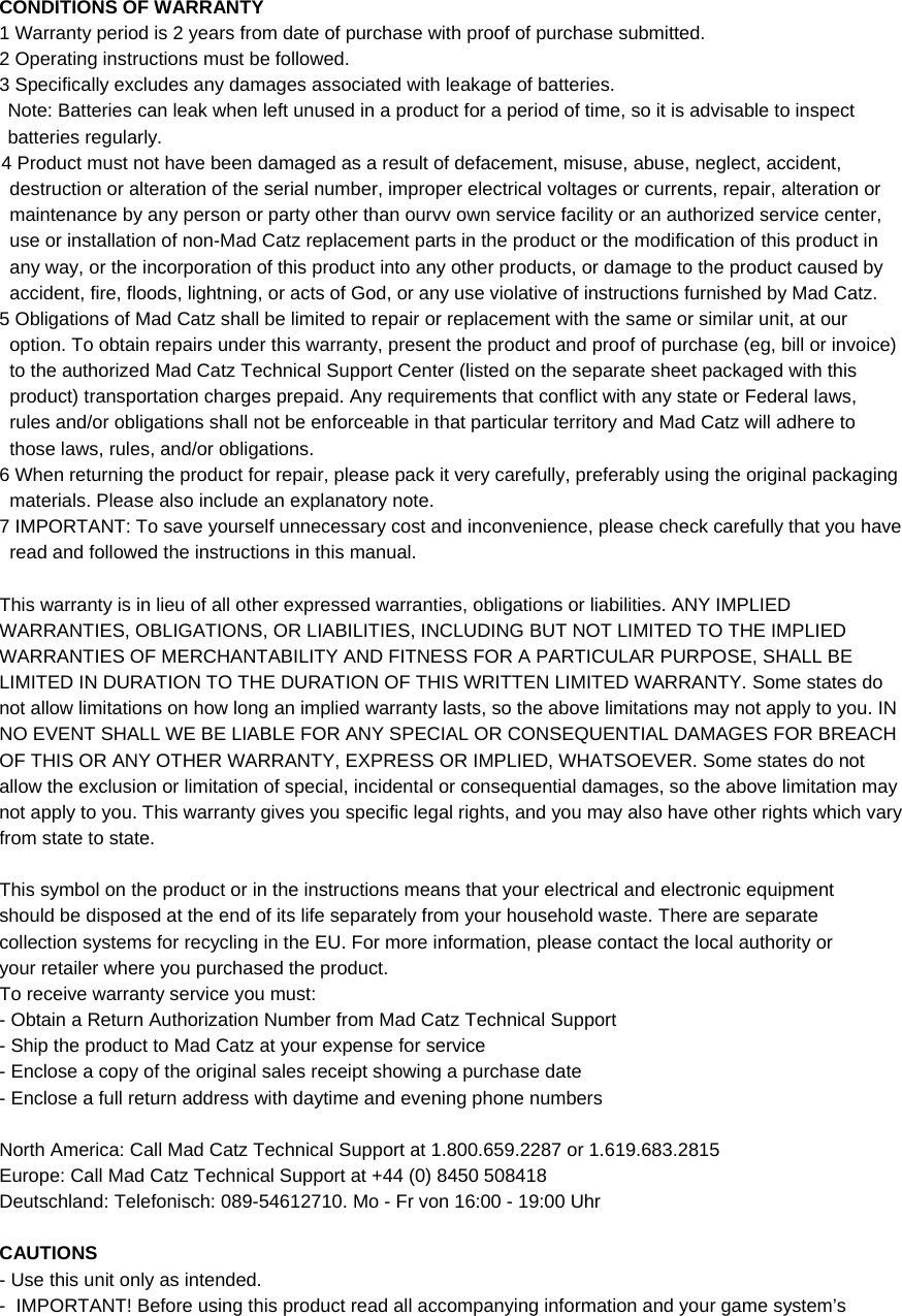  CONDITIONS OF WARRANTY 1 Warranty period is 2 years from date of purchase with proof of purchase submitted. 2 Operating instructions must be followed. 3 Specifically excludes any damages associated with leakage of batteries. Note: Batteries can leak when left unused in a product for a period of time, so it is advisable to inspect batteries regularly. 4 Product must not have been damaged as a result of defacement, misuse, abuse, neglect, accident, destruction or alteration of the serial number, improper electrical voltages or currents, repair, alteration or maintenance by any person or party other than ourvv own service facility or an authorized service center, use or installation of non-Mad Catz replacement parts in the product or the modification of this product in any way, or the incorporation of this product into any other products, or damage to the product caused by accident, fire, floods, lightning, or acts of God, or any use violative of instructions furnished by Mad Catz. 5 Obligations of Mad Catz shall be limited to repair or replacement with the same or similar unit, at our option. To obtain repairs under this warranty, present the product and proof of purchase (eg, bill or invoice) to the authorized Mad Catz Technical Support Center (listed on the separate sheet packaged with this product) transportation charges prepaid. Any requirements that conflict with any state or Federal laws, rules and/or obligations shall not be enforceable in that particular territory and Mad Catz will adhere to those laws, rules, and/or obligations. 6 When returning the product for repair, please pack it very carefully, preferably using the original packaging materials. Please also include an explanatory note. 7 IMPORTANT: To save yourself unnecessary cost and inconvenience, please check carefully that you have read and followed the instructions in this manual.  This warranty is in lieu of all other expressed warranties, obligations or liabilities. ANY IMPLIED WARRANTIES, OBLIGATIONS, OR LIABILITIES, INCLUDING BUT NOT LIMITED TO THE IMPLIED WARRANTIES OF MERCHANTABILITY AND FITNESS FOR A PARTICULAR PURPOSE, SHALL BE LIMITED IN DURATION TO THE DURATION OF THIS WRITTEN LIMITED WARRANTY. Some states do not allow limitations on how long an implied warranty lasts, so the above limitations may not apply to you. IN NO EVENT SHALL WE BE LIABLE FOR ANY SPECIAL OR CONSEQUENTIAL DAMAGES FOR BREACH OF THIS OR ANY OTHER WARRANTY, EXPRESS OR IMPLIED, WHATSOEVER. Some states do not allow the exclusion or limitation of special, incidental or consequential damages, so the above limitation may not apply to you. This warranty gives you specific legal rights, and you may also have other rights which vary from state to state.  This symbol on the product or in the instructions means that your electrical and electronic equipment  should be disposed at the end of its life separately from your household waste. There are separate  collection systems for recycling in the EU. For more information, please contact the local authority or  your retailer where you purchased the product. To receive warranty service you must:  - Obtain a Return Authorization Number from Mad Catz Technical Support - Ship the product to Mad Catz at your expense for service - Enclose a copy of the original sales receipt showing a purchase date  - Enclose a full return address with daytime and evening phone numbers  North America: Call Mad Catz Technical Support at 1.800.659.2287 or 1.619.683.2815 Europe: Call Mad Catz Technical Support at +44 (0) 8450 508418 Deutschland: Telefonisch: 089-54612710. Mo - Fr von 16:00 - 19:00 Uhr  CAUTIONS - Use this unit only as intended. -  IMPORTANT! Before using this product read all accompanying information and your game system’s 