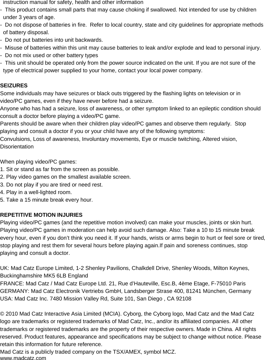 instruction manual for safety, health and other information -  This product contains small parts that may cause choking if swallowed. Not intended for use by children under 3 years of age. -  Do not dispose of batteries in fire.  Refer to local country, state and city guidelines for appropriate methods of battery disposal. -  Do not put batteries into unit backwards. -  Misuse of batteries within this unit may cause batteries to leak and/or explode and lead to personal injury. -  Do not mix used or other battery types -  This unit should be operated only from the power source indicated on the unit. If you are not sure of the type of electrical power supplied to your home, contact your local power company.  SEIZURES Some individuals may have seizures or black outs triggered by the flashing lights on television or in video/PC games, even if they have never before had a seizure. Anyone who has had a seizure, loss of awareness, or other symptom linked to an epileptic condition should consult a doctor before playing a video/PC game. Parents should be aware when their children play video/PC games and observe them regularly.  Stop playing and consult a doctor if you or your child have any of the following symptoms: Convulsions, Loss of awareness, Involuntary movements, Eye or muscle twitching, Altered vision, Disorientation  When playing video/PC games: 1. Sit or stand as far from the screen as possible. 2. Play video games on the smallest available screen. 3. Do not play if you are tired or need rest. 4. Play in a well-lighted room. 5. Take a 15 minute break every hour.  REPETITIVE MOTION INJURIES Playing video/PC games (and the repetitive motion involved) can make your muscles, joints or skin hurt.  Playing video/PC games in moderation can help avoid such damage. Also: Take a 10 to 15 minute break every hour, even if you don’t think you need it. If your hands, wrists or arms begin to hurt or feel sore or tired, stop playing and rest them for several hours before playing again.If pain and soreness continues, stop playing and consult a doctor.  UK: Mad Catz Europe Limited, 1-2 Shenley Pavilions, Chalkdell Drive, Shenley Woods, Milton Keynes, Buckinghamshire MK5 6LB England FRANCE: Mad Catz / Mad Catz Europe Ltd. 21, Rue d’Hauteville, Esc.B, 4ème Etage, F-75010 Paris  GERMANY: Mad Catz Electronik Vertriebs GmbH, Landsberger Strase 400, 81241 München, Germany USA: Mad Catz Inc. 7480 Mission Valley Rd, Suite 101, San Diego , CA 92108  © 2010 Mad Catz Interactive Asia Limited (MCIA). Cyborg, the Cyborg logo, Mad Catz and the Mad Catz logo are trademarks or registered trademarks of Mad Catz, Inc., and/or its affiliated companies. All other trademarks or registered trademarks are the property of their respective owners. Made in China. All rights reserved. Product features, appearance and specifications may be subject to change without notice. Please retain this information for future reference. Mad Catz is a publicly traded company on the TSX/AMEX, symbol MCZ.   www.madcatz.com 