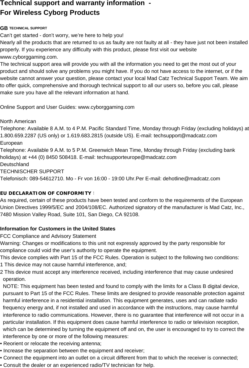 Technical support and warranty information  -  For Wireless Cyborg Products  GB TECHNICAL SUPPORT Can’t get started - don’t worry, we’re here to help you! Nearly all the products that are returned to us as faulty are not faulty at all - they have just not been installed properly. If you experience any difficulty with this product, please first visit our website www.cyborggaming.com. The technical support area will provide you with all the information you need to get the most out of your product and should solve any problems you might have. If you do not have access to the internet, or if the website cannot answer your question, please contact your local Mad Catz Technical Support Team. We aim to offer quick, comprehensive and thorough technical support to all our users so, before you call, please make sure you have all the relevant information at hand.  Online Support and User Guides: www.cyborggaming.com  North American Telephone: Available 8 A.M. to 4 P.M. Pacific Standard Time, Monday through Friday (excluding holidays) at 1.800.659.2287 (US only) or 1.619.683.2815 (outside US). E-mail: techsupport@madcatz.com European Telephone: Available 9 A.M. to 5 P.M. Greenwich Mean Time, Monday through Friday (excluding bank holidays) at +44 (0) 8450 508418. E-mail: techsupporteurope@madcatz.com Deutschland TECHNISCHER SUPPORT  Telefonisch: 089-54612710. Mo - Fr von 16:00 - 19:00 Uhr.Per E-mail: dehotline@madcatz.com    EU DECLARATION OF CONFORMITY：  As required, certain of these products have been tested and conform to the requirements of the European Union Directives 1999/5/EC and 2004/108/EC. Authorized signatory of the manufacturer is Mad Catz, Inc., 7480 Mission Valley Road, Suite 101, San Diego, CA 92108.    Information for Customers in the United States FCC Compliance and Advisory Statement Warning: Changes or modifications to this unit not expressly approved by the party responsible for compliance could void the user’s authority to operate the equipment. This device complies with Part 15 of the FCC Rules. Operation is subject to the following two conditions: 1 This device may not cause harmful interference, and; 2 This device must accept any interference received, including interference that may cause undesired operation. NOTE: This equipment has been tested and found to comply with the limits for a Class B digital device, pursuant to Part 15 of the FCC Rules. These limits are designed to provide reasonable protection against harmful interference in a residential installation. This equipment generates, uses and can radiate radio frequency energy and, if not installed and used in accordance with the instructions, may cause harmful interference to radio communications. However, there is no guarantee that interference will not occur in a particular installation. If this equipment does cause harmful interference to radio or television reception, which can be determined by turning the equipment off and on, the user is encouraged to try to correct the interference by one or more of the following measures: • Reorient or relocate the receiving antenna; • Increase the separation between the equipment and receiver; • Connect the equipment into an outlet on a circuit different from that to which the receiver is connected; • Consult the dealer or an experienced radio/TV technician for help. 