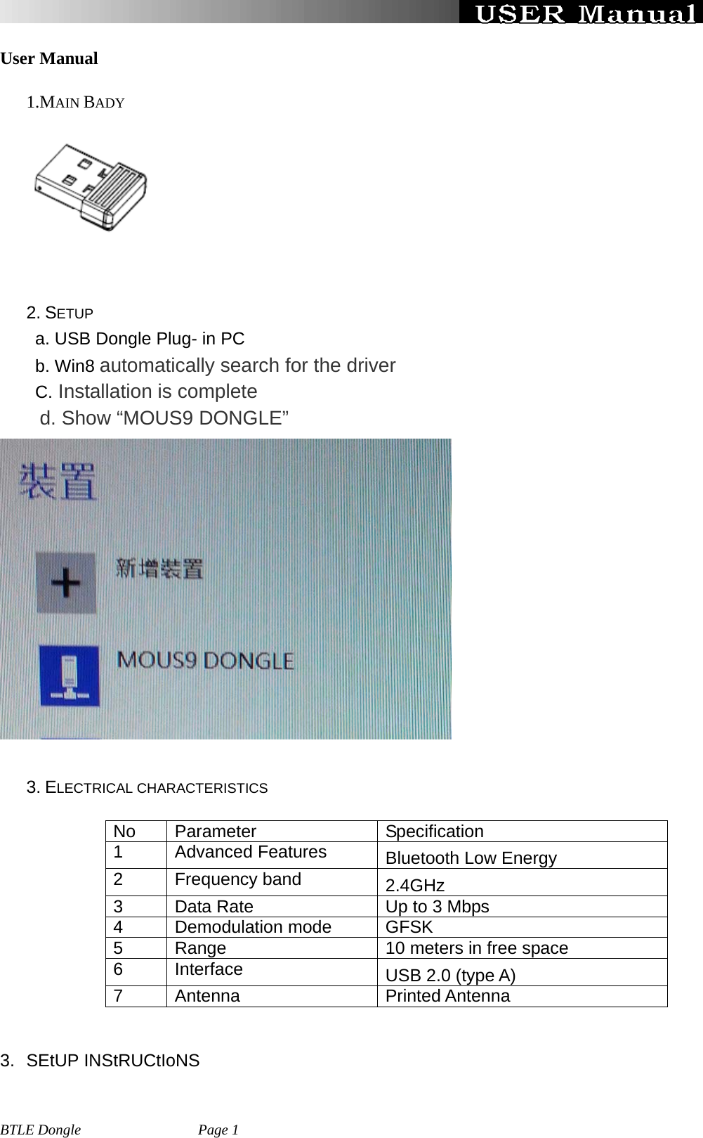   BTLE Dongle                Page 1 User Manual 1.MAIN BADY         2. SETUP         a. USB Dongle Plug- in PC     b. Win8 automatically search for the driver      C. Installation is complete     d. Show “MOUS9 DONGLE”    3. ELECTRICAL CHARACTERISTICS   No Parameter   Specification 1 Advanced Features  Bluetooth Low Energy 2 Frequency band  2.4GHz 3  Data Rate  Up to 3 Mbps 4 Demodulation mode GFSK 5  Range    10 meters in free space 6  Interface      USB 2.0 (type A) 7 Antenna  Printed Antenna    3. SEtUP INStRUCtIoNS 