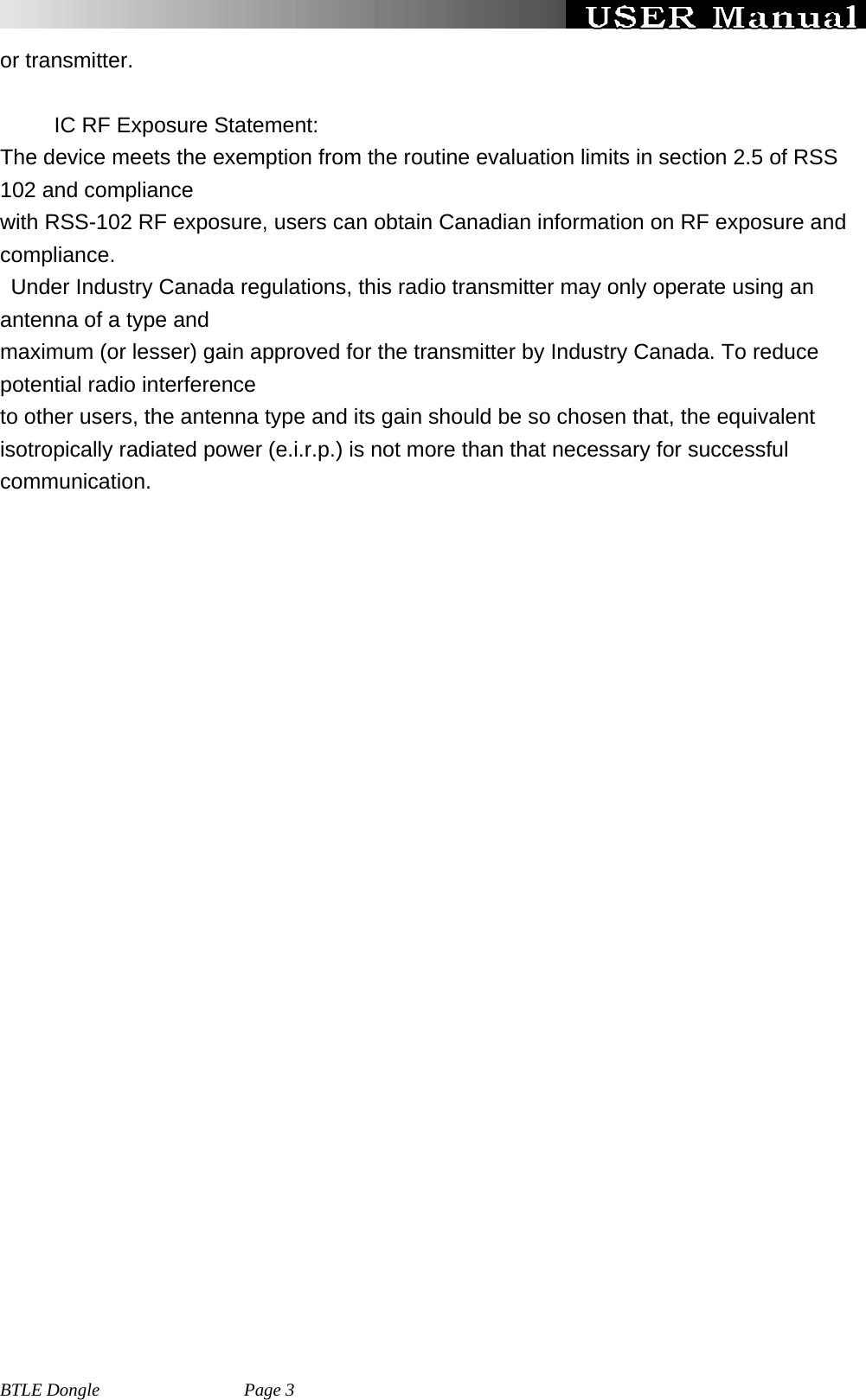   BTLE Dongle                Page 3 or transmitter.        IC RF Exposure Statement: The device meets the exemption from the routine evaluation limits in section 2.5 of RSS 102 and compliance   with RSS-102 RF exposure, users can obtain Canadian information on RF exposure and compliance. Under Industry Canada regulations, this radio transmitter may only operate using an antenna of a type and   maximum (or lesser) gain approved for the transmitter by Industry Canada. To reduce potential radio interference to other users, the antenna type and its gain should be so chosen that, the equivalent isotropically radiated power (e.i.r.p.) is not more than that necessary for successful communication.  