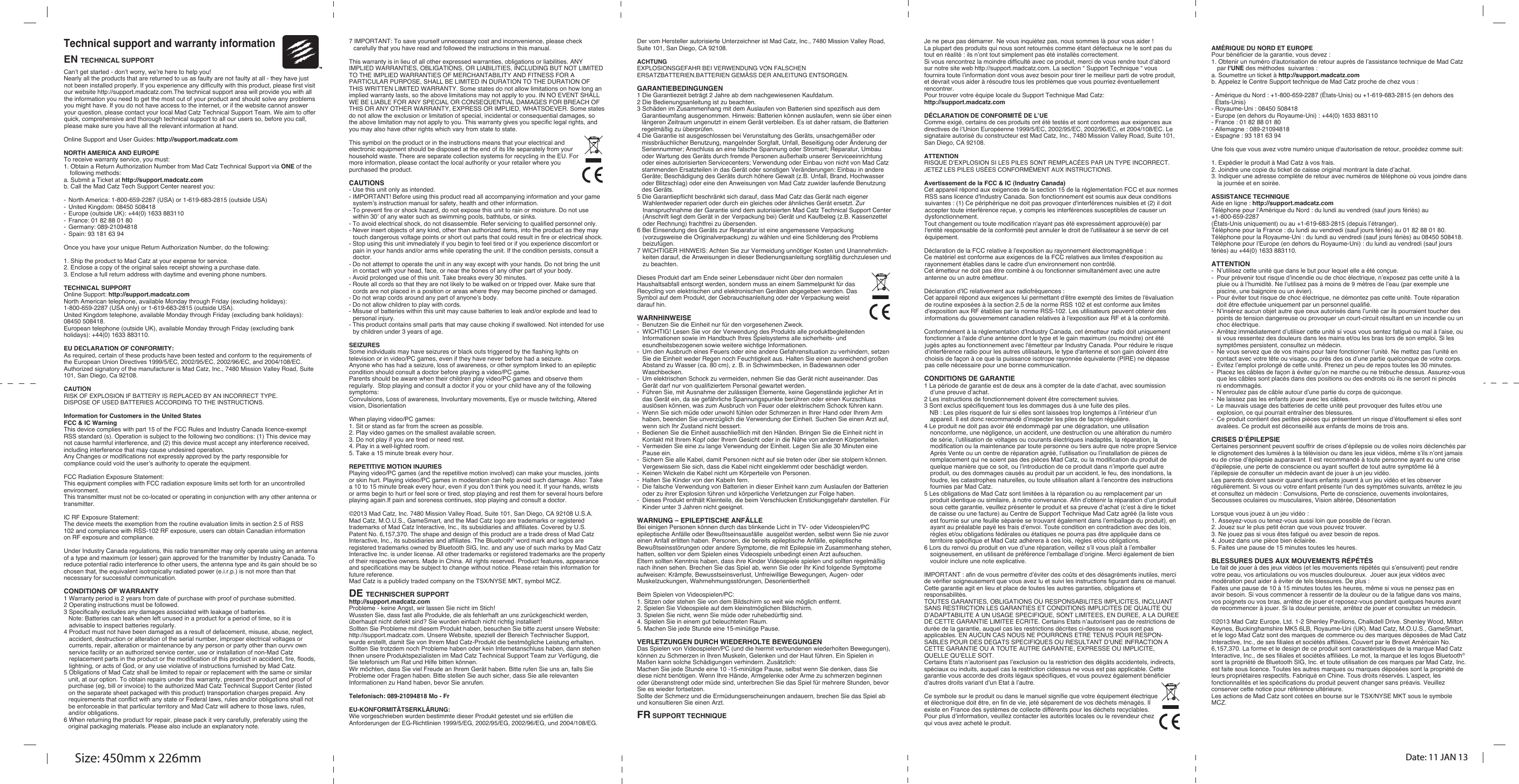Size: 450mm x 226mm Date: 11 JAN 13Technical support and warranty informationEN TECHNICAL SUPPORTCan’t get started - don’t worry, we’re here to help you!Nearly all the products that are returned to us as faulty are not faulty at all - they have just not been installed properly. If you experience any difﬁculty with this product, please ﬁrst visit our website http://support.madcatz.com.The technical support area will provide you with all the information you need to get the most out of your product and should solve any problems you might have. If you do not have access to the internet, or if the website cannot answer your question, please contact your local Mad Catz Technical Support Team. We aim to offer quick, comprehensive and thorough technical support to all our users so, before you call, please make sure you have all the relevant information at hand.  Online Support and User Guides: http://support.madcatz.comNORTH AMERICA AND EUROPETo receive warranty service, you must:1. Obtain a Return Authorization Number from Mad Catz Technical Support via ONE of the following methods:a. Submit a Ticket at http://support.madcatz.comb. Call the Mad Catz Tech Support Center nearest you: -  North America: 1-800-659-2287 (USA) or 1-619-683-2815 (outside USA)-  United Kingdom: 08450 508418-  Europe (outside UK): +44(0) 1633 883110-  France: 01 82 88 01 80-  Germany: 089-21094818-  Spain: 93 181 63 94Once you have your unique Return Authorization Number, do the following:1. Ship the product to Mad Catz at your expense for service.2. Enclose a copy of the original sales receipt showing a purchase date.3. Enclose a full return address with daytime and evening phone numbers.TECHNICAL SUPPORTOnline Support: http://support.madcatz.comNorth American telephone, available Monday through Friday (excluding holidays): 1-800-659-2287 (USA only) or 1-619-683-2815 (outside USA).United Kingdom telephone, available Monday through Friday (excluding bank holidays): 08450 508418.European telephone (outside UK), available Monday through Friday (excluding bank holidays): +44(0) 1633 883110.EU DECLARATION OF CONFORMITY:As required, certain of these products have been tested and conform to the requirements of the European Union Directives 1999/5/EC, 2002/95/EC, 2002/96/EC, and 2004/108/EC. Authorized signatory of the manufacturer is Mad Catz, Inc., 7480 Mission Valley Road, Suite 101, San Diego, Ca 92108.CAUTIONRISK OF EXPLOSION IF BATTERY IS REPLACED BY AN INCORRECT TYPE.DISPOSE OF USED BATTERIES ACCORDING TO THE INSTRUCTIONS.Information for Customers in the United StatesFCC &amp; IC Warning This device complies with part 15 of the FCC Rules and Industry Canada licence-exempt RSS standard (s). Operation is subject to the following two conditions: (1) This device may not cause harmful interference, and (2) this device must accept any interference received, including interference that may cause undesired operation. Any Changes or modifications not expressly approved by the party responsible for compliance could void the user’s authority to operate the equipment.   FCC Radiation Exposure Statement:  This equipment complies with FCC radiation exposure limits set forth for an uncontrolled environment. This transmitter must not be co-located or operating in conjunction with any other antenna or transmitter.  IC RF Exposure Statement:The device meets the exemption from the routine evaluation limits in section 2.5 of RSS102 and compliance with RSS-102 RF exposure, users can obtain Canadian information on RF exposure and compliance. Under Industry Canada regulations, this radio transmitter may only operate using an antenna of a type and maximum (or lesser) gain approved for the transmitter by Industry Canada. To reduce potential radio interference to other users, the antenna type and its gain should be so chosen that, the equivalent isotropically radiated power (e.i.r.p.) is not more than that necessary for successful communication. CONDITIONS OF WARRANTY1 Warranty period is 2 years from date of purchase with proof of purchase submitted.2 Operating instructions must be followed.3 Speciﬁcally excludes any damages associated with leakage of batteries. Note: Batteries can leak when left unused in a product for a period of time, so it is advisable to inspect batteries regularly.4 Product must not have been damaged as a result of defacement, misuse, abuse, neglect, accident, destruction or alteration of the serial number, improper electrical voltages or currents, repair, alteration or maintenance by any person or party other than ourvv own service facility or an authorized service center, use or installation of non-Mad Catz replacement parts in the product or the modiﬁcation of this product in accident, ﬁre, ﬂoods, lightning, or acts of God, or any use violative of instructions furnished by Mad Catz.5 Obligations of Mad Catz shall be limited to repair or replacement with the same or similar unit, at our option. To obtain repairs under this warranty, present the product and proof of purchase (eg, bill or invoice) to the authorized Mad Catz Technical Support Center (listed on the separate sheet packaged with this product) transportation charges prepaid. Any requirements that conflict with any state or Federal laws, rules and/or obligations shall not be enforceable in that particular territory and Mad Catz will adhere to those laws, rules, and/or obligations.6 When returning the product for repair, please pack it very carefully, preferably using the original packaging materials. Please also include an explanatory note.7 IMPORTANT: To save yourself unnecessary cost and inconvenience, please check carefully that you have read and followed the instructions in this manual.This warranty is in lieu of all other expressed warranties, obligations or liabilities. ANY IMPLIED WARRANTIES, OBLIGATIONS, OR LIABILITIES, INCLUDING BUT NOT LIMITED TO THE IMPLIED WARRANTIES OF MERCHANTABILITY AND FITNESS FOR A PARTICULAR PURPOSE, SHALL BE LIMITED IN DURATION TO THE DURATION OF THIS WRITTEN LIMITED WARRANTY. Some states do not allow limitations on how long an implied warranty lasts, so the above limitations may not apply to you. IN NO EVENT SHALL WE BE LIABLE FOR ANY SPECIAL OR CONSEQUENTIAL DAMAGES FOR BREACH OF THIS OR ANY OTHER WARRANTY, EXPRESS OR IMPLIED, WHATSOEVER. Some states do not allow the exclusion or limitation of special, incidental or consequential damages, so the above limitation may not apply to you. This warranty gives you speciﬁc legal rights, and you may also have other rights which vary from state to state.This symbol on the product or in the instructions means that your electrical and electronic equipment should be disposed at the end of its life separately from your household waste. There are separate collection systems for recycling in the EU. For more information, please contact the local authority or your retailer where you purchased the product.CAUTIONS- Use this unit only as intended.- IMPORTANT! Before using this product read all accompanying information and your game system’s instruction manual for safety, health and other information.- To prevent fire or shock hazard, do not expose this unit to rain or moisture. Do not use within 30’ of any water such as swimming pools, bathtubs, or sinks.- To avoid electrical shock, do not disassemble. Refer servicing to qualified personnel only.- Never insert objects of any kind, other than authorized items, into the product as they may touch dangerous voltage points or short out parts that could result in fire or electrical shock.- Stop using this unit immediately if you begin to feel tired or if you experience discomfort or pain in your hands and/or arms while operating the unit. If the condition persists, consult a doctor.- Do not attempt to operate the unit in any way except with your hands. Do not bring the unit in contact with your head, face, or near the bones of any other part of your body.- Avoid prolonged use of this unit. Take breaks every 30 minutes.- Route all cords so that they are not likely to be walked on or tripped over. Make sure that cords are not placed in a position or areas where they may become pinched or damaged.- Do not wrap cords around any part of anyone’s body.- Do not allow children to play with cords.- Misuse of batteries within this unit may cause batteries to leak and/or explode and lead to personal injury.- This product contains small parts that may cause choking if swallowed. Not intended for use by children under 3 years of age.SEIZURESSome individuals may have seizures or black outs triggered by the flashing lights on television or in video/PC games, even if they have never before had a seizure.Anyone who has had a seizure, loss of awareness, or other symptom linked to an epileptic condition should consult a doctor before playing a video/PC game.Parents should be aware when their children play video/PC games and observe them regularly.  Stop playing and consult a doctor if you or your child have any of the following symptoms:Convulsions, Loss of awareness, Involuntary movements, Eye or muscle twitching, Altered vision, DisorientationWhen playing video/PC games:1. Sit or stand as far from the screen as possible.2. Play video games on the smallest available screen.3. Do not play if you are tired or need rest.4. Play in a well-lighted room.5. Take a 15 minute break every hour.REPETITIVE MOTION INJURIESPlaying video/PC games (and the repetitive motion involved) can make your muscles, joints or skin hurt. Playing video/PC games in moderation can help avoid such damage. Also: Take a 10 to 15 minute break every hour, even if you don’t think you need it. If your hands, wrists or arms begin to hurt or feel sore or tired, stop playing and rest them for several hours before playing again.If pain and soreness continues, stop playing and consult a doctor.©2013 Mad Catz, Inc. 7480 Mission Valley Road, Suite 101, San Diego, CA 92108 U.S.A. Mad Catz, M.O.U.S., GameSmart, and the Mad Catz logo are trademarks or registered trademarks of Mad Catz Interactive, Inc., its subsidiaries and affiliates. Covered by U.S. Patent No. 6,157,370. The shape and design of this product are a trade dress of Mad Catz Interactive, Inc., its subsidiaries and affiliates. The Bluetooth® word mark and logos are registered trademarks owned by Bluetooth SIG, Inc. and any use of such marks by Mad Catz Interactive Inc. is under license. All other trademarks or registered trademarks are the property of their respective owners. Made in China. All rights reserved. Product features, appearance and specifications may be subject to change without notice. Please retain this information for future reference.Mad Catz is a publicly traded company on the TSX/NYSE MKT, symbol MCZ.DE TECHNISCHER SUPPORThttp://support.madcatz.comProbleme - keine Angst, wir lassen Sie nicht im Stich!Wussten Sie, dass fast alle Produkte, die als fehlerhaft an uns zurückgeschickt werden, überhaupt nicht defekt sind? Sie wurden einfach nicht richtig installiert!Sollten Sie Probleme mit diesem Produkt haben, besuchen Sie bitte zuerst unsere Website: http://support.madcatz.com. Unsere Website, speziell der Bereich Technischer Support, wurde erstellt, damit Sie von Ihrem Mad Catz-Produkt die bestmögliche Leistung erhalten. Sollten Sie trotzdem noch Probleme haben oder kein Internetanschluss haben, dann stehen Ihnen unsere Produktspezialisten im Mad Catz Technical Support Team zur Verfügung, die Sie telefonisch um Rat und Hilfe bitten können. Wir möchten, dass Sie viel Freude an Ihrem Gerät haben. Bitte rufen Sie uns an, falls Sie Probleme oder Fragen haben. Bitte stellen Sie auch sicher, dass Sie alle relevanten Informationen zu Hand haben, bevor Sie anrufen. Telefonisch: 089-21094818 Mo - Fr EU-KONFORMITÄTSERKLÄRUNG:Wie vorgeschrieben wurden bestimmte dieser Produkt getestet und sie erfüllen die Anforderungen der EG-Richtlinien 1999/5/EG, 2002/95/EG, 2002/96/EG, und 2004/108/EG. Der vom Hersteller autorisierte Unterzeichner ist Mad Catz, Inc., 7480 Mission Valley Road, Suite 101, San Diego, CA 92108.ACHTUNGEXPLOSIONSGEFAHR BEI VERWENDUNG VON FALSCHEN ERSATZBATTERIEN.BATTERIEN GEMÄSS DER ANLEITUNG ENTSORGEN.GARANTIEBEDINGUNGEN1 Die Garantiezeit beträgt 2 Jahre ab dem nachgewiesenen Kaufdatum.2 Die Bedienungsanleitung ist zu beachten.3 Schäden im Zusammenhang mit dem Auslaufen von Batterien sind spezifisch aus dem Garantieumfang ausgenommen. Hinweis: Batterien können auslaufen, wenn sie über einen längeren Zeitraum ungenutzt in einem Gerät verbleiben. Es ist daher ratsam, die Batterien regelmäßig zu überprüfen.4 Die Garantie ist ausgeschlossen bei Verunstaltung des Geräts, unsachgemäßer oder missbräuchlicher Benutzung, mangelnder Sorgfalt, Unfall, Beseitigung oder Änderung der Seriennummer; Anschluss an eine falsche Spannung oder Stromart; Reparatur, Umbau oder Wartung des Geräts durch fremde Personen außerhalb unserer Serviceeinrichtung oder eines autorisierten Servicecenters; Verwendung oder Einbau von nicht von Mad Catz stammenden Ersatzteilen in das Gerät oder sonstigen Veränderungen: Einbau in andere Geräte; Beschädigung des Geräts durch höhere Gewalt (z.B. Unfall, Brand, Hochwasser oder Blitzschlag) oder eine den Anweisungen von Mad Catz zuwider laufende Benutzung des Geräts.5 Die Garantiepﬂicht beschränkt sich darauf, dass Mad Catz das Gerät nach eigener Wahlentweder repariert oder durch ein gleiches oder ähnliches Gerät ersetzt. Zur Inanspruchnahme der Garantie sind dem autorisierten Mad Catz Technical Support Center (Anschrift liegt dem Gerät in der Verpackung bei) Gerät und Kaufbeleg (z.B. Kassenzettel oder Rechnung) frachtfrei zu übersenden.6 Bei Einsendung des Geräts zur Reparatur ist eine angemessene Verpackung (vorzugsweise die Originalverpackung) zu wählen und eine Schilderung des Problems beizufügen.7 WICHTIGER HINWEIS: Achten Sie zur Vermeidung unnötiger Kosten und Unannehmlich-keiten darauf, die Anweisungen in dieser Bedienungsanleitung sorgfältig durchzulesen und zu beachten. Dieses Produkt darf am Ende seiner Lebensdauer nicht über den normalen Haushaltsabfall entsorgt werden, sondern muss an einem Sammelpunkt für das Recycling von elektrischen und elektronischen Geräten abgegeben werden. Das Symbol auf dem Produkt, der Gebrauchsanleitung oder der Verpackung weist darauf hin.WARNHINWEISE-  Benutzen Sie die Einheit nur für den vorgesehenen Zweck.-  WICHTIG! Lesen Sie vor der Verwendung des Produkts alle produktbegleitenden Informationen sowie im Handbuch Ihres Spielsystems alle sicherheits- und esundheitsbezogenen sowie weitere wichtige Informationen. -  Um den Ausbruch eines Feuers oder eine andere Gefahrensituation zu verhindern, setzen Sie die Einheit weder Regen noch Feuchtigkeit aus. Halten Sie einen ausreichend großen Abstand zu Wasser (ca. 80 cm), z. B. in Schwimmbecken, in Badewannen oder Waschbecken.-  Um elektrischen Schock zu vermeiden, nehmen Sie das Gerät nicht auseinander. Das Gerät darf nur von qualifiziertem Personal gewartet werden.-  Führen Sie, mit Ausnahme der zulässigen Elemente, keine Gegenstände jeglicher Art in das Gerät ein, da sie gefährliche Spannungspunkte berühren oder einen Kurzschluss auslösen können, was zum Ausbruch von Feuer oder elektrischem Schock führen kann.-  Wenn Sie sich müde oder unwohl fühlen oder Schmerzen in Ihrer Hand oder Ihrem Arm haben, beenden Sie unverzüglich die Verwendung der Einheit. Suchen Sie einen Arzt auf, wenn sich Ihr Zustand nicht bessert.-  Bedienen Sie die Einheit ausschließlich mit den Händen. Bringen Sie die Einheit nicht in Kontakt mit Ihrem Kopf oder Ihrem Gesicht oder in die Nähe von anderen Körperteilen.-  Vermeiden Sie eine zu lange Verwendung der Einheit. Legen Sie alle 30 Minuten eine Pause ein.-  Sichern Sie alle Kabel, damit Personen nicht auf sie treten oder über sie stolpern können. Vergewissern Sie sich, dass die Kabel nicht eingeklemmt oder beschädigt werden.-  Keinen Wickeln die Kabel nicht um Körperteile von Personen.-  Halten Sie Kinder von den Kabeln fern.-  Die falsche Verwendung von Batterien in dieser Einheit kann zum Auslaufen der Batterien oder zu ihrer Explosion führen und körperliche Verletzungen zur Folge haben.-  Dieses Produkt enthält Kleinteile, die beim Verschlucken Erstickungsgefahr darstellen. Für Kinder unter 3 Jahren nicht geeignet. WARNUNG – EPILEPTISCHE ANFÄLLEBei einigen Personen können durch das blinkende Licht in TV- oder Videospielen/PC epileptische Anfälle oder Bewußtseinsausfälle  ausgelöst werden, selbst wenn Sie nie zuvor einen Anfall erlitten haben. Personen, die bereits epileptische Anfälle, epileptische Bewußtseinsstörungen oder andere Symptome, die mit Epilepsie im Zusammenhang stehen, hatten, sollten vor dem Spielen eines Videospiels unbedingt einen Arzt aufsuchen.Eltern sollten Kenntnis haben, dass ihre Kinder Videospiele spielen und sollten regelmäßig nach ihnen sehen. Brechen Sie das Spiel ab, wenn Sie oder Ihr Kind folgende Symptome aufweisen: Krämpfe, Bewusstseinsverlust, Unfreiwillige Bewegungen, Augen- oder Muskelzuckungen, Wahrnehmungsstörungen, DesorientiertheitBeim Spielen von Videospielen/PC:1. Sitzen oder stehen Sie von dem Bildschirm so weit wie möglich entfernt.2. Spielen Sie Videospiele auf dem kleinstmöglichen Bildschirm.3. Spielen Sie nicht, wenn Sie müde oder ruhebedürftig sind.4. Spielen Sie in einem gut beleuchteten Raum.5. Machen Sie jede Stunde eine 15-minütige Pause.VERLETZUNGEN DURCH WIEDERHOLTE BEWEGUNGENDas Spielen von Videospielen/PC (und die hiermit verbundenen wiederholten Bewegungen), können zu Schmerzen in Ihren Muskeln, Gelenken und der Haut führen. Ein Spielen in Maßen kann solche Schädigungen verhindern. Zusätzlich:Machen Sie jede Stunde eine 10 -15-minütige Pause, selbst wenn Sie denken, dass Sie diese nicht benötigen. Wenn Ihre Hände, Armgelenke oder Arme zu schmerzen beginnen oder überanstrengt oder müde sind, unterbrechen Sie das Spiel für mehrere Stunden, bevor Sie es wieder fortsetzen.Sollte der Schmerz und die Ermüdungserscheinungen andauern, brechen Sie das Spiel ab und konsultieren Sie einen Arzt.FR SUPPORT TECHNIQUEJe ne peux pas démarrer. Ne vous inquiétez pas, nous sommes là pour vous aider !La plupart des produits qui nous sont retournés comme étant défectueux ne le sont pas du tout en réalité : ils n’ont tout simplement pas été installés correctement.Si vous rencontrez la moindre difﬁculté avec ce produit, merci de vous rendre tout d’abord sur notre site web http://support.madcatz.com. La section “ Support Technique “ vous fournira toute l’information dont vous avez besoin pour tirer le meilleur parti de votre produit, et devrait vous aider à résoudre tous les problèmes que vous pourriez éventuellement rencontrer.Pour trouver votre équipe locale du Support Technique Mad Catz: http://support.madcatz.comDÉCLARATION DE CONFORMITÉ DE L’UEComme exigé, certains de ces produits ont été testés et sont conformes aux exigences aux directives de l’Union Européenne 1999/5/EC, 2002/95/EC, 2002/96/EC, et 2004/108/EC. Le signataire autorisé du constructeur est Mad Catz, Inc., 7480 Mission Valley Road, Suite 101, San Diego, CA 92108. ATTENTIONRISQUE D’EXPLOSION SI LES PILES SONT REMPLACÉES PAR UN TYPE INCORRECT.JETEZ LES PILES USÉES CONFORMÉMENT AUX INSTRUCTIONS.Avertissement de la FCC &amp; IC (Industry Canada) Cet appareil répond aux exigences de la section 15 de la réglementation FCC et aux normes RSS sans licence d&apos;Industry Canada. Son fonctionnement est soumis aux deux conditions suivantes : (1) Ce périphérique ne doit pas provoquer d&apos;interférences nuisibles et (2) il doit accepter toute interférence reçue, y compris les interférences susceptibles de causer un dysfonctionnement. Tout changement ou toute modification n&apos;ayant pas été expressément approuvé(e) par l&apos;entité responsable de la conformité peut annuler le droit de l&apos;utilisateur à se servir de cet équipement.   Déclaration de la FCC relative à l&apos;exposition au rayonnement électromagnétique :  Ce matériel est conforme aux exigences de la FCC relatives aux limites d&apos;exposition au rayonnement établies dans le cadre d&apos;un environnement non contrôlé. Cet émetteur ne doit pas être combiné à ou fonctionner simultanément avec une autre antenne ou un autre émetteur.  Déclaration d&apos;IC relativement aux radiofréquences :Cet appareil répond aux exigences lui permettant d&apos;être exempté des limites de l&apos;évaluation de routine exposées à la section 2.5 de la norme RSS 102 et est conforme aux limites d&apos;exposition aux RF établies par la norme RSS-102. Les utilisateurs peuvent obtenir des informations du gouvernement canadien relatives à l&apos;exposition aux RF et à la conformité. Conformément à la réglementation d&apos;Industry Canada, cet émetteur radio doit uniquement fonctionner à l&apos;aide d&apos;une antenne dont le type et le gain maximum (ou moindre) ont été jugés aptes au fonctionnement avec l&apos;émetteur par Industry Canada. Pour réduire le risque d&apos;interférence radio pour les autres utilisateurs, le type d&apos;antenne et son gain doivent être choisis de façon à ce que la puissance isotrope rayonnée équivalente (PIRE) ne dépasse pas celle nécessaire pour une bonne communication.CONDITIONS DE GARANTIE1 La période de garantie est de deux ans à compter de la date d’achat, avec soumission d’une preuve d’achat.2 Les instructions de fonctionnement doivent être correctement suivies.3 Sont exclus spéciﬁquement tous les dommages dus à une fuite des piles. NB : Les piles risquent de fuir si elles sont laissées trop longtemps à l’intérieur d’un appareil. Il est donc recommandé d’inspecter les piles de façon régulière.4 Le produit ne doit pas avoir été endommagé par une dégradation, une utilisation nonconforme, une négligence, un accident, une destruction ou une altération du numéro de série, l’utilisation de voltages ou courants électriques inadaptés, la réparation, la modiﬁcation ou la maintenance par toute personne ou tiers autre que notre propre Service Après Vente ou un centre de réparation agréé, l’utilisation ou l’installation de pièces de remplacement qui ne soient pas des pièces Mad Catz, ou la modification du produit de quelque manière que ce soit, ou l’introduction de ce produit dans n’importe quel autre produit, ou des dommages causés au produit par un accident, le feu, des inondations, la foudre, les catastrophes naturelles, ou toute utilisation allant à l’encontre des instructions fournies par Mad Catz.5 Les obligations de Mad Catz sont limitées à la réparation ou au remplacement par un produit identique ou similaire, à notre convenance. Aﬁn d’obtenir la réparation d’un produit sous cette garantie, veuillez présenter le produit et sa preuve d’achat (c’est à dire le ticket de caisse ou une facture) au Centre de Support Technique Mad Catz agréé (la liste vous est fournie sur une feuille séparée se trouvant également dans l’emballage du produit), en ayant au préalable payé les frais d’envoi. Toute condition en contradiction avec des lois, règles et/ou obligations fédérales ou étatiques ne pourra pas être appliquée dans ce territoire spécifique et Mad Catz adhèrera à ces lois, règles et/ou obligations.6 Lors du renvoi du produit en vue d’une réparation, veillez s’il vous plaît à l’emballer soigneusement, en utilisant de préférence l’emballage d’origine. Merci également de bien vouloir inclure une note explicative.IMPORTANT : aﬁn de vous permettre d’éviter des coûts et des désagréments inutiles, merci de vériﬁer soigneusement que vous avez lu et suivi les instructions ﬁgurant dans ce manuel. Cette garantie agit en lieu et place de toutes les autres garanties, obligations et responsabilités. TOUTES GARANTIES, OBLIGATIONS OU RESPONSABILITES IMPLICITES, INCLUANT SANS RESTRICTION LES GARANTIES ET CONDITIONS IMPLICITES DE QUALITE OU D’ADAPTABILITE A UN USAGE SPECIFIQUE, SONT LIMITEES, EN DUREE, A LA DUREE DE CETTE GARANTIE LIMITEE ECRITE. Certains Etats n’autorisent pas de restrictions de durée de la garantie, auquel cas les restrictions décrites ci-dessus ne vous sont pas applicables. EN AUCUN CAS NOUS NE POURRONS ETRE TENUS POUR RESPON-SABLES POUR DES DEGATS SPECIFIQUES OU RESULTANT D’UNE INFRACTION A CETTE GARANTIE OU A TOUTE AUTRE GARANTIE, EXPRESSE OU IMPLICITE, QUELLE QU’ELLE SOIT. Certains Etats n’autorisent pas l’exclusion ou la restriction des dégâts accidentels, indirects, spéciaux ou induits, auquel cas la restriction cidessus ne vous est pas applicable. Cette garantie vous accorde des droits légaux spéciﬁques, et vous pouvez également bénéﬁcier d’autres droits variant d’un Etat à l’autre.Ce symbole sur le produit ou dans le manuel signiﬁe que votre équipement électrique et électronique doit être, en fin de vie, jeté séparement de vos déchets ménagés. Il existe en France des systèmes de collecte différents pour les déchets recyclables. Pour plus d’information, veuillez contacter les autorités locales ou le revendeur chez qui vous avez acheté le produit.AMÉRIQUE DU NORD ET EUROPEPour bénéficier de la garantie, vous devez :1. Obtenir un numéro d&apos;autorisation de retour auprès de l’assistance technique de Mad Catz par l&apos;UNE des méthodes  suivantes :a. Soumettre un ticket à http://support.madcatz.comb. Appelez le Centre Support technique de Mad Catz proche de chez vous :   - Amérique du Nord : +1-800-659-2287 (États-Unis) ou +1-619-683-2815 (en dehors des États-Unis)- Royaume-Uni : 08450 508418- Europe (en dehors du Royaume-Uni) : +44(0) 1633 883110- France : 01 82 88 01 80- Allemagne : 089-21094818- Espagne : 93 181 63 94Une fois que vous avez votre numéro unique d&apos;autorisation de retour, procédez comme suit:1. Expédier le produit à Mad Catz à vos frais.2. Joindre une copie du ticket de caisse original montrant la date d’achat.3. Indiquer une adresse complète de retour avec numéros de téléphone où vous joindre dans la journée et en soirée.ASSISTANCE TECHNIQUEAide en ligne : http://support.madcatz.comTéléphone pour l’Amérique du Nord : du lundi au vendredi (sauf jours fériés) au +1-800-659-2287 (États-Unis uniquement) ou au +1-619-683-2815 (depuis l’étranger).Téléphone pour la France : du lundi au vendredi (sauf jours fériés) au 01 82 88 01 80.Téléphone pour la Royaume-Uni : du lundi au vendredi (sauf jours fériés) au 08450 508418.Téléphone pour l’Europe (en dehors du Royaume-Uni) : du lundi au vendredi (sauf jours fériés) au +44(0) 1633 883110. ATTENTION-  N’utilisez cette unité que dans le but pour lequel elle a été conçue.-  Pour prévenir tout risque d’incendie ou de choc électrique, n’exposez pas cette unité à la pluie ou à l’humidité. Ne l’utilisez pas à moins de 9 mètres de l’eau (par exemple une piscine, une baignoire ou un évier).-  Pour éviter tout risque de choc électrique, ne démontez pas cette unité. Toute réparation doit être effectuée uniquement par un personnel qualifié.-  N’insérez aucun objet autre que ceux autorisés dans l’unité car ils pourraient toucher des points de tension dangereuse ou provoquer un court-circuit résultant en un incendie ou un choc électrique.-  Arrêtez immédiatement d’utiliser cette unité si vous vous sentez fatigué ou mal à l’aise, ou si vous ressentez des douleurs dans les mains et/ou les bras lors de son emploi. Si les symptômes persistent, consultez un médecin.-  Ne vous servez que de vos mains pour faire fonctionner l’unité. Ne mettez pas l’unité en contact avec votre tête ou visage, ou près des os d’une partie quelconque de votre corps.-  Évitez l’emploi prolongé de cette unité. Prenez un peu de repos toutes les 30 minutes.-  Placez les câbles de façon à éviter qu’on ne marche ou ne trébuche dessus. Assurez-vous que les câbles sont placés dans des positions ou des endroits où ils ne seront ni pincés ni endommagés.-  N’enroulez pas de câble autour d’une partie du corps de quiconque.-  Ne laissez pas les enfants jouer avec les câbles.-  Le mauvais usage des batteries de cette unité peut provoquer des fuites et/ou une explosion, ce qui pourrait entraîner des blessures.-  Ce produit contient des petites pièces qui présentent un risque d’étouffement si elles sont avalées. Ce produit est déconseillé aux enfants de moins de trois ans.CRISES D’ÉPILEPSIECertaines personnent peuvent souffrir de crises d’épilepsie ou de voiles noirs déclenchés par le clignotement des lumières à la télévision ou dans les jeux vidéos, même s’ils n’ont jamais eu de crise d’épilepsie auparavant. Il est recommandé à toute personne ayant eu une crise d’épilepsie, une perte de conscience ou ayant souffert de tout autre symptôme lié à l’épilepsie de consulter un médecin avant de jouer à un jeu vidéo.Les parents doivent savoir quand leurs enfants jouent à un jeu vidéo et les observer régulièrement. Si vous ou votre enfant présente l’un des symptômes suivants, arrêtez le jeu et consultez un médecin : Convulsions, Perte de conscience, ouvements involontaires, Secousses oculaires ou musculaires, Vision altérée, DésorientationLorsque vous jouez à un jeu vidéo :1. Asseyez-vous ou tenez-vous aussi loin que possible de l’écran.2. Jouez sur le plus petit écran que vous pouvez trouver.3. Ne jouez pas si vous êtes fatigué ou avez besoin de repos.4. Jouez dans une pièce bien éclairée.5. Faites une pause de 15 minutes toutes les heures.BLESSURES DUES AUX MOUVEMENTS RÉPÉTÉSLe fait de jouer à des jeux vidéos (et les mouvements répétés qui s’ensuivent) peut rendre votre peau, vos articulations ou vos muscles douloureux.  Jouer aux jeux vidéos avec modération peut aider à éviter de tels blessures. De plus :Faites une pause de 10 à 15 minutes toutes les heures, même si vous ne pensez pas en avoir besoin. Si vous commencer à ressentir de la douleur ou de la fatigue dans vos mains, vos poignets ou vos bras, arrêtez de jouer et reposez-vous pendant quelques heures avant de recommencer à jouer. Si la douleur persiste, arrêtez de jouer et consultez un médecin.©2013 Mad Catz Europe, Ltd. 1-2 Shenley Pavilions, Chalkdell Drive. Shenley Wood, Milton Keynes, Buckinghamshire MK5 6LB, Royaume-Uni (UK). Mad Catz, M.O.U.S., GameSmart, et le logo Mad Catz sont des marques de commerce ou des marques déposées de Mad Catz Interactive, Inc., de ses filiales et sociétés affiliées. Couvert par le Brevet Américain No. 6,157,370. La forme et le design de ce produit sont caractéristiques de la marque Mad Catz Interactive, Inc., de ses filiales et sociétés affiliées. Le mot, la marque et les logos Bluetooth® sont la propriété de Bluetooth SIG, Inc. et toute utilisation de ces marques par Mad Catz, Inc. est faite sous licence. Toutes les autres marques ou marques déposées sont la propriété de leurs propriétaires respectifs. Fabriqué en Chine. Tous droits réservés. L’aspect, les fonctionnalités et les spécifications du produit peuvent changer sans préavis. Veuillez conserver cette notice pour référence ultérieure.Les actions de Mad Catz sont cotées en bourse sur le TSX/NYSE MKT sous le symbole MCZ.      