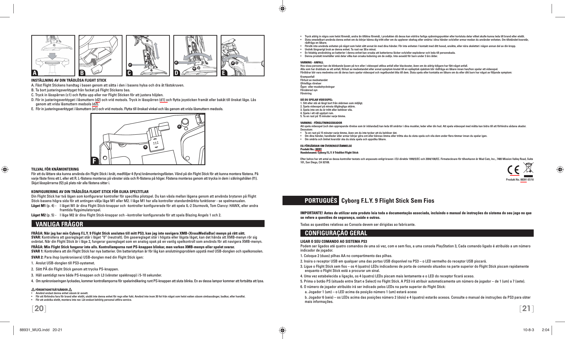 [20] [21]•  Tryck aldrig in några som helst föremål, andra än tillåtna föremål, i produkten då dessa kan vidröra farliga spänningspunkter eller kortsluta delar vilket skulle kunna leda till brand eller elstöt.•  Sluta omedelbart använda denna enhet om du börjar känna dig trött eller om du upplever obehag eller smärta i dina händer och/eller armar medan du använder enheten. Om tillståndet kvarstår, rådfråga en läkare.•  Försök inte använda enheten på något som helst sätt annat än med dina händer. För inte enheten I kontakt med ditt huvud, ansikte, eller nära skelettet i någon annan del av din kropp.•  Undvik långvarigt bruk av denna enhet. Ta rast var 30:e minut.•  En felaktig användning av batterier i denna enhet kan orsaka att batterierna läcker och/eller exploderar och leda till personskada.•  Denna produkt innehåller små delar vilka kan orsaka kvävning om de sväljs. Inte avsedd för barn under 3 års ålder.VARNING - ANFALLHos vissa personer kan de blinkande ljusen på tv:n eller i videospel utlösa anfall eller blackouter, även om de aldrig tidigare har fått något anfall.Alla som har drabbats av ett anfall, förlust av medvetandet eller annat symptom knutet till en epileptisk sjukdom bör rådfråga en läkare innan han/hon spelar ett videospel.Föräldrar bör vara medvetna om då deras barn spelar videospel och regelbundet titta till dem. Sluta spela eller kontakta en läkare om du eller ditt barn har något av följande symptom:KrampanfallFörlust av medvetandetOfrivilliga rörelserÖgon- eller muskelryckningarFörsämrad synFörvirringDÅ DU SPELAR VIDEOSPEL:1. Sitt eller stå så långt bort från skärmen som möjligt.2. Spela videospel på minsta tillgängliga skärm.3. Spela inte om du är trött eller behöver vila.4. Spela i ett väl upplyst rum.5. Ta en rast på 15 minuter varje timme.VARNING - FÖRSLITNINGSSKADORAtt spela videospel (och den upprepande rörelse som är inblandad) kan leda till smärtor i dina muskler, leder eller din hud. Att spela videospel med måtta kan bidra till att förhindra sådana skador. Dessutom:•  Ta en rast på 15 minuter varje timme, även om du inte tycker att du behöver det.•  Om dina händer, handleder eller armar börjar göra ont eller kännas ömma eller trötta ska du sluta spela och vila dem under ﬂ era timmar innan du spelar igen.•  Om smärta och ömhet kvarstår ska du sluta spela och uppsöka läkare.EG-FÖRSÄKRAN OM ÖVERENSSTÄMMELSEProdukt No.: 88391Handelsnamn: Cyborg F.L.Y. 9 Trådlöst Flight StickEfter behov har ett antal av dessa kontroller testats och anpassats enligt kraven i EU-direktiv 1999/5/EC och 2004/108/EC. Firmatecknare för tillverkaren är Mad Catz, Inc., 7480 Mission Valley Road, Suite 101, San Diego, CA 92108.        Produkt No. 88391 07/10   PORTUGUÊS   Cyborg F.L.Y. 9 Flight Stick Sem FiosIMPORTANTE! Antes de utilizar este produto leia toda a documentação associada, incluindo o manual de instruções do sistema do seu jogo no que se refere a questões de segurança, saúde e outras.Todas as questões relativas ao Consola devem ser dirigidas ao fabricante.  CONFIGURAÇÃO GERAL LIGAR O SEU COMANDO AO SISTEMA PS3Podem ser ligados até quatro comandos de uma só vez, com e sem ﬁ os, a uma consola PlayStation 3, Cada comando ligado é atribuído a um número indicador de jogador.1. Coloque 2 (duas) pilhas AA no compartimento das pilhas.2. Insira o receptor USB em qualquer uma das portas USB disponível na PS3 – o LED vermelho do receptor USB piscará.3. Ligue o Flight Stick sem ﬁ os – os 4 (quatro) LEDs indicadores de porta de comando situados na parte superior do Flight Stick piscam rapidamente enquanto o Flight Stick está a procurar um sinal.4. Uma vez estabelecida a ligação, os 4 (quatro) LEDs piscam mais lentamente e o LED do receptor ﬁ cará aceso.5. Prima o botão PS (situado entre Start e Select) no Flight Stick. A PS3 irá atribuir automaticamente um número de jogador – de 1 (um) a 7 (sete).6. O número de jogador atribuído irá ser indicado pelos LEDs na parte superior do Flight Stick:  a. Jogador 1 (um) – o LED acima da posição número 1 (um) estará aceso   b. Jogador 6 (seis) – os LEDs acima das posições número 2 (dois) e 4 (quatro) estarão acesos. Consulte o manual de instruções da PS3 para obter mais informações.A B C D Ec1 d1d2e1INSTÄLLNING AV DIN TRÅDLÖSA FLIGHT STICKA. Fäst Flight Stickens handtag i basen genom att sätta i den i basens hylsa och dra åt fästskruven.B. Ta bort justeringsverktyget från facket på Flight Stickens bas.C. Tryck in låsspärren (c1) och ﬂ ytta upp eller ner Flight Sticken för att justera höjden.D. För in justeringsverktyget i låsmuttern (d2) och vrid motsols. Tryck in låsspärren (d1) och ﬂ ytta joysticken framåt eller bakåt till önskat läge. Lås genom att vrida låsmuttern medsols (d2).E.  För in justeringsverktyget i låsmuttern (e1) och vrid motsols. Flytta till önskad vinkel och lås genom att vrida låsmuttern medsols.TILLVAL FÖR KNÄMONTERINGFör att du lättare ska kunna använda din Flight Stick i knät, medföljer 4 (fyra) knämonteringsfästen. Vänd på din Flight Stick för att kunna montera fästena. På varje fäste ﬁ nns ett L eller ett R. L-fästena monteras på vänster sida och R-fästena på höger. Föstena monteras genom att trycka in dem i säkringshålen (f1). Skjut låsspärrarna (f2) på plats när alla fästena sitter i.KONFIGURERING AV DIN TRÅDLÖSA FLIGHT STICK FÖR OLIKA SPELTITLARDin Flight Stick har två lägen som konﬁ gurerar kontroller för speciﬁ ka pilotspel. Du kan växla mellan lägena genom att använda brytaren på Flight Stick-basens högra sida för att antingen välja läge M1 eller M2. I läge M1 har alla kontroller standardmärkta funktioner - se spelmanualen.Läget M1 (p. 4) -  I läget M1 är dina Flight Stick-knappar och -kontroller konﬁ gurerade för att spela IL-2 Sturmovik, Tom Clancy: HAWX, eller andra framtida ﬂ ygsimulatorspel.Läget M2 (p. 5) -  I läge M2 är dina Flight Stick-knappar och –kontroller konﬁ gurerade för att spela Blazing Angels 1 och 2.   VANLIGA FRÅGORFRÅGA: När jag har min Cyborg F.L.Y. 9 Flight Stick ansluten till mitt PS3, kan jag inte navigera XMB-(XrossMediaBar) menyn på rätt sätt.SVAR: Kontrollera att gasreglaget står i läget “0” (neutralt). Om gasereglaget står i högsta eller lägsta läget, kan det hända att XMB-menyn rör sig oväntat. När din Flight Stick är i läge 2, fungerar gasreglaget som en analog spak på en vanlig spelkontroll som används för att navigera XMB-menyn.FRÅGA: Min Flight Stick fungerar inte alls. Kontrollamporna runt PS-knappen blinkar, men varken XMB-menyn eller spelet svarar.SVAR 1: Kontrollera att din Flight Stick har nya batterier. Om batteristyrkan är för låg kan anslutningsproblem uppstå med USB-donglen och spelkonsolen.SVAR 2: Para ihop (synkronisera) USB-donglen med din Flight Stick igen: 1.  Anslut USB-donglen till PS3-systemet.2.  Sätt PÅ din Flight Stick genom att trycka PS-knappen. 3.  Håll samtidigt nere både PS-knappen och L3 (vänster spakknapp) i 5-10 sekunder. 4.  Om synkroniseringen lyckades, kommer kontrollamporna för spelarindikering runt PS-knappen att sluta blinka. En av dessa lampor kommer att fortsätta att lysa. FÖRSIKTIGHETSÅTGÄRDER   •  Använd endast denna enhet såsom är avsett.•  För att förhindra fara för brand eller elstöt, utsätt inte denna enhet för regn eller fukt. Använd inte inom 30 fot från något som helst vatten såsom simbassänger, badkar, eller handfat.•  För att undvika elstöt, montera inte ner. Låt endast behörig personal utföra service.Ff1f288931_MUG.indd   20-2188931_MUG.indd   20-21 10-8-3       2:0410-8-3       2:04