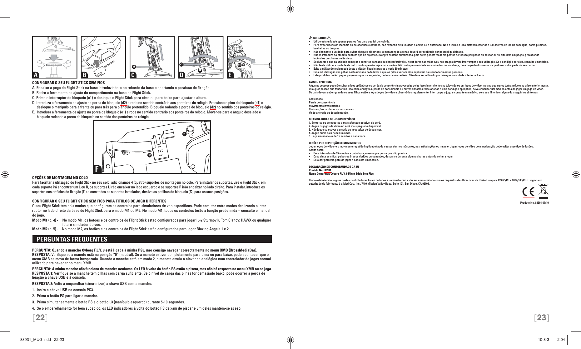 [22] [23]CONFIGURAR O SEU FLIGHT STICK SEM FIOSA. Encaixe a pega do Flight Stick na base introduzindo-a no rebordo da base e apertando o parafuso de ﬁ xação.B. Retire a ferramenta de ajuste do compartimento na base do Flight Stick.C. Prima o interruptor de bloqueio (c1) e desloque o Flight Stick para cima ou para baixo para ajustar a altura.D. Introduza a ferramenta de ajuste na porca de bloqueio (d2) e rode no sentido contrário aos ponteiros do relógio. Pressione o pino de bloqueio (d1) e desloque o manípulo para a frente ou para trás para o ângulo pretendido. Bloqueie rodando a porca de bloqueio (d2) no sentido dos ponteiros do relógio.E.  Introduza a ferramenta de ajuste na porca de bloqueio (e1) e rode no sentido contrário aos ponteiros do relógio. Mover-se para o ângulo desejado e bloqueie rodando a porca de bloqueio no sentido dos ponteiros do relógio.OPÇÕES DE MONTAGEM NO COLOPara facilitar a utilização do Flight Stick no seu colo, adicionámos 4 (quatro) suportes de montagem no colo. Para instalar os suportes, vire o Flight Stick, em cada suporte irá encontrar um L ou R, os suportes L irão encaixar no lado esquerdo e os suportes R irão encaixar no lado direito. Para instalar, introduza os suportes nos orifícios de ﬁ xação (f1) e com todos os suportes instalados, deslize as patilhas de bloqueio (f2) para as suas posições.CONFIGURAR O SEU FLIGHT STICK SEM FIOS PARA TÍTULOS DE JOGO DIFERENTESO seu Flight Stick tem dois modos que conﬁ guram os controlos para simuladores de voo especíﬁ cos. Pode comutar entre modos deslizando o inter-ruptor no lado direito da base do Flight Stick para o modo M1 ou M2. No modo M1, todos os controlos terão a função predeﬁ nida – consulte o manual do jogo.Modo M1 (p. 4) -   No modo M1, os botões e os controlos do Flight Stick estão conﬁ gurados para jogar IL-2 Sturmovik, Tom Clancy: HAWX ou qualquer    futuro simulador de voo.Modo M2 (p. 5) -    No modo M2, os botões e os controlos do Flight Stick estão conﬁ gurados para jogar Blazing Angels 1 e 2.   PERGUNTAS FREQUENTES PERGUNTA: Quando a manche Cyborg F.L.Y. 9 está ligada à minha PS3, não consigo navegar correctamente no menu XMB (XrossMediaBar).RESPOSTA: Veriﬁ que se a manete está na posição “0” (neutral). Se a manete estiver completamente para cima ou para baixo, pode acontecer que o menu XMB se mova de forma inesperada. Quando a manche está em modo 2, a manete emula a alavanca analógica num controlador de jogos normal utilizado para navegar no menu XMB.PERGUNTA: A minha manche não funciona de maneira nenhuma. Os LED à volta do botão PS estão a piscar, mas não há resposta no menu XMB ou no jogo.RESPOSTA 1: Veriﬁ que se a manche tem pilhas com carga suﬁ ciente. Se o nível de carga das pilhas for demasiado baixo, pode ocorrer a perda de ligação à chave USB e à consola.RESPOSTA 2: Volte a emparelhar (sincronizar) a chave USB com a manche: 1.  Insira a chave USB na consola PS3.2.  Prima o botão PS para ligar a manche. 3.  Prima simultaneamente o botão PS e o botão L3 (manípulo esquerdo) durante 5-10 segundos. 4.  Se o emparelhamento for bem sucedido, os LED indicadores à volta do botão PS deixam de piscar e um deles mantém-se aceso. CUIDADOS   •  Utilize esta unidade apenas para os ﬁ ns para que foi concebida.•  Para evitar riscos de incêndio ou de choques eléctricos, não exponha esta unidade à chuva ou à humidade. Não a utilize a uma distância inferior a 9,14 metros de locais com água, como piscinas, banheiras ou tanques.•  Não desmonte a unidade para evitar choques eléctricos. A manutenção apenas deverá ser realizada por pessoal qualiﬁ cado.•  Nunca introduza no produto nenhum tipo de objectos, excepto os itens autorizados, pois estes podem tocar em pontos de tensão perigosos ou causar curto-circuitos em peças, provocando incêndios ou choques eléctricos.•  Se durante o uso da unidade começar a sentir-se cansado ou desconfortável ou notar dores nas mãos e/ou nos braços deverá interromper a sua utilização. Se a condição persistir, consulte um médico.•  Não tente utilizar a unidade de outro modo que não seja com as mãos. Não coloque a unidade em contacto com a cabeça, face ou perto dos ossos de qualquer outra parte do seu corpo.•  Evite a utilização prolongada desta unidade. Faça intervalos a cada 30 minutos.•  Uma má utilização das pilhas nesta unidade pode levar a que as pilhas vertam e/ou expludam causando ferimentos pessoais.•  Este produto contém peças pequenas que, se engolidas, podem causar asﬁ xia. Não deve ser utilizado por crianças com idade inferior a 3 anos.AVISO - EPILEPSIAAlgumas pessoas poderão sofrer crises epilépticas ou perda de consciência provocadas pelas luzes intermitentes na televisão ou em jogos de vídeo, mesmo que nunca tenham tido uma crise anteriormente. Qualquer pessoa que tenha tido uma crise epiléptica, perda de consciência ou outros sintomas relacionados a uma condição epiléptica, deve consultar um médico antes de jogar um jogo de vídeo.Os pais devem saber quando os seus ﬁ lhos estão a jogar jogos de vídeo e observá-los regularmente. Interrompa o jogo e consulte um médico se o seu ﬁ lho tiver algum dos seguintes sintomas:ConvulsõesPerda de consciênciaMovimentos involuntáriosContracções oculares ou muscularesVisão alterada ou desorientação. QUANDO JOGAR OS JOGOS DE VÍDEO:1. Sente-se ou coloque-se o mais afastado possível do ecrã.2. Jogue os jogos de vídeo no ecrã mais pequeno disponível.3. Não jogue se estiver cansado ou necessitar de descansar.4. Jogue numa sala bem iluminada.5. Faça um intervalo de 15 minutos a cada hora.LESÕES POR REPETIÇÃO DE MOVIMENTOSJogar jogos de vídeo (e o movimento repetido implicado) pode causar dor nos músculos, nas articulações ou na pele. Jogar jogos de vídeo com moderação pode evitar esse tipo de lesões. Assim como:•  Faça intervalos de 15 minutos a cada hora, mesmo que pense que não precisa.•  Caso sinta as mãos, pulsos ou braços doridos ou cansados, descanse durante algumas horas antes de voltar a jogar. •  Se a dor persistir, pare de jogar e consulte um médico.DECLARAÇÃO DE CONFORMIDADE DA UEProduto No.: 88391Nome Comercial: Cyborg F.L.Y. 9 Flight Stick Sem FiosComo estabelecido, alguns destes controladores foram testados e demonstraram estar em conformidade com os requisitos das Directivas da União Europeia 1999/5/CE e 2004/108/CE. O signatário autorizado do fabricante é a Mad Catz, Inc., 7480 Mission Valley Road, Suite 101, San Diego, CA 92108.Produto No. 88391 07/10Ff1f2A B C D Ec1 d1d2e188931_MUG.indd   22-2388931_MUG.indd   22-23 10-8-3       2:0410-8-3       2:04