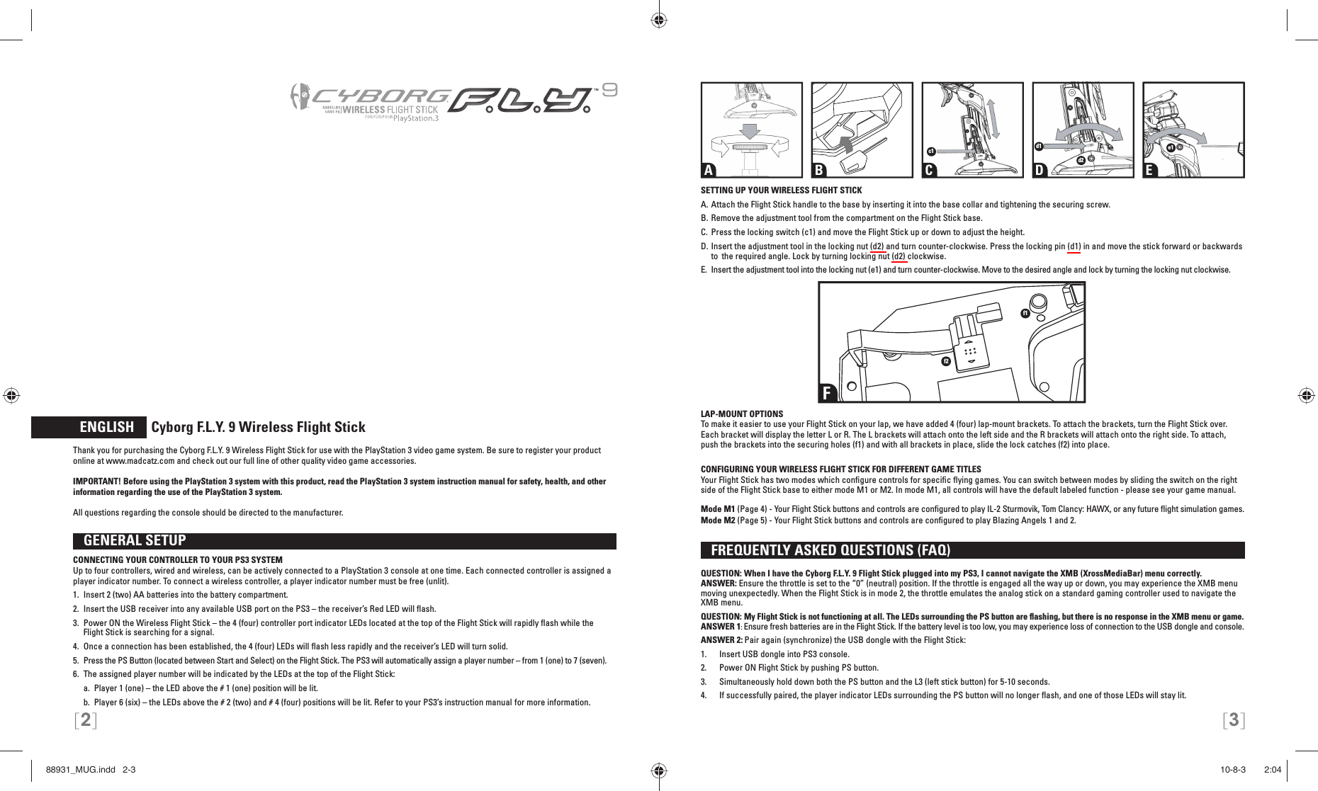 [2] [3]  ENGLISH     Cyborg F.L.Y. 9 Wireless Flight StickThank you for purchasing the Cyborg F.L.Y. 9 Wireless Flight Stick for use with the PlayStation 3 video game system. Be sure to register your product online at www.madcatz.com and check out our full line of other quality video game accessories.      IMPORTANT! Before using the PlayStation 3 system with this product, read the PlayStation 3 system instruction manual for safety, health, and other information regarding the use of the PlayStation 3 system.All questions regarding the console should be directed to the manufacturer.   GENERAL SETUP CONNECTING YOUR CONTROLLER TO YOUR PS3 SYSTEMUp to four controllers, wired and wireless, can be actively connected to a PlayStation 3 console at one time. Each connected controller is assigned a player indicator number. To connect a wireless controller, a player indicator number must be free (unlit).1.  Insert 2 (two) AA batteries into the battery compartment.2.  Insert the USB receiver into any available USB port on the PS3 – the receiver’s Red LED will ﬂ ash.3.  Power ON the Wireless Flight Stick – the 4 (four) controller port indicator LEDs located at the top of the Flight Stick will rapidly ﬂ ash while the    Flight Stick is searching for a signal.4.  Once a connection has been established, the 4 (four) LEDs will ﬂ ash less rapidly and the receiver’s LED will turn solid.5.  Press the PS Button (located between Start and Select) on the Flight Stick. The PS3 will automatically assign a player number – from 1 (one) to 7 (seven).6.  The assigned player number will be indicated by the LEDs at the top of the Flight Stick:  a.  Player 1 (one) – the LED above the # 1 (one) position will be lit.   b.  Player 6 (six) – the LEDs above the # 2 (two) and # 4 (four) positions will be lit. Refer to your PS3’s instruction manual for more information. SETTING UP YOUR WIRELESS FLIGHT STICKA. Attach the Flight Stick handle to the base by inserting it into the base collar and tightening the securing screw.B. Remove the adjustment tool from the compartment on the Flight Stick base.C. Press the locking switch (c1) and move the Flight Stick up or down to adjust the height.D. Insert the adjustment tool in the locking nut (d2) and turn counter-clockwise. Press the locking pin (d1) in and move the stick forward or backwards to  the required angle. Lock by turning locking nut (d2) clockwise.E.  Insert the adjustment tool into the locking nut (e1) and turn counter-clockwise. Move to the desired angle and lock by turning the locking nut clockwise.LAP-MOUNT OPTIONSTo make it easier to use your Flight Stick on your lap, we have added 4 (four) lap-mount brackets. To attach the brackets, turn the Flight Stick over. Each bracket will display the letter L or R. The L brackets will attach onto the left side and the R brackets will attach onto the right side. To attach, push the brackets into the securing holes (f1) and with all brackets in place, slide the lock catches (f2) into place.CONFIGURING YOUR WIRELESS FLIGHT STICK FOR DIFFERENT GAME TITLESYour Flight Stick has two modes which conﬁ gure controls for speciﬁ c ﬂ ying games. You can switch between modes by sliding the switch on the right side of the Flight Stick base to either mode M1 or M2. In mode M1, all controls will have the default labeled function - please see your game manual.Mode M1 (Page 4) - Your Flight Stick buttons and controls are conﬁ gured to play IL-2 Sturmovik, Tom Clancy: HAWX, or any future ﬂ ight simulation games.Mode M2 (Page 5) - Your Flight Stick buttons and controls are conﬁ gured to play Blazing Angels 1 and 2.  FREQUENTLY ASKED QUESTIONS (FAQ) QUESTION: When I have the Cyborg F.L.Y. 9 Flight Stick plugged into my PS3, I cannot navigate the XMB (XrossMediaBar) menu correctly.ANSWER: Ensure the throttle is set to the “0” (neutral) position. If the throttle is engaged all the way up or down, you may experience the XMB menu moving unexpectedly. When the Flight Stick is in mode 2, the throttle emulates the analog stick on a standard gaming controller used to navigate the XMB menu.QUESTION: My Flight Stick is not functioning at all. The LEDs surrounding the PS button are ﬂ ashing, but there is no response in the XMB menu or game.ANSWER 1: Ensure fresh batteries are in the Flight Stick. If the battery level is too low, you may experience loss of connection to the USB dongle and console.ANSWER 2: Pair again (synchronize) the USB dongle with the Flight Stick: 1.      Insert USB dongle into PS3 console.2.      Power ON Flight Stick by pushing PS button. 3.      Simultaneously hold down both the PS button and the L3 (left stick button) for 5-10 seconds. 4.      If successfully paired, the player indicator LEDs surrounding the PS button will no longer ﬂ ash, and one of those LEDs will stay lit.A B C D Ec1 d1d2e1Ff1f288931_MUG.indd   2-388931_MUG.indd   2-3 10-8-3       2:0410-8-3       2:04
